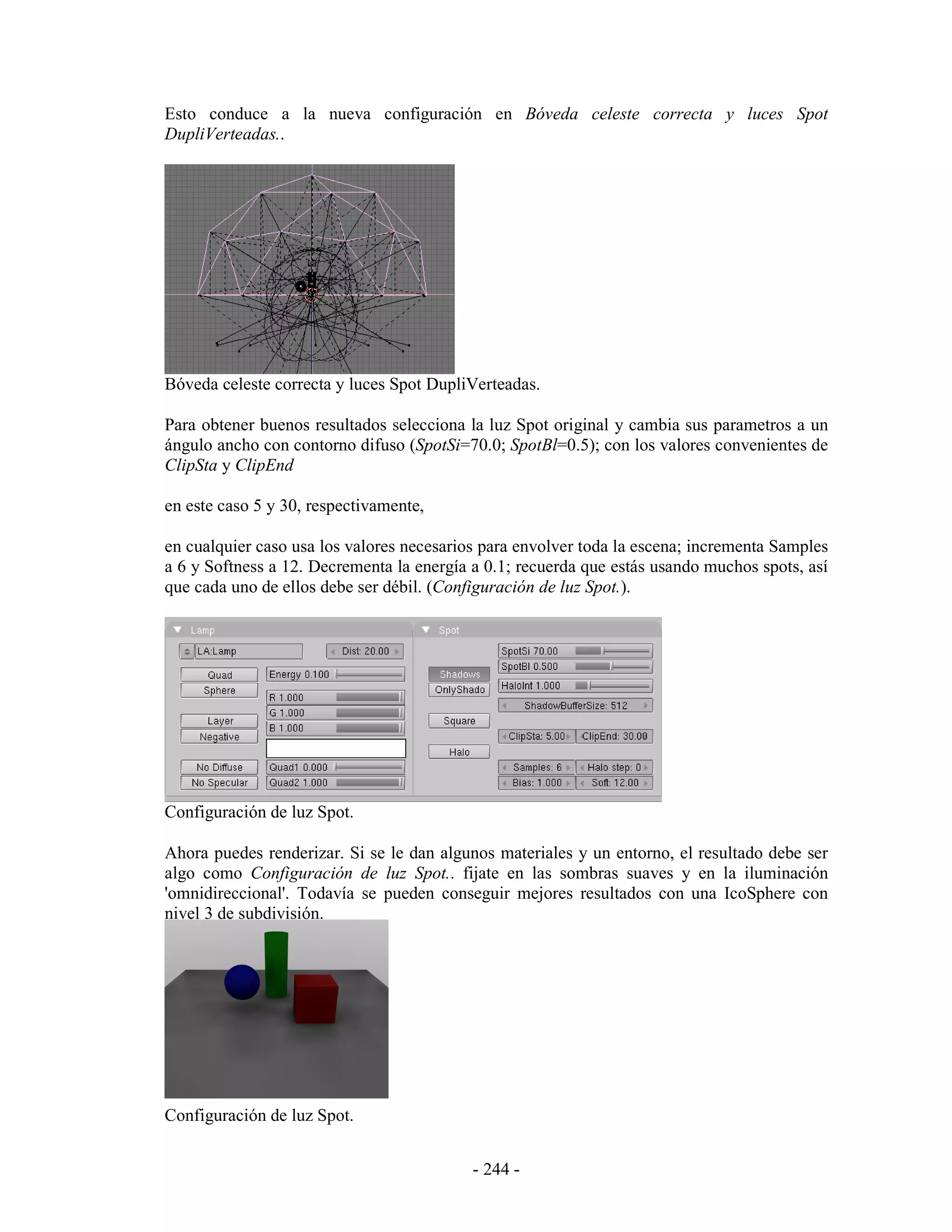 Esto conduce a la nueva configuración en Bóveda celeste correcta y luces Spot
DupliVerteadas..




Bóveda celeste correcta y luces Spot DupliVerteadas.

Para obtener buenos resultados selecciona la luz Spot original y cambia sus parametros a un
ángulo ancho con contorno difuso (SpotSi=70.0; SpotBl=0.5); con los valores convenientes de
ClipSta y ClipEnd

en este caso 5 y 30, respectivamente,

en cualquier caso usa los valores necesarios para envolver toda la escena; incrementa Samples
a 6 y Softness a 12. Decrementa la energía a 0.1; recuerda que estás usando muchos spots, así
que cada uno de ellos debe ser débil. (Configuración de luz Spot.).




Configuración de luz Spot.

Ahora puedes renderizar. Si se le dan algunos materiales y un entorno, el resultado debe ser
algo como Configuración de luz Spot.. fijate en las sombras suaves y en la iluminación
'omnidireccional'. Todavía se pueden conseguir mejores resultados con una IcoSphere con
nivel 3 de subdivisión.




Configuración de luz Spot.


                                           - 244 -
 