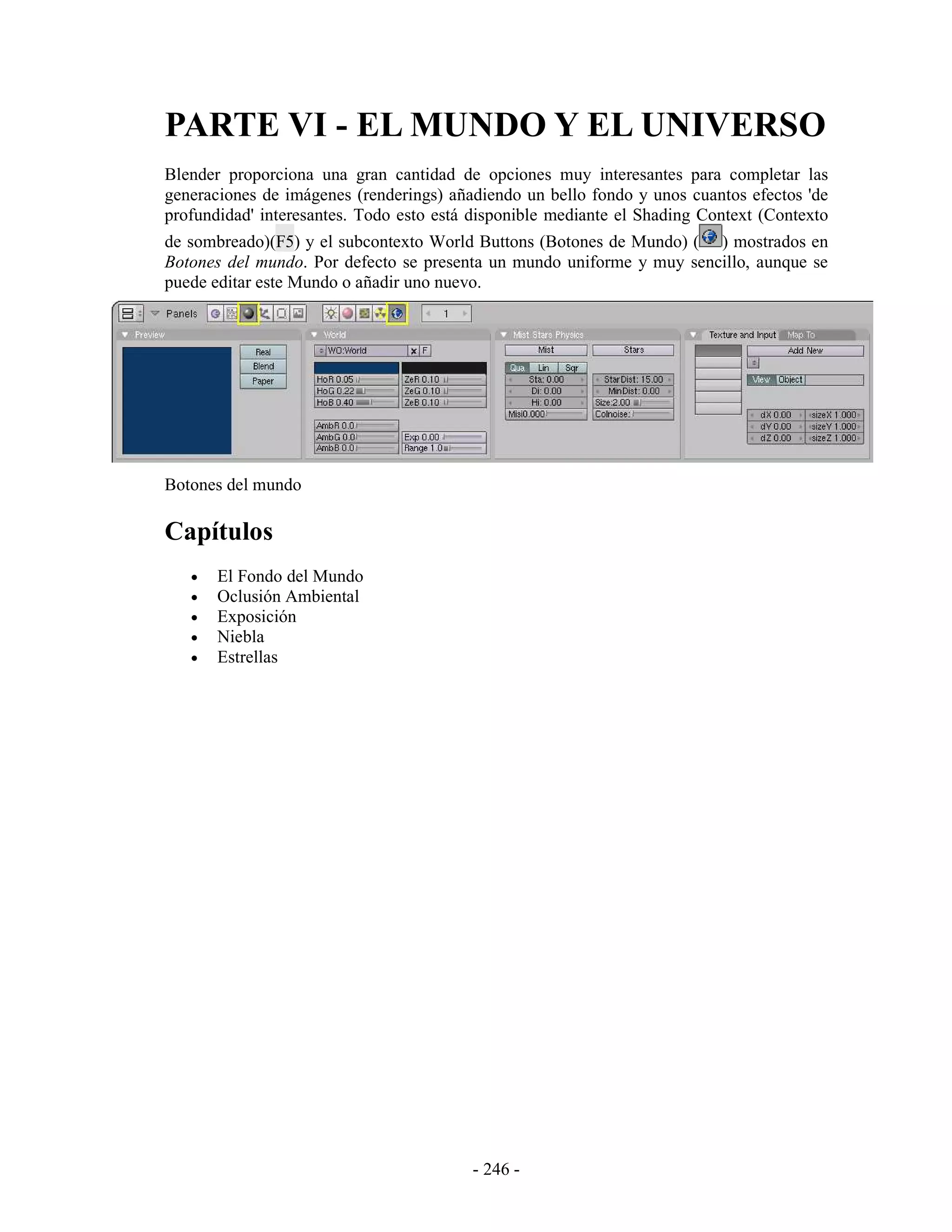 PARTE VI - EL MUNDO Y EL UNIVERSO
Blender proporciona una gran cantidad de opciones muy interesantes para completar las
generaciones de imágenes (renderings) añadiendo un bello fondo y unos cuantos efectos 'de
profundidad' interesantes. Todo esto está disponible mediante el Shading Context (Contexto
de sombreado)(F5) y el subcontexto World Buttons (Botones de Mundo) ( ) mostrados en
Botones del mundo. Por defecto se presenta un mundo uniforme y muy sencillo, aunque se
puede editar este Mundo o añadir uno nuevo.




Botones del mundo

Capítulos
   •   El Fondo del Mundo
   •   Oclusión Ambiental
   •   Exposición
   •   Niebla
   •   Estrellas




                                         - 246 -
 