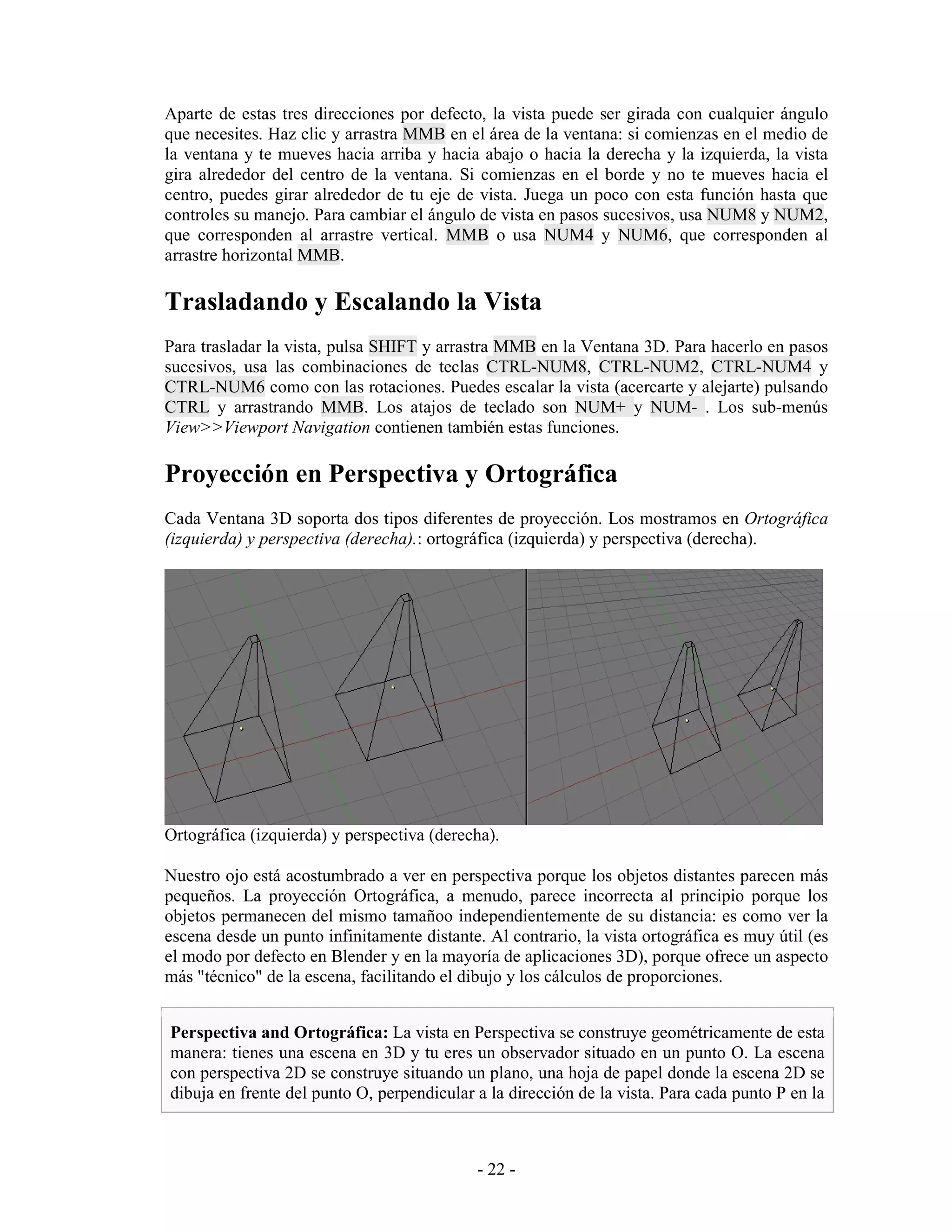 Aparte de estas tres direcciones por defecto, la vista puede ser girada con cualquier ángulo
que necesites. Haz clic y arrastra MMB en el área de la ventana: si comienzas en el medio de
la ventana y te mueves hacia arriba y hacia abajo o hacia la derecha y la izquierda, la vista
gira alrededor del centro de la ventana. Si comienzas en el borde y no te mueves hacia el
centro, puedes girar alrededor de tu eje de vista. Juega un poco con esta función hasta que
controles su manejo. Para cambiar el ángulo de vista en pasos sucesivos, usa NUM8 y NUM2,
que corresponden al arrastre vertical. MMB o usa NUM4 y NUM6, que corresponden al
arrastre horizontal MMB.

Trasladando y Escalando la Vista
Para trasladar la vista, pulsa SHIFT y arrastra MMB en la Ventana 3D. Para hacerlo en pasos
sucesivos, usa las combinaciones de teclas CTRL-NUM8, CTRL-NUM2, CTRL-NUM4 y
CTRL-NUM6 como con las rotaciones. Puedes escalar la vista (acercarte y alejarte) pulsando
CTRL y arrastrando MMB. Los atajos de teclado son NUM+ y NUM- . Los sub-menús
View>>Viewport Navigation contienen también estas funciones.

Proyección en Perspectiva y Ortográfica
Cada Ventana 3D soporta dos tipos diferentes de proyección. Los mostramos en Ortográfica
(izquierda) y perspectiva (derecha).: ortográfica (izquierda) y perspectiva (derecha).




Ortográfica (izquierda) y perspectiva (derecha).

Nuestro ojo está acostumbrado a ver en perspectiva porque los objetos distantes parecen más
pequeños. La proyección Ortográfica, a menudo, parece incorrecta al principio porque los
objetos permanecen del mismo tamañoo independientemente de su distancia: es como ver la
escena desde un punto infinitamente distante. Al contrario, la vista ortográfica es muy útil (es
el modo por defecto en Blender y en la mayoría de aplicaciones 3D), porque ofrece un aspecto
más "técnico" de la escena, facilitando el dibujo y los cálculos de proporciones.


Perspectiva and Ortográfica: La vista en Perspectiva se construye geométricamente de esta
manera: tienes una escena en 3D y tu eres un observador situado en un punto O. La escena
con perspectiva 2D se construye situando un plano, una hoja de papel donde la escena 2D se
dibuja en frente del punto O, perpendicular a la dirección de la vista. Para cada punto P en la



                                             - 22 -
 