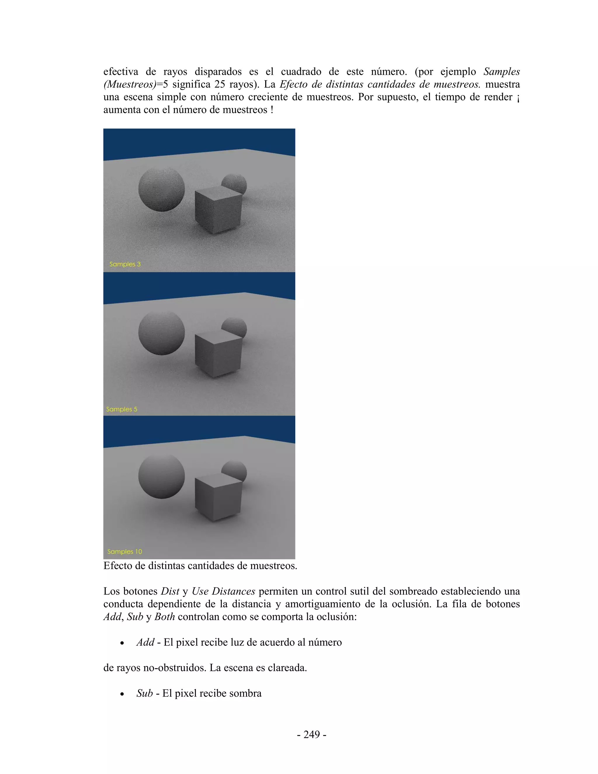 efectiva de rayos disparados es el cuadrado de este número. (por ejemplo Samples
(Muestreos)=5 significa 25 rayos). La Efecto de distintas cantidades de muestreos. muestra
una escena simple con número creciente de muestreos. Por supuesto, el tiempo de render ¡
aumenta con el número de muestreos !




Efecto de distintas cantidades de muestreos.

Los botones Dist y Use Distances permiten un control sutil del sombreado estableciendo una
conducta dependiente de la distancia y amortiguamiento de la oclusión. La fila de botones
Add, Sub y Both controlan como se comporta la oclusión:

   •   Add - El pixel recibe luz de acuerdo al número

de rayos no-obstruidos. La escena es clareada.

   •   Sub - El pixel recibe sombra


                                           - 249 -
 