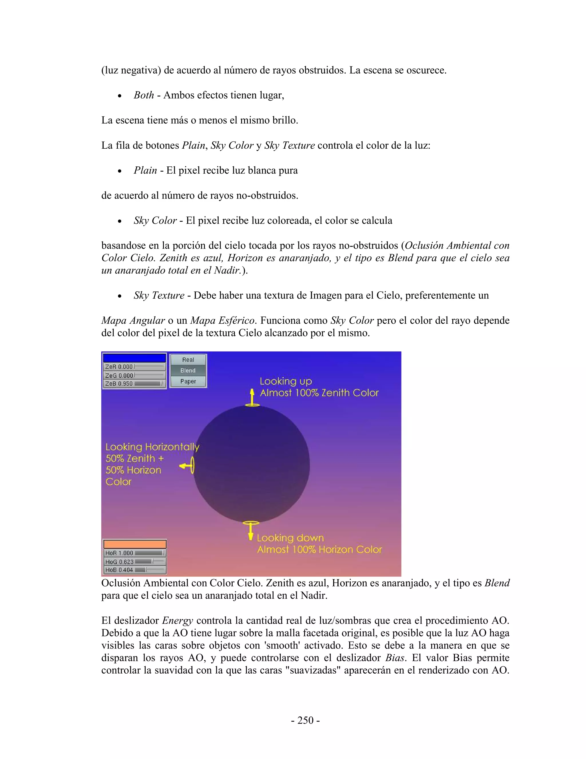 (luz negativa) de acuerdo al número de rayos obstruidos. La escena se oscurece.

   •   Both - Ambos efectos tienen lugar,

La escena tiene más o menos el mismo brillo.

La fila de botones Plain, Sky Color y Sky Texture controla el color de la luz:

   •   Plain - El pixel recibe luz blanca pura

de acuerdo al número de rayos no-obstruidos.

   •   Sky Color - El pixel recibe luz coloreada, el color se calcula

basandose en la porción del cielo tocada por los rayos no-obstruidos (Oclusión Ambiental con
Color Cielo. Zenith es azul, Horizon es anaranjado, y el tipo es Blend para que el cielo sea
un anaranjado total en el Nadir.).

   •   Sky Texture - Debe haber una textura de Imagen para el Cielo, preferentemente un

Mapa Angular o un Mapa Esférico. Funciona como Sky Color pero el color del rayo depende
del color del pixel de la textura Cielo alcanzado por el mismo.




Oclusión Ambiental con Color Cielo. Zenith es azul, Horizon es anaranjado, y el tipo es Blend
para que el cielo sea un anaranjado total en el Nadir.

El deslizador Energy controla la cantidad real de luz/sombras que crea el procedimiento AO.
Debido a que la AO tiene lugar sobre la malla facetada original, es posible que la luz AO haga
visibles las caras sobre objetos con 'smooth' activado. Esto se debe a la manera en que se
disparan los rayos AO, y puede controlarse con el deslizador Bias. El valor Bias permite
controlar la suavidad con la que las caras "suavizadas" aparecerán en el renderizado con AO.



                                            - 250 -
 