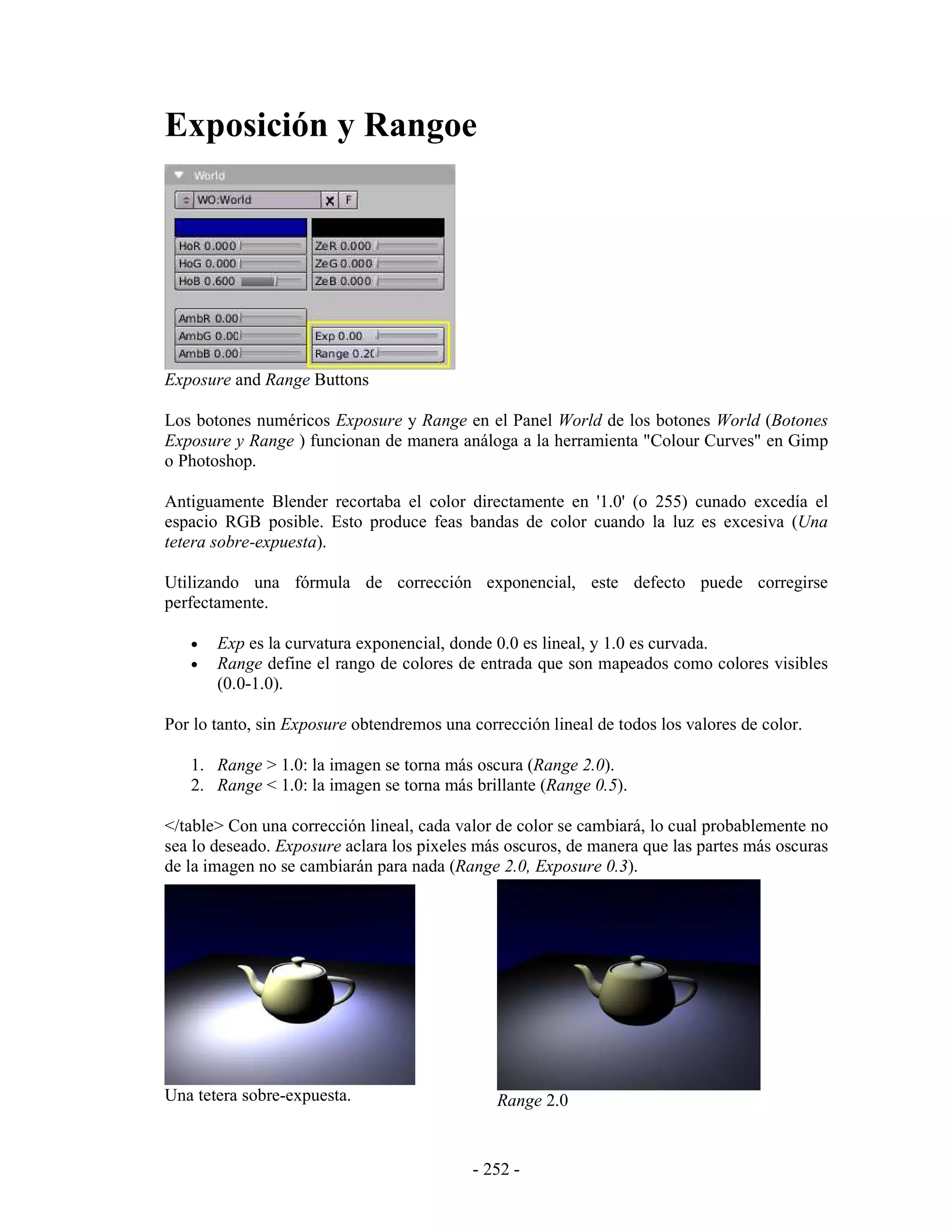 Exposición y Rangoe




Exposure and Range Buttons

Los botones numéricos Exposure y Range en el Panel World de los botones World (Botones
Exposure y Range ) funcionan de manera análoga a la herramienta "Colour Curves" en Gimp
o Photoshop.

Antiguamente Blender recortaba el color directamente en '1.0' (o 255) cunado excedía el
espacio RGB posible. Esto produce feas bandas de color cuando la luz es excesiva (Una
tetera sobre-expuesta).

Utilizando una fórmula de corrección exponencial, este defecto puede corregirse
perfectamente.

   •   Exp es la curvatura exponencial, donde 0.0 es lineal, y 1.0 es curvada.
   •   Range define el rango de colores de entrada que son mapeados como colores visibles
       (0.0-1.0).

Por lo tanto, sin Exposure obtendremos una corrección lineal de todos los valores de color.

   1. Range > 1.0: la imagen se torna más oscura (Range 2.0).
   2. Range < 1.0: la imagen se torna más brillante (Range 0.5).

</table> Con una corrección lineal, cada valor de color se cambiará, lo cual probablemente no
sea lo deseado. Exposure aclara los pixeles más oscuros, de manera que las partes más oscuras
de la imagen no se cambiarán para nada (Range 2.0, Exposure 0.3).




Una tetera sobre-expuesta.                     Range 2.0


                                           - 252 -
 