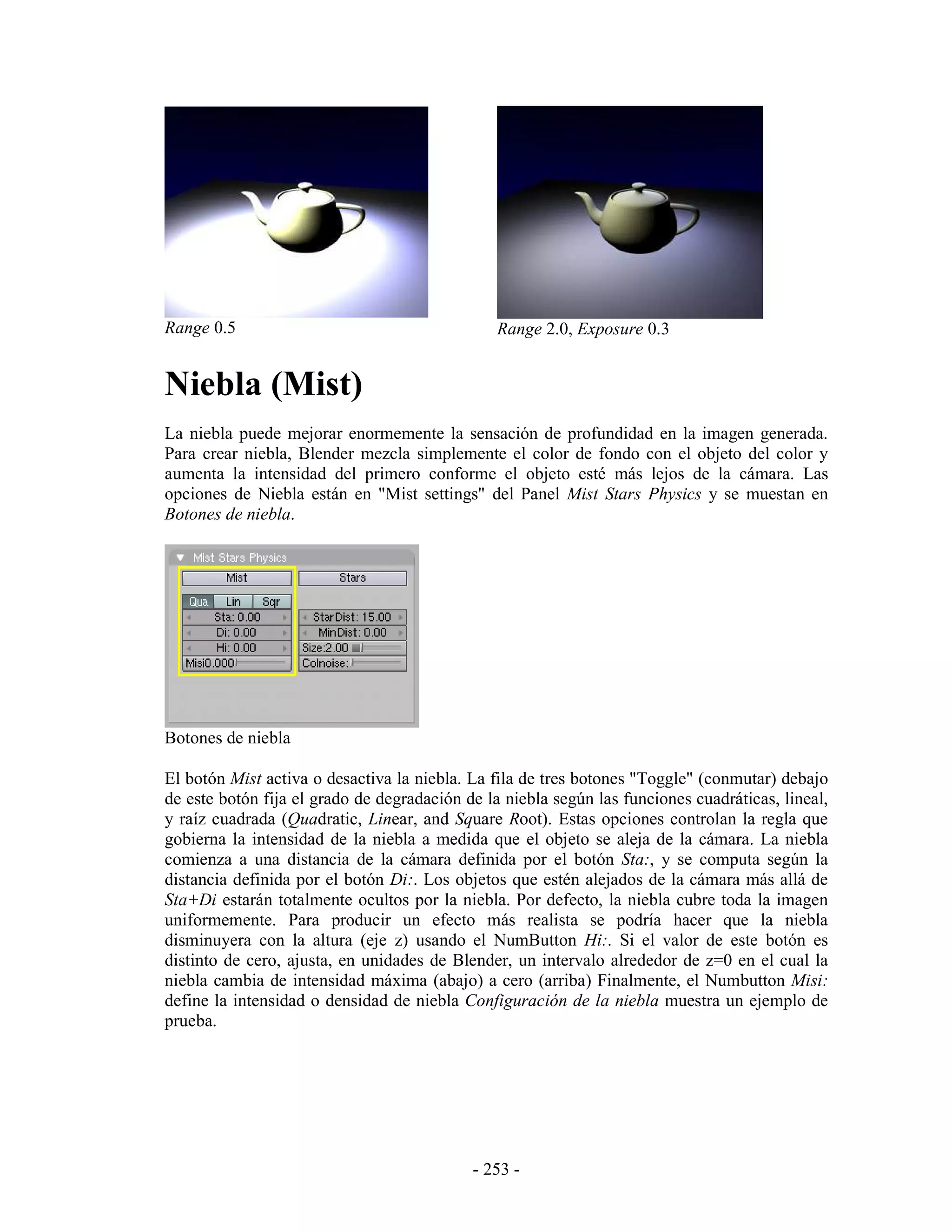 Range 0.5                                       Range 2.0, Exposure 0.3


Niebla (Mist)
La niebla puede mejorar enormemente la sensación de profundidad en la imagen generada.
Para crear niebla, Blender mezcla simplemente el color de fondo con el objeto del color y
aumenta la intensidad del primero conforme el objeto esté más lejos de la cámara. Las
opciones de Niebla están en "Mist settings" del Panel Mist Stars Physics y se muestan en
Botones de niebla.




Botones de niebla

El botón Mist activa o desactiva la niebla. La fila de tres botones "Toggle" (conmutar) debajo
de este botón fija el grado de degradación de la niebla según las funciones cuadráticas, lineal,
y raíz cuadrada (Quadratic, Linear, and Square Root). Estas opciones controlan la regla que
gobierna la intensidad de la niebla a medida que el objeto se aleja de la cámara. La niebla
comienza a una distancia de la cámara definida por el botón Sta:, y se computa según la
distancia definida por el botón Di:. Los objetos que estén alejados de la cámara más allá de
Sta+Di estarán totalmente ocultos por la niebla. Por defecto, la niebla cubre toda la imagen
uniformemente. Para producir un efecto más realista se podría hacer que la niebla
disminuyera con la altura (eje z) usando el NumButton Hi:. Si el valor de este botón es
distinto de cero, ajusta, en unidades de Blender, un intervalo alrededor de z=0 en el cual la
niebla cambia de intensidad máxima (abajo) a cero (arriba) Finalmente, el Numbutton Misi:
define la intensidad o densidad de niebla Configuración de la niebla muestra un ejemplo de
prueba.




                                            - 253 -
 