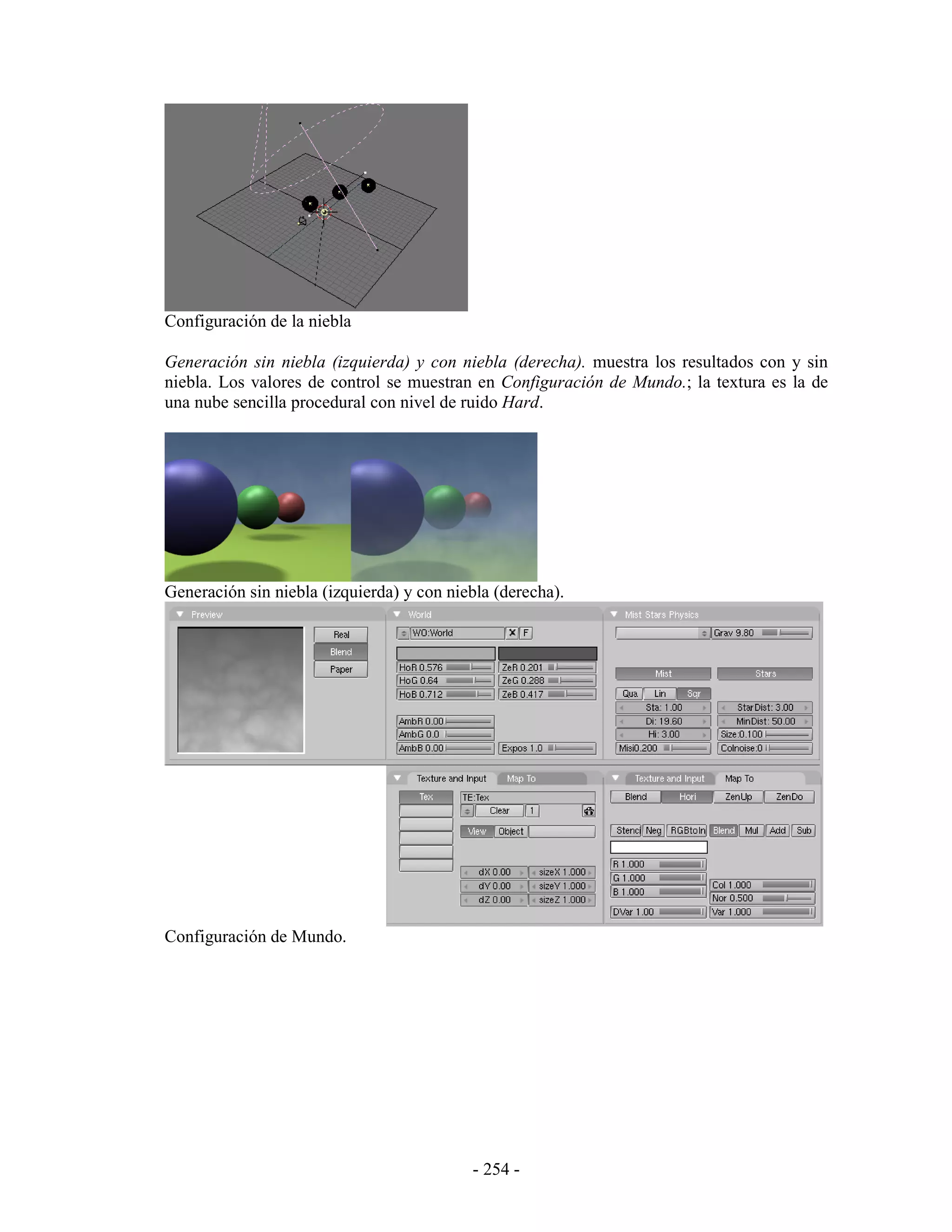 Configuración de la niebla

Generación sin niebla (izquierda) y con niebla (derecha). muestra los resultados con y sin
niebla. Los valores de control se muestran en Configuración de Mundo.; la textura es la de
una nube sencilla procedural con nivel de ruido Hard.




Generación sin niebla (izquierda) y con niebla (derecha).




Configuración de Mundo.




                                           - 254 -
 