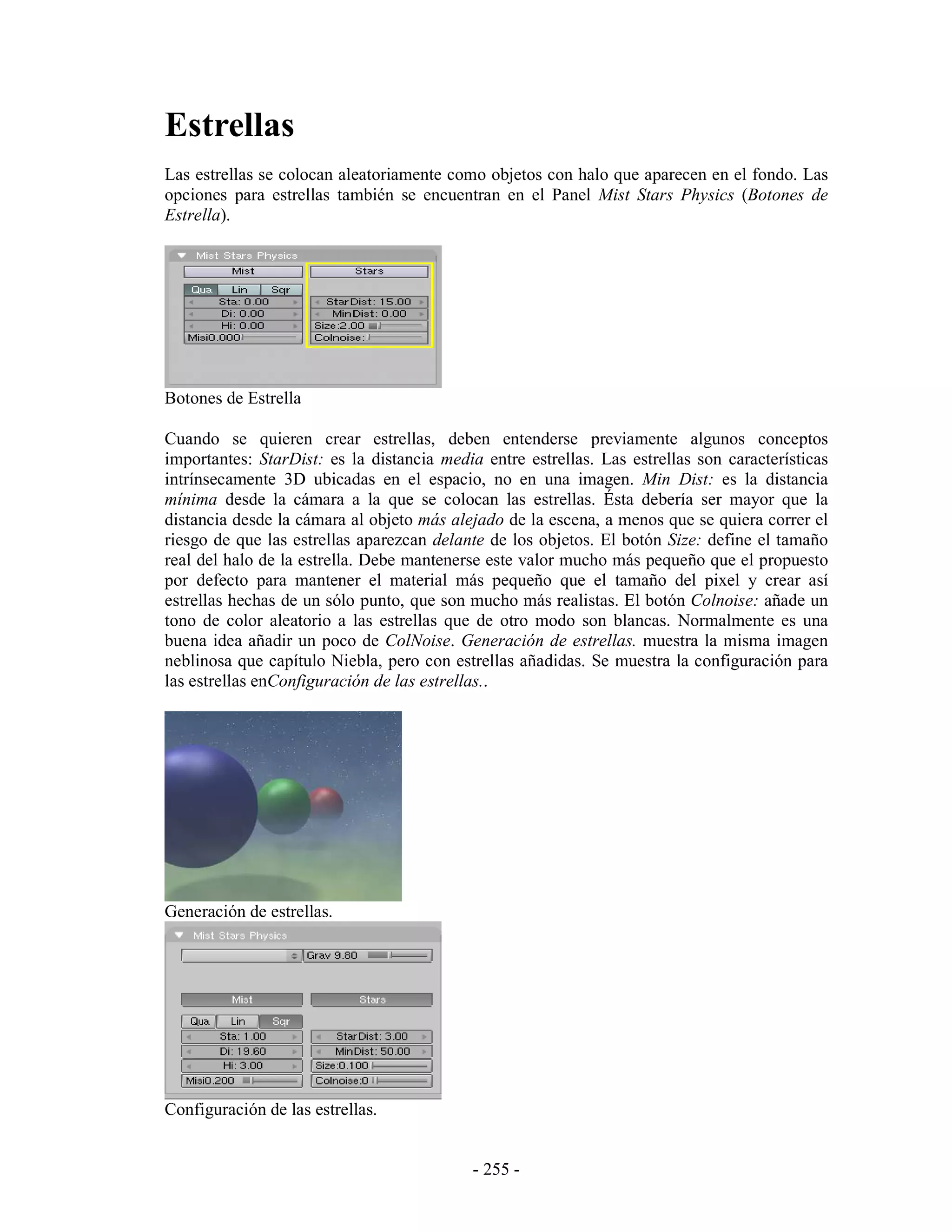 Estrellas
Las estrellas se colocan aleatoriamente como objetos con halo que aparecen en el fondo. Las
opciones para estrellas también se encuentran en el Panel Mist Stars Physics (Botones de
Estrella).




Botones de Estrella

Cuando se quieren crear estrellas, deben entenderse previamente algunos conceptos
importantes: StarDist: es la distancia media entre estrellas. Las estrellas son características
intrínsecamente 3D ubicadas en el espacio, no en una imagen. Min Dist: es la distancia
mínima desde la cámara a la que se colocan las estrellas. Ésta debería ser mayor que la
distancia desde la cámara al objeto más alejado de la escena, a menos que se quiera correr el
riesgo de que las estrellas aparezcan delante de los objetos. El botón Size: define el tamaño
real del halo de la estrella. Debe mantenerse este valor mucho más pequeño que el propuesto
por defecto para mantener el material más pequeño que el tamaño del pixel y crear así
estrellas hechas de un sólo punto, que son mucho más realistas. El botón Colnoise: añade un
tono de color aleatorio a las estrellas que de otro modo son blancas. Normalmente es una
buena idea añadir un poco de ColNoise. Generación de estrellas. muestra la misma imagen
neblinosa que capítulo Niebla, pero con estrellas añadidas. Se muestra la configuración para
las estrellas enConfiguración de las estrellas..




Generación de estrellas.




Configuración de las estrellas.


                                            - 255 -
 