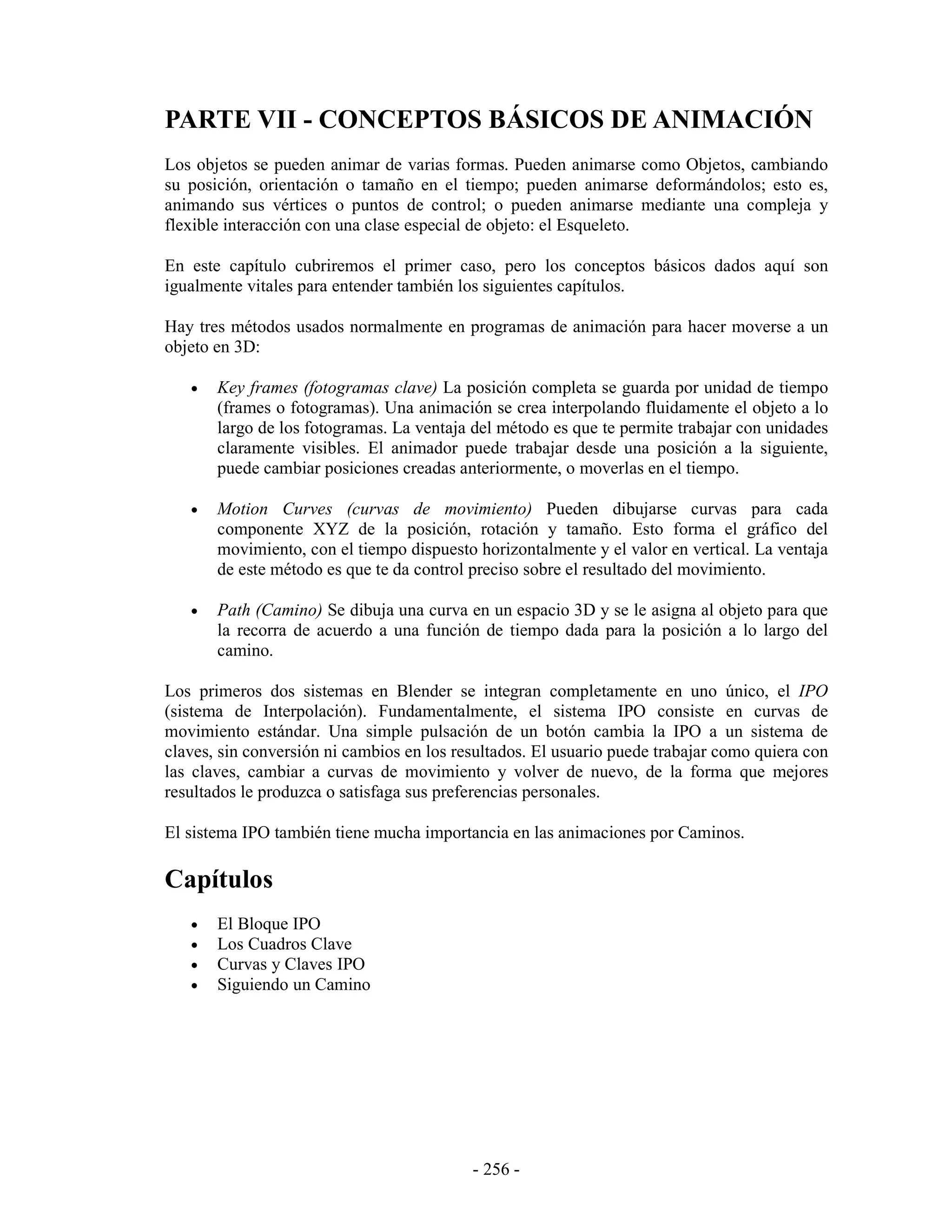 PARTE VII - CONCEPTOS BÁSICOS DE ANIMACIÓN
Los objetos se pueden animar de varias formas. Pueden animarse como Objetos, cambiando
su posición, orientación o tamaño en el tiempo; pueden animarse deformándolos; esto es,
animando sus vértices o puntos de control; o pueden animarse mediante una compleja y
flexible interacción con una clase especial de objeto: el Esqueleto.

En este capítulo cubriremos el primer caso, pero los conceptos básicos dados aquí son
igualmente vitales para entender también los siguientes capítulos.

Hay tres métodos usados normalmente en programas de animación para hacer moverse a un
objeto en 3D:

   •   Key frames (fotogramas clave) La posición completa se guarda por unidad de tiempo
       (frames o fotogramas). Una animación se crea interpolando fluidamente el objeto a lo
       largo de los fotogramas. La ventaja del método es que te permite trabajar con unidades
       claramente visibles. El animador puede trabajar desde una posición a la siguiente,
       puede cambiar posiciones creadas anteriormente, o moverlas en el tiempo.

   •   Motion Curves (curvas de movimiento) Pueden dibujarse curvas para cada
       componente XYZ de la posición, rotación y tamaño. Esto forma el gráfico del
       movimiento, con el tiempo dispuesto horizontalmente y el valor en vertical. La ventaja
       de este método es que te da control preciso sobre el resultado del movimiento.

   •   Path (Camino) Se dibuja una curva en un espacio 3D y se le asigna al objeto para que
       la recorra de acuerdo a una función de tiempo dada para la posición a lo largo del
       camino.

Los primeros dos sistemas en Blender se integran completamente en uno único, el IPO
(sistema de Interpolación). Fundamentalmente, el sistema IPO consiste en curvas de
movimiento estándar. Una simple pulsación de un botón cambia la IPO a un sistema de
claves, sin conversión ni cambios en los resultados. El usuario puede trabajar como quiera con
las claves, cambiar a curvas de movimiento y volver de nuevo, de la forma que mejores
resultados le produzca o satisfaga sus preferencias personales.

El sistema IPO también tiene mucha importancia en las animaciones por Caminos.

Capítulos
   •   El Bloque IPO
   •   Los Cuadros Clave
   •   Curvas y Claves IPO
   •   Siguiendo un Camino




                                           - 256 -
 