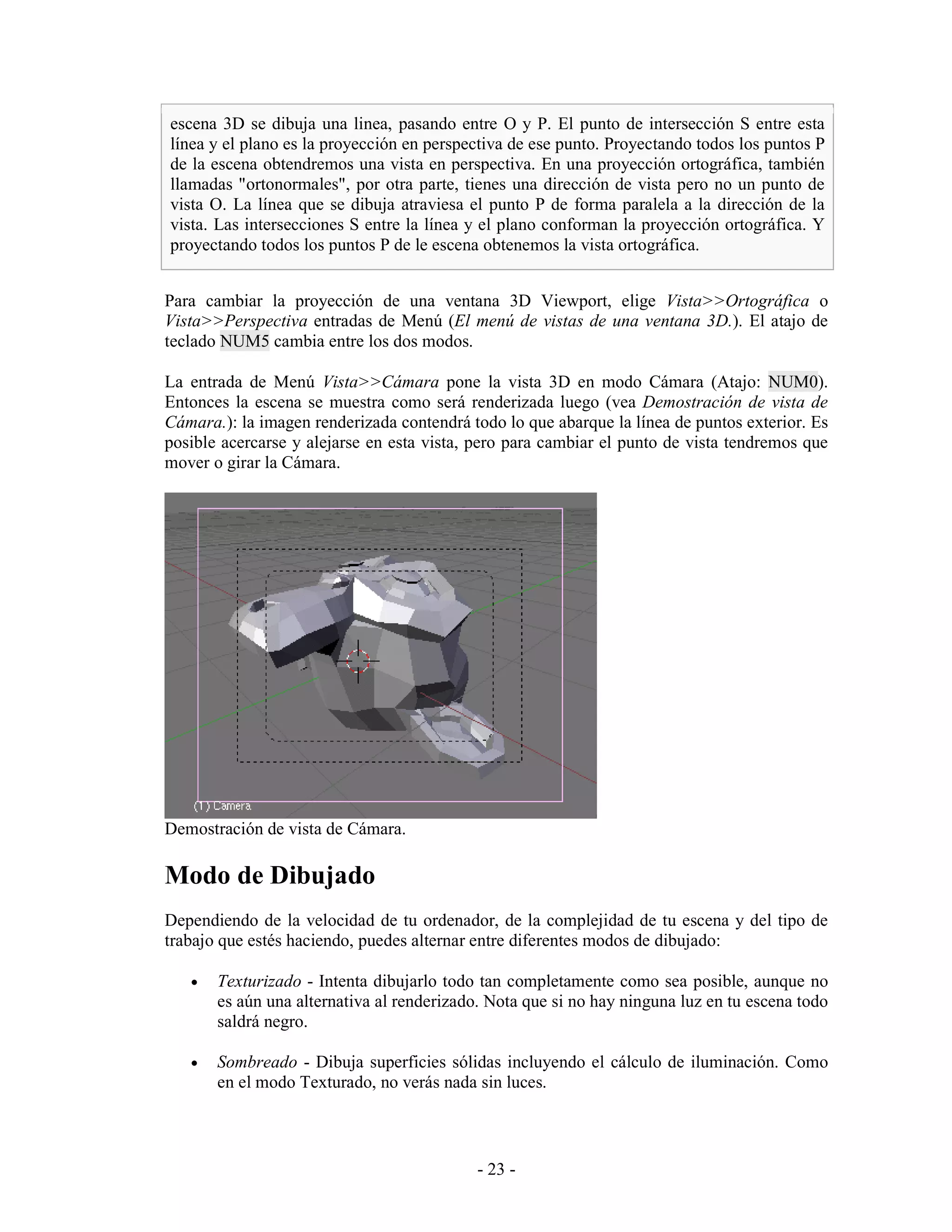 escena 3D se dibuja una linea, pasando entre O y P. El punto de intersección S entre esta
línea y el plano es la proyección en perspectiva de ese punto. Proyectando todos los puntos P
de la escena obtendremos una vista en perspectiva. En una proyección ortográfica, también
llamadas "ortonormales", por otra parte, tienes una dirección de vista pero no un punto de
vista O. La línea que se dibuja atraviesa el punto P de forma paralela a la dirección de la
vista. Las intersecciones S entre la línea y el plano conforman la proyección ortográfica. Y
proyectando todos los puntos P de le escena obtenemos la vista ortográfica.


Para cambiar la proyección de una ventana 3D Viewport, elige Vista>>Ortográfica o
Vista>>Perspectiva entradas de Menú (El menú de vistas de una ventana 3D.). El atajo de
teclado NUM5 cambia entre los dos modos.

La entrada de Menú Vista>>Cámara pone la vista 3D en modo Cámara (Atajo: NUM0).
Entonces la escena se muestra como será renderizada luego (vea Demostración de vista de
Cámara.): la imagen renderizada contendrá todo lo que abarque la línea de puntos exterior. Es
posible acercarse y alejarse en esta vista, pero para cambiar el punto de vista tendremos que
mover o girar la Cámara.




Demostración de vista de Cámara.

Modo de Dibujado
Dependiendo de la velocidad de tu ordenador, de la complejidad de tu escena y del tipo de
trabajo que estés haciendo, puedes alternar entre diferentes modos de dibujado:

   •   Texturizado - Intenta dibujarlo todo tan completamente como sea posible, aunque no
       es aún una alternativa al renderizado. Nota que si no hay ninguna luz en tu escena todo
       saldrá negro.

   •   Sombreado - Dibuja superficies sólidas incluyendo el cálculo de iluminación. Como
       en el modo Texturado, no verás nada sin luces.



                                            - 23 -
 