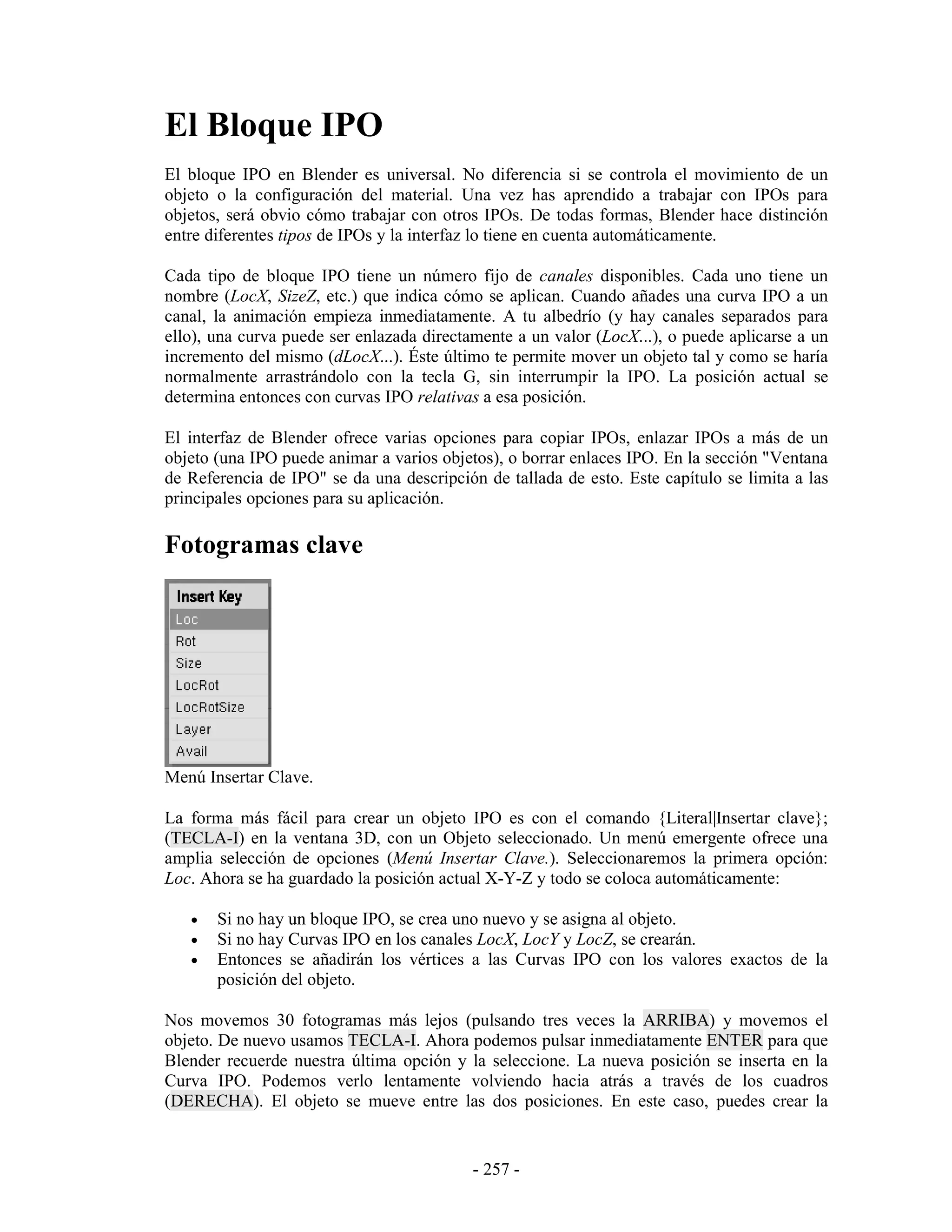 El Bloque IPO
El bloque IPO en Blender es universal. No diferencia si se controla el movimiento de un
objeto o la configuración del material. Una vez has aprendido a trabajar con IPOs para
objetos, será obvio cómo trabajar con otros IPOs. De todas formas, Blender hace distinción
entre diferentes tipos de IPOs y la interfaz lo tiene en cuenta automáticamente.

Cada tipo de bloque IPO tiene un número fijo de canales disponibles. Cada uno tiene un
nombre (LocX, SizeZ, etc.) que indica cómo se aplican. Cuando añades una curva IPO a un
canal, la animación empieza inmediatamente. A tu albedrío (y hay canales separados para
ello), una curva puede ser enlazada directamente a un valor (LocX...), o puede aplicarse a un
incremento del mismo (dLocX...). Éste último te permite mover un objeto tal y como se haría
normalmente arrastrándolo con la tecla G, sin interrumpir la IPO. La posición actual se
determina entonces con curvas IPO relativas a esa posición.

El interfaz de Blender ofrece varias opciones para copiar IPOs, enlazar IPOs a más de un
objeto (una IPO puede animar a varios objetos), o borrar enlaces IPO. En la sección "Ventana
de Referencia de IPO" se da una descripción de tallada de esto. Este capítulo se limita a las
principales opciones para su aplicación.

Fotogramas clave




Menú Insertar Clave.

La forma más fácil para crear un objeto IPO es con el comando {Literal|Insertar clave};
(TECLA-I) en la ventana 3D, con un Objeto seleccionado. Un menú emergente ofrece una
amplia selección de opciones (Menú Insertar Clave.). Seleccionaremos la primera opción:
Loc. Ahora se ha guardado la posición actual X-Y-Z y todo se coloca automáticamente:

   •   Si no hay un bloque IPO, se crea uno nuevo y se asigna al objeto.
   •   Si no hay Curvas IPO en los canales LocX, LocY y LocZ, se crearán.
   •   Entonces se añadirán los vértices a las Curvas IPO con los valores exactos de la
       posición del objeto.

Nos movemos 30 fotogramas más lejos (pulsando tres veces la ARRIBA) y movemos el
objeto. De nuevo usamos TECLA-I. Ahora podemos pulsar inmediatamente ENTER para que
Blender recuerde nuestra última opción y la seleccione. La nueva posición se inserta en la
Curva IPO. Podemos verlo lentamente volviendo hacia atrás a través de los cuadros
(DERECHA). El objeto se mueve entre las dos posiciones. En este caso, puedes crear la


                                           - 257 -
 