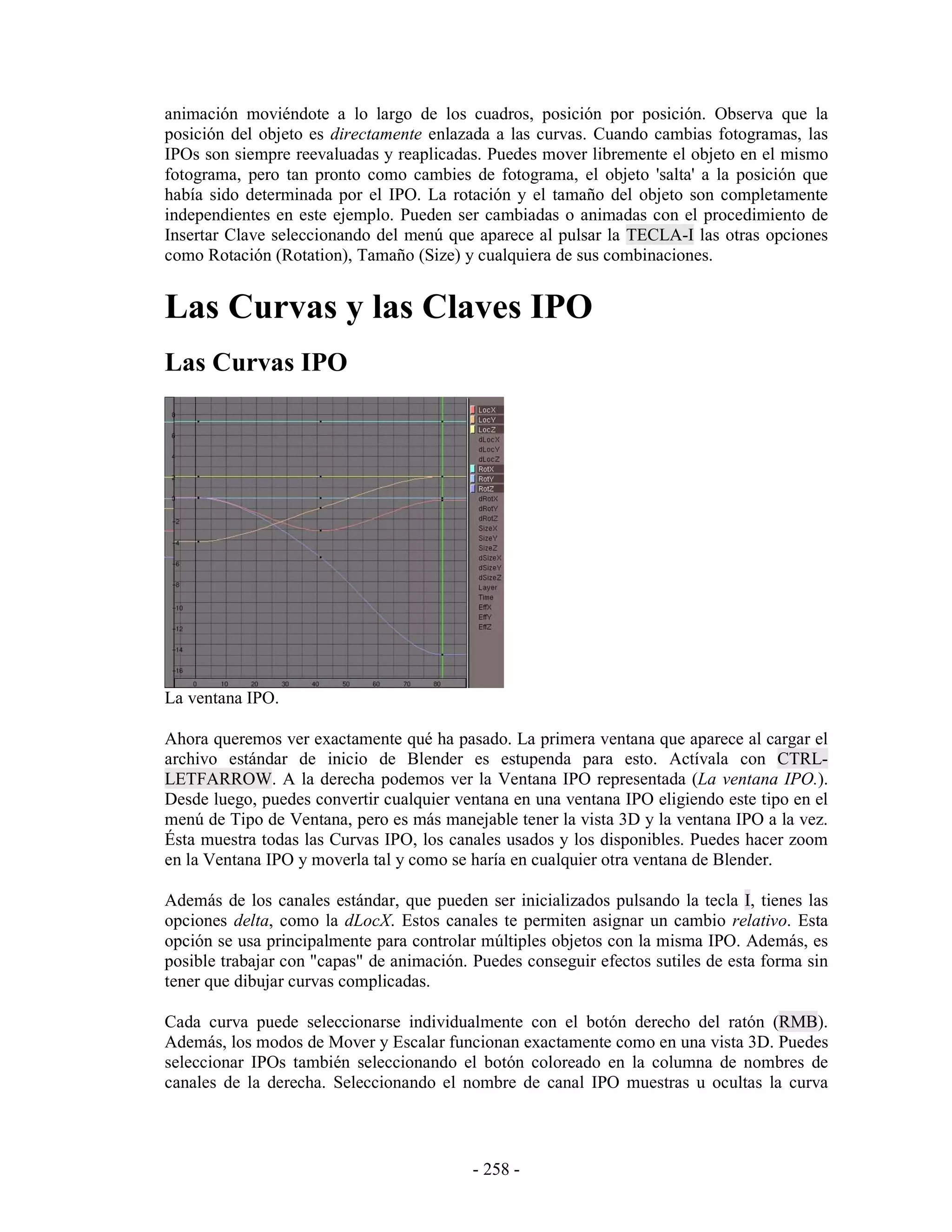 animación moviéndote a lo largo de los cuadros, posición por posición. Observa que la
posición del objeto es directamente enlazada a las curvas. Cuando cambias fotogramas, las
IPOs son siempre reevaluadas y reaplicadas. Puedes mover libremente el objeto en el mismo
fotograma, pero tan pronto como cambies de fotograma, el objeto 'salta' a la posición que
había sido determinada por el IPO. La rotación y el tamaño del objeto son completamente
independientes en este ejemplo. Pueden ser cambiadas o animadas con el procedimiento de
Insertar Clave seleccionando del menú que aparece al pulsar la TECLA-I las otras opciones
como Rotación (Rotation), Tamaño (Size) y cualquiera de sus combinaciones.


Las Curvas y las Claves IPO
Las Curvas IPO




La ventana IPO.

Ahora queremos ver exactamente qué ha pasado. La primera ventana que aparece al cargar el
archivo estándar de inicio de Blender es estupenda para esto. Actívala con CTRL-
LETFARROW. A la derecha podemos ver la Ventana IPO representada (La ventana IPO.).
Desde luego, puedes convertir cualquier ventana en una ventana IPO eligiendo este tipo en el
menú de Tipo de Ventana, pero es más manejable tener la vista 3D y la ventana IPO a la vez.
Ésta muestra todas las Curvas IPO, los canales usados y los disponibles. Puedes hacer zoom
en la Ventana IPO y moverla tal y como se haría en cualquier otra ventana de Blender.

Además de los canales estándar, que pueden ser inicializados pulsando la tecla I, tienes las
opciones delta, como la dLocX. Estos canales te permiten asignar un cambio relativo. Esta
opción se usa principalmente para controlar múltiples objetos con la misma IPO. Además, es
posible trabajar con "capas" de animación. Puedes conseguir efectos sutiles de esta forma sin
tener que dibujar curvas complicadas.

Cada curva puede seleccionarse individualmente con el botón derecho del ratón (RMB).
Además, los modos de Mover y Escalar funcionan exactamente como en una vista 3D. Puedes
seleccionar IPOs también seleccionando el botón coloreado en la columna de nombres de
canales de la derecha. Seleccionando el nombre de canal IPO muestras u ocultas la curva



                                           - 258 -
 