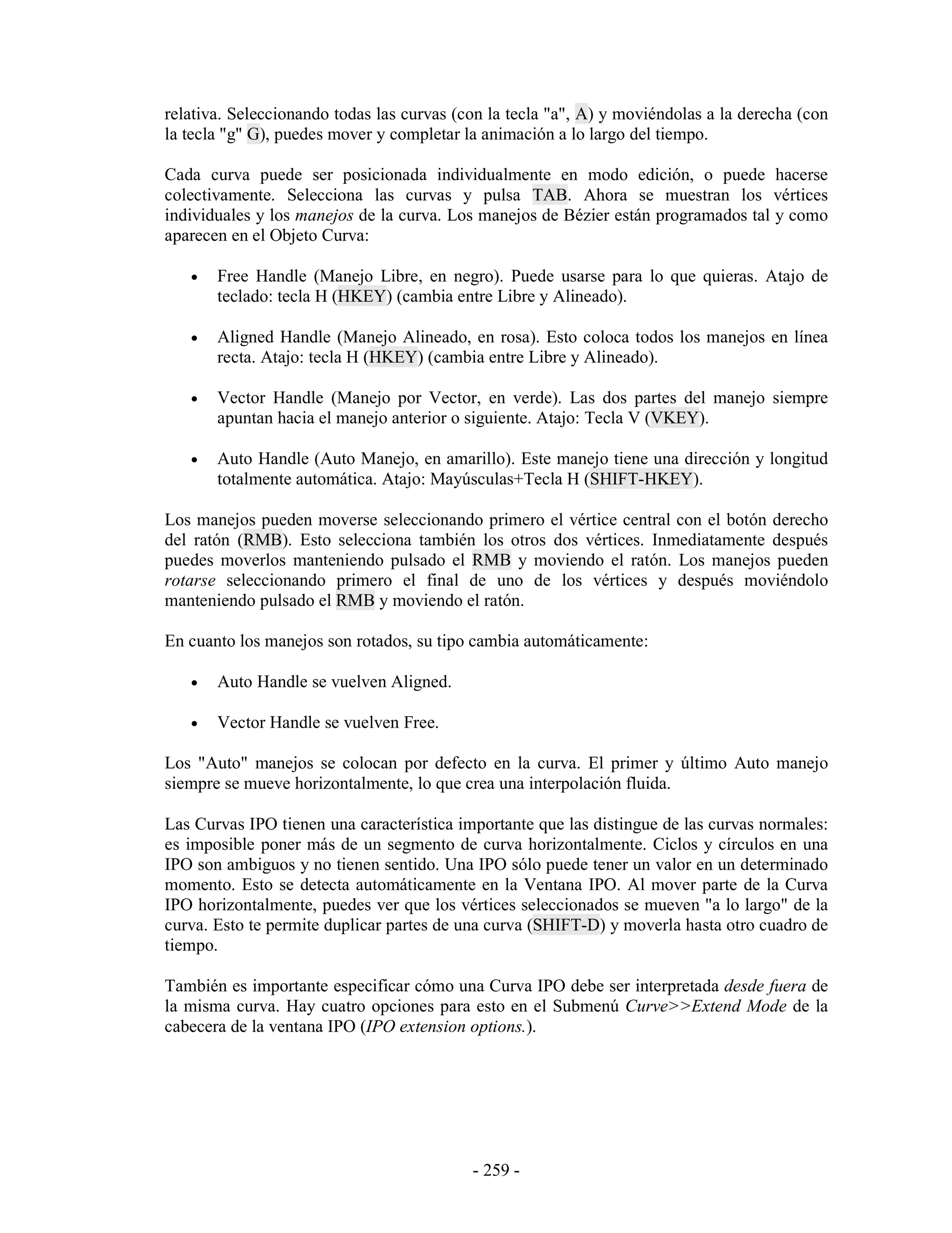 relativa. Seleccionando todas las curvas (con la tecla "a", A) y moviéndolas a la derecha (con
la tecla "g" G), puedes mover y completar la animación a lo largo del tiempo.

Cada curva puede ser posicionada individualmente en modo edición, o puede hacerse
colectivamente. Selecciona las curvas y pulsa TAB. Ahora se muestran los vértices
individuales y los manejos de la curva. Los manejos de Bézier están programados tal y como
aparecen en el Objeto Curva:

   •   Free Handle (Manejo Libre, en negro). Puede usarse para lo que quieras. Atajo de
       teclado: tecla H (HKEY) (cambia entre Libre y Alineado).

   •   Aligned Handle (Manejo Alineado, en rosa). Esto coloca todos los manejos en línea
       recta. Atajo: tecla H (HKEY) (cambia entre Libre y Alineado).

   •   Vector Handle (Manejo por Vector, en verde). Las dos partes del manejo siempre
       apuntan hacia el manejo anterior o siguiente. Atajo: Tecla V (VKEY).

   •   Auto Handle (Auto Manejo, en amarillo). Este manejo tiene una dirección y longitud
       totalmente automática. Atajo: Mayúsculas+Tecla H (SHIFT-HKEY).

Los manejos pueden moverse seleccionando primero el vértice central con el botón derecho
del ratón (RMB). Esto selecciona también los otros dos vértices. Inmediatamente después
puedes moverlos manteniendo pulsado el RMB y moviendo el ratón. Los manejos pueden
rotarse seleccionando primero el final de uno de los vértices y después moviéndolo
manteniendo pulsado el RMB y moviendo el ratón.

En cuanto los manejos son rotados, su tipo cambia automáticamente:

   •   Auto Handle se vuelven Aligned.

   •   Vector Handle se vuelven Free.

Los "Auto" manejos se colocan por defecto en la curva. El primer y último Auto manejo
siempre se mueve horizontalmente, lo que crea una interpolación fluida.

Las Curvas IPO tienen una característica importante que las distingue de las curvas normales:
es imposible poner más de un segmento de curva horizontalmente. Ciclos y círculos en una
IPO son ambiguos y no tienen sentido. Una IPO sólo puede tener un valor en un determinado
momento. Esto se detecta automáticamente en la Ventana IPO. Al mover parte de la Curva
IPO horizontalmente, puedes ver que los vértices seleccionados se mueven "a lo largo" de la
curva. Esto te permite duplicar partes de una curva (SHIFT-D) y moverla hasta otro cuadro de
tiempo.

También es importante especificar cómo una Curva IPO debe ser interpretada desde fuera de
la misma curva. Hay cuatro opciones para esto en el Submenú Curve>>Extend Mode de la
cabecera de la ventana IPO (IPO extension options.).




                                           - 259 -
 