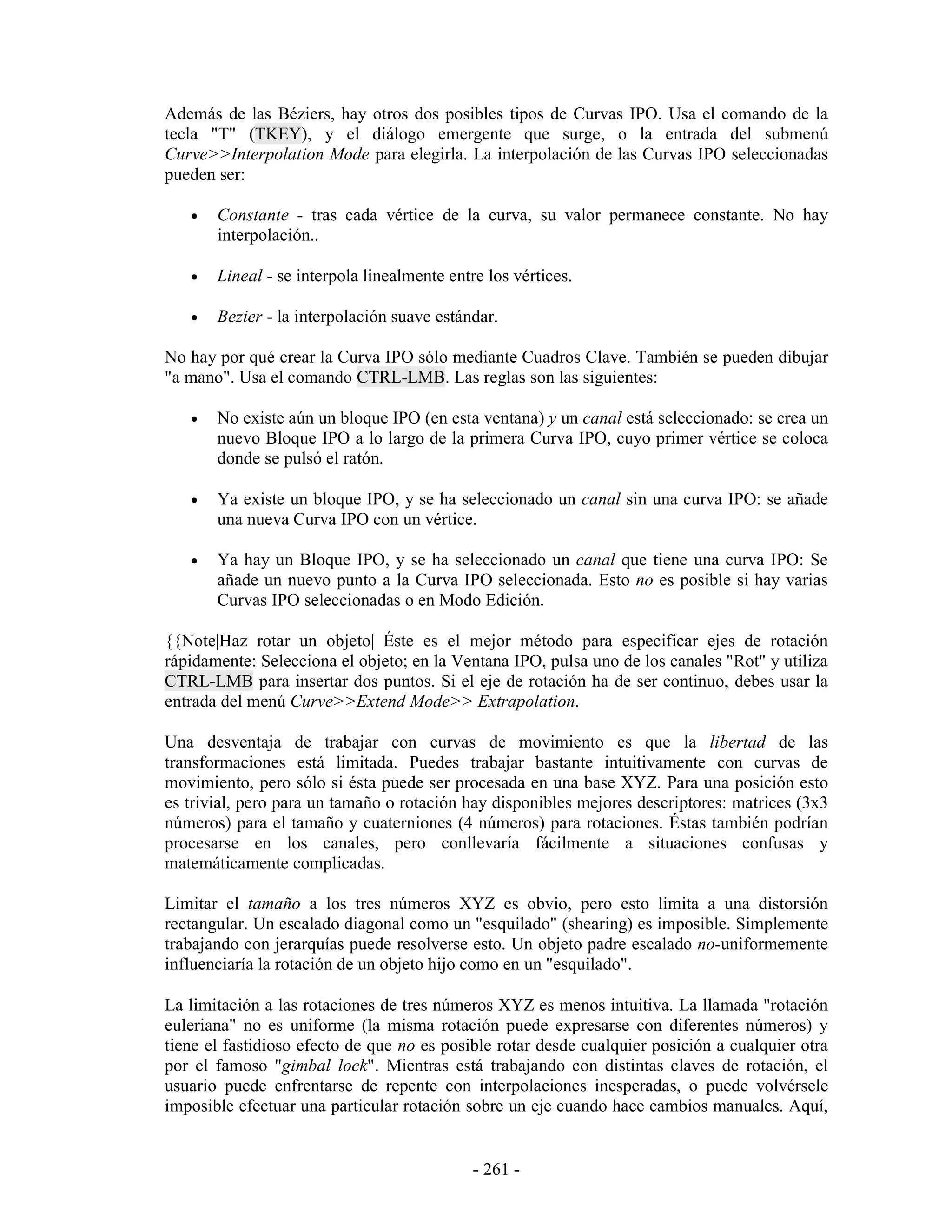 Además de las Béziers, hay otros dos posibles tipos de Curvas IPO. Usa el comando de la
tecla "T" (TKEY), y el diálogo emergente que surge, o la entrada del submenú
Curve>>Interpolation Mode para elegirla. La interpolación de las Curvas IPO seleccionadas
pueden ser:

   •   Constante - tras cada vértice de la curva, su valor permanece constante. No hay
       interpolación..

   •   Lineal - se interpola linealmente entre los vértices.

   •   Bezier - la interpolación suave estándar.

No hay por qué crear la Curva IPO sólo mediante Cuadros Clave. También se pueden dibujar
"a mano". Usa el comando CTRL-LMB. Las reglas son las siguientes:

   •   No existe aún un bloque IPO (en esta ventana) y un canal está seleccionado: se crea un
       nuevo Bloque IPO a lo largo de la primera Curva IPO, cuyo primer vértice se coloca
       donde se pulsó el ratón.

   •   Ya existe un bloque IPO, y se ha seleccionado un canal sin una curva IPO: se añade
       una nueva Curva IPO con un vértice.

   •   Ya hay un Bloque IPO, y se ha seleccionado un canal que tiene una curva IPO: Se
       añade un nuevo punto a la Curva IPO seleccionada. Esto no es posible si hay varias
       Curvas IPO seleccionadas o en Modo Edición.

{{Note|Haz rotar un objeto| Éste es el mejor método para especificar ejes de rotación
rápidamente: Selecciona el objeto; en la Ventana IPO, pulsa uno de los canales "Rot" y utiliza
CTRL-LMB para insertar dos puntos. Si el eje de rotación ha de ser continuo, debes usar la
entrada del menú Curve>>Extend Mode>> Extrapolation.

Una desventaja de trabajar con curvas de movimiento es que la libertad de las
transformaciones está limitada. Puedes trabajar bastante intuitivamente con curvas de
movimiento, pero sólo si ésta puede ser procesada en una base XYZ. Para una posición esto
es trivial, pero para un tamaño o rotación hay disponibles mejores descriptores: matrices (3x3
números) para el tamaño y cuaterniones (4 números) para rotaciones. Éstas también podrían
procesarse en los canales, pero conllevaría fácilmente a situaciones confusas y
matemáticamente complicadas.

Limitar el tamaño a los tres números XYZ es obvio, pero esto limita a una distorsión
rectangular. Un escalado diagonal como un "esquilado" (shearing) es imposible. Simplemente
trabajando con jerarquías puede resolverse esto. Un objeto padre escalado no-uniformemente
influenciaría la rotación de un objeto hijo como en un "esquilado".

La limitación a las rotaciones de tres números XYZ es menos intuitiva. La llamada "rotación
euleriana" no es uniforme (la misma rotación puede expresarse con diferentes números) y
tiene el fastidioso efecto de que no es posible rotar desde cualquier posición a cualquier otra
por el famoso "gimbal lock". Mientras está trabajando con distintas claves de rotación, el
usuario puede enfrentarse de repente con interpolaciones inesperadas, o puede volvérsele
imposible efectuar una particular rotación sobre un eje cuando hace cambios manuales. Aquí,


                                             - 261 -
 