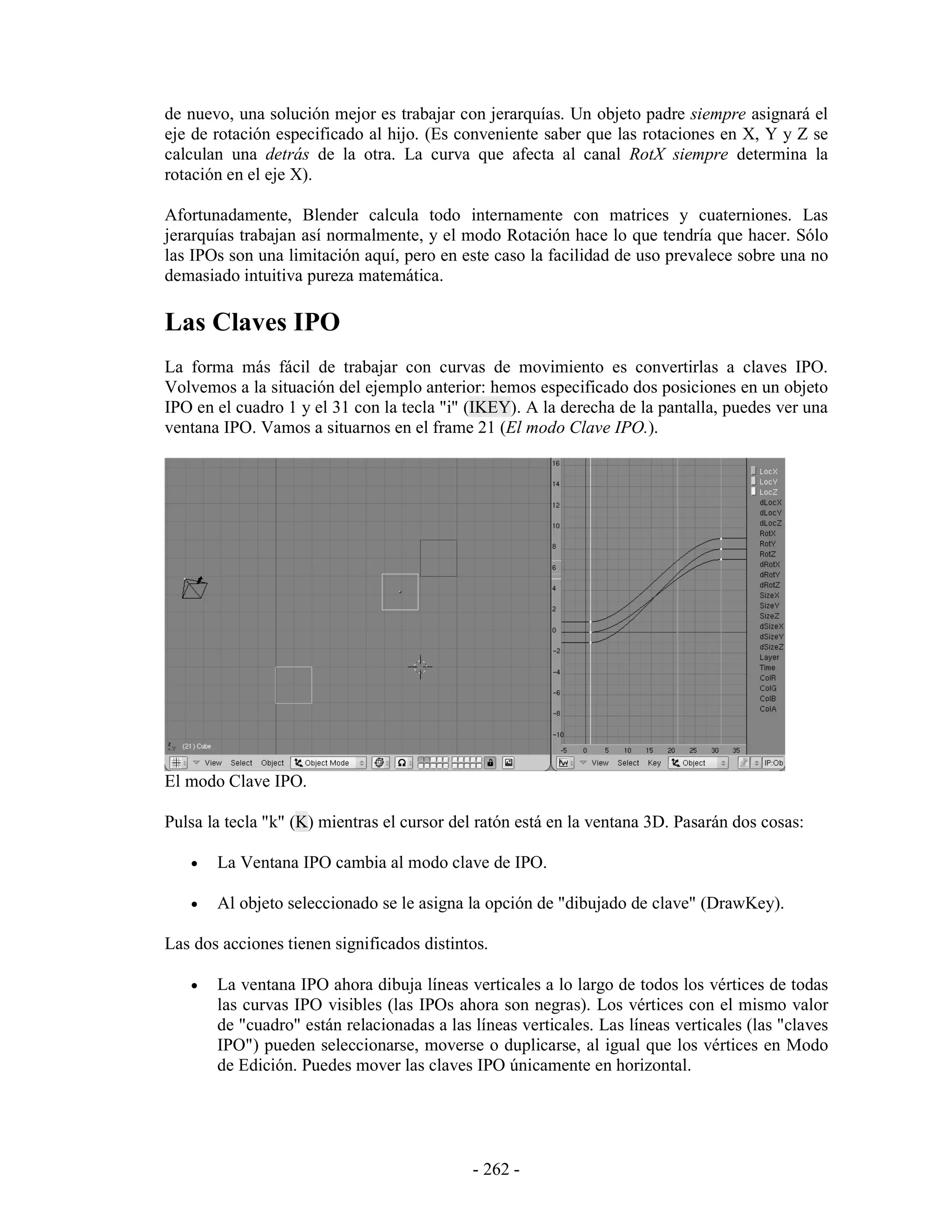 de nuevo, una solución mejor es trabajar con jerarquías. Un objeto padre siempre asignará el
eje de rotación especificado al hijo. (Es conveniente saber que las rotaciones en X, Y y Z se
calculan una detrás de la otra. La curva que afecta al canal RotX siempre determina la
rotación en el eje X).

Afortunadamente, Blender calcula todo internamente con matrices y cuaterniones. Las
jerarquías trabajan así normalmente, y el modo Rotación hace lo que tendría que hacer. Sólo
las IPOs son una limitación aquí, pero en este caso la facilidad de uso prevalece sobre una no
demasiado intuitiva pureza matemática.

Las Claves IPO
La forma más fácil de trabajar con curvas de movimiento es convertirlas a claves IPO.
Volvemos a la situación del ejemplo anterior: hemos especificado dos posiciones en un objeto
IPO en el cuadro 1 y el 31 con la tecla "i" (IKEY). A la derecha de la pantalla, puedes ver una
ventana IPO. Vamos a situarnos en el frame 21 (El modo Clave IPO.).




El modo Clave IPO.

Pulsa la tecla "k" (K) mientras el cursor del ratón está en la ventana 3D. Pasarán dos cosas:

   •   La Ventana IPO cambia al modo clave de IPO.

   •   Al objeto seleccionado se le asigna la opción de "dibujado de clave" (DrawKey).

Las dos acciones tienen significados distintos.

   •   La ventana IPO ahora dibuja líneas verticales a lo largo de todos los vértices de todas
       las curvas IPO visibles (las IPOs ahora son negras). Los vértices con el mismo valor
       de "cuadro" están relacionadas a las líneas verticales. Las líneas verticales (las "claves
       IPO") pueden seleccionarse, moverse o duplicarse, al igual que los vértices en Modo
       de Edición. Puedes mover las claves IPO únicamente en horizontal.




                                            - 262 -
 