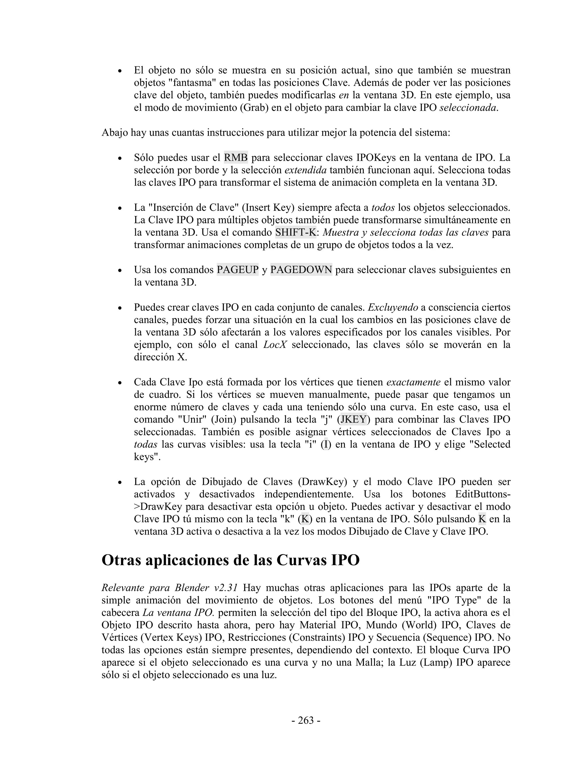 •   El objeto no sólo se muestra en su posición actual, sino que también se muestran
       objetos "fantasma" en todas las posiciones Clave. Además de poder ver las posiciones
       clave del objeto, también puedes modificarlas en la ventana 3D. En este ejemplo, usa
       el modo de movimiento (Grab) en el objeto para cambiar la clave IPO seleccionada.

Abajo hay unas cuantas instrucciones para utilizar mejor la potencia del sistema:

   •   Sólo puedes usar el RMB para seleccionar claves IPOKeys en la ventana de IPO. La
       selección por borde y la selección extendida también funcionan aquí. Selecciona todas
       las claves IPO para transformar el sistema de animación completa en la ventana 3D.

   •   La "Inserción de Clave" (Insert Key) siempre afecta a todos los objetos seleccionados.
       La Clave IPO para múltiples objetos también puede transformarse simultáneamente en
       la ventana 3D. Usa el comando SHIFT-K: Muestra y selecciona todas las claves para
       transformar animaciones completas de un grupo de objetos todos a la vez.

   •   Usa los comandos PAGEUP y PAGEDOWN para seleccionar claves subsiguientes en
       la ventana 3D.

   •   Puedes crear claves IPO en cada conjunto de canales. Excluyendo a consciencia ciertos
       canales, puedes forzar una situación en la cual los cambios en las posiciones clave de
       la ventana 3D sólo afectarán a los valores especificados por los canales visibles. Por
       ejemplo, con sólo el canal LocX seleccionado, las claves sólo se moverán en la
       dirección X.

   •   Cada Clave Ipo está formada por los vértices que tienen exactamente el mismo valor
       de cuadro. Si los vértices se mueven manualmente, puede pasar que tengamos un
       enorme número de claves y cada una teniendo sólo una curva. En este caso, usa el
       comando "Unir" (Join) pulsando la tecla "j" (JKEY) para combinar las Claves IPO
       seleccionadas. También es posible asignar vértices seleccionados de Claves Ipo a
       todas las curvas visibles: usa la tecla "i" (I) en la ventana de IPO y elige "Selected
       keys".

   •   La opción de Dibujado de Claves (DrawKey) y el modo Clave IPO pueden ser
       activados y desactivados independientemente. Usa los botones EditButtons-
       >DrawKey para desactivar esta opción u objeto. Puedes activar y desactivar el modo
       Clave IPO tú mismo con la tecla "k" (K) en la ventana de IPO. Sólo pulsando K en la
       ventana 3D activa o desactiva a la vez los modos Dibujado de Clave y Clave IPO.

Otras aplicaciones de las Curvas IPO
Relevante para Blender v2.31 Hay muchas otras aplicaciones para las IPOs aparte de la
simple animación del movimiento de objetos. Los botones del menú "IPO Type" de la
cabecera La ventana IPO. permiten la selección del tipo del Bloque IPO, la activa ahora es el
Objeto IPO descrito hasta ahora, pero hay Material IPO, Mundo (World) IPO, Claves de
Vértices (Vertex Keys) IPO, Restricciones (Constraints) IPO y Secuencia (Sequence) IPO. No
todas las opciones están siempre presentes, dependiendo del contexto. El bloque Curva IPO
aparece si el objeto seleccionado es una curva y no una Malla; la Luz (Lamp) IPO aparece
sólo si el objeto seleccionado es una luz.



                                            - 263 -
 
