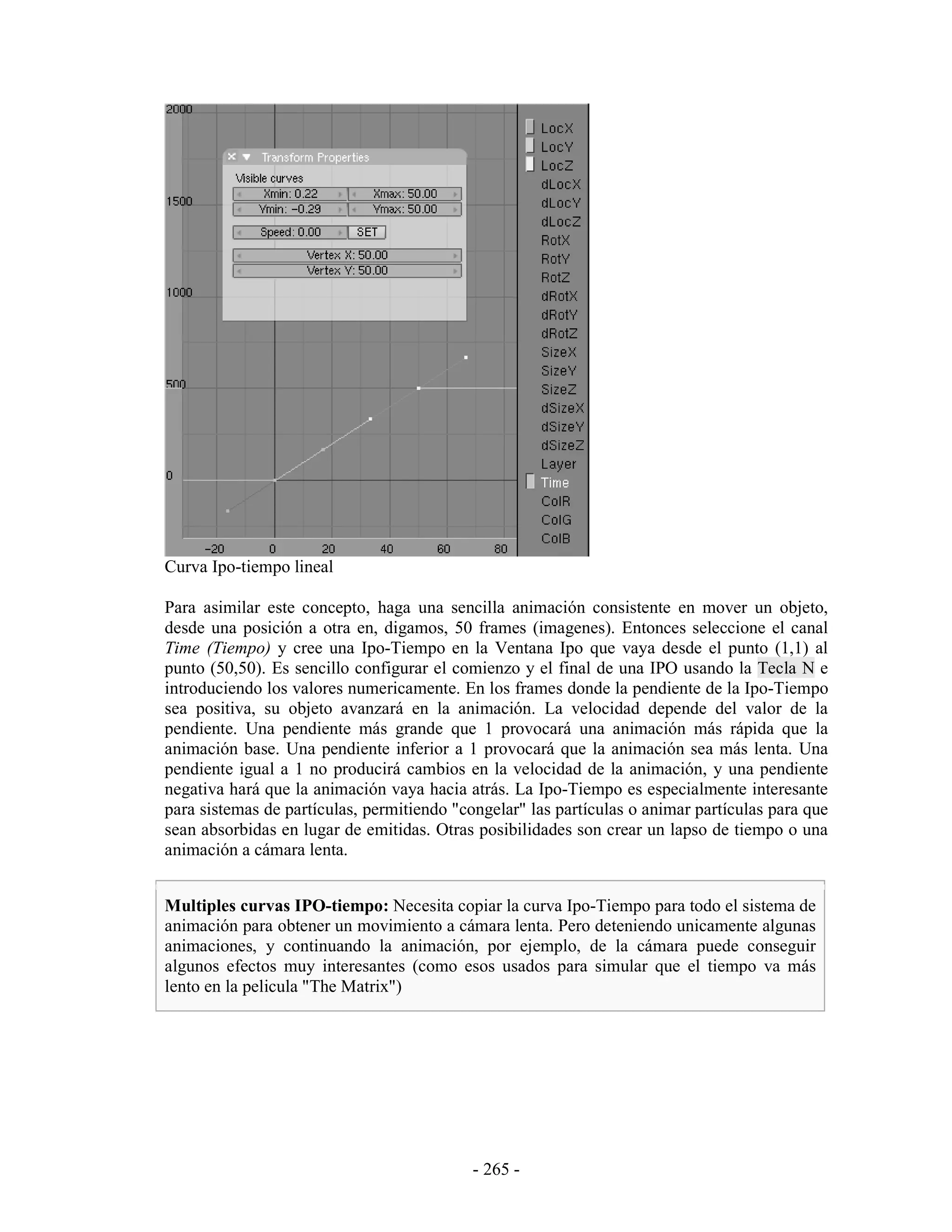 Curva Ipo-tiempo lineal

Para asimilar este concepto, haga una sencilla animación consistente en mover un objeto,
desde una posición a otra en, digamos, 50 frames (imagenes). Entonces seleccione el canal
Time (Tiempo) y cree una Ipo-Tiempo en la Ventana Ipo que vaya desde el punto (1,1) al
punto (50,50). Es sencillo configurar el comienzo y el final de una IPO usando la Tecla N e
introduciendo los valores numericamente. En los frames donde la pendiente de la Ipo-Tiempo
sea positiva, su objeto avanzará en la animación. La velocidad depende del valor de la
pendiente. Una pendiente más grande que 1 provocará una animación más rápida que la
animación base. Una pendiente inferior a 1 provocará que la animación sea más lenta. Una
pendiente igual a 1 no producirá cambios en la velocidad de la animación, y una pendiente
negativa hará que la animación vaya hacia atrás. La Ipo-Tiempo es especialmente interesante
para sistemas de partículas, permitiendo "congelar" las partículas o animar partículas para que
sean absorbidas en lugar de emitidas. Otras posibilidades son crear un lapso de tiempo o una
animación a cámara lenta.


Multiples curvas IPO-tiempo: Necesita copiar la curva Ipo-Tiempo para todo el sistema de
animación para obtener un movimiento a cámara lenta. Pero deteniendo unicamente algunas
animaciones, y continuando la animación, por ejemplo, de la cámara puede conseguir
algunos efectos muy interesantes (como esos usados para simular que el tiempo va más
lento en la pelicula "The Matrix")




                                            - 265 -
 
