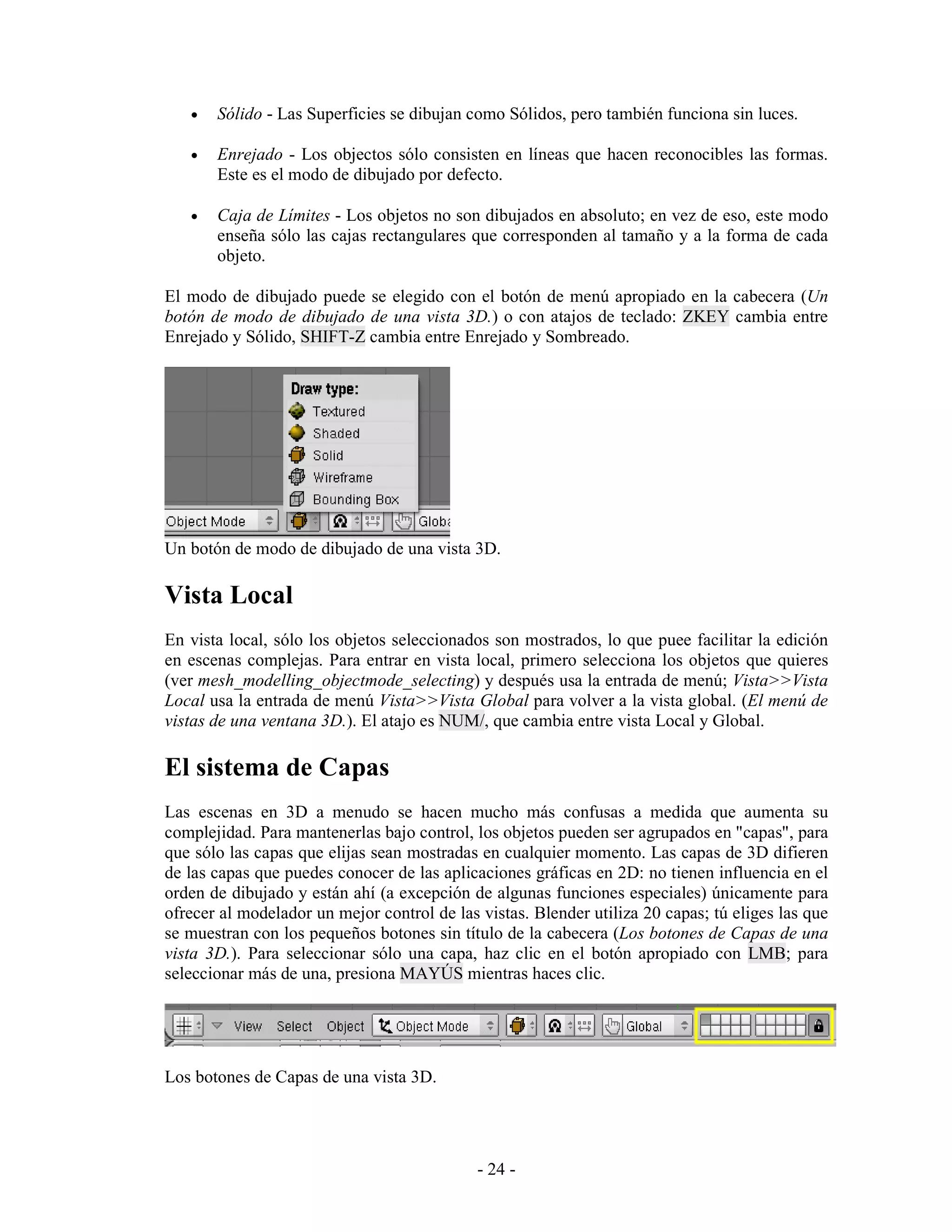 •   Sólido - Las Superficies se dibujan como Sólidos, pero también funciona sin luces.

   •   Enrejado - Los objectos sólo consisten en líneas que hacen reconocibles las formas.
       Este es el modo de dibujado por defecto.

   •   Caja de Límites - Los objetos no son dibujados en absoluto; en vez de eso, este modo
       enseña sólo las cajas rectangulares que corresponden al tamaño y a la forma de cada
       objeto.

El modo de dibujado puede se elegido con el botón de menú apropiado en la cabecera (Un
botón de modo de dibujado de una vista 3D.) o con atajos de teclado: ZKEY cambia entre
Enrejado y Sólido, SHIFT-Z cambia entre Enrejado y Sombreado.




Un botón de modo de dibujado de una vista 3D.

Vista Local
En vista local, sólo los objetos seleccionados son mostrados, lo que puee facilitar la edición
en escenas complejas. Para entrar en vista local, primero selecciona los objetos que quieres
(ver mesh_modelling_objectmode_selecting) y después usa la entrada de menú; Vista>>Vista
Local usa la entrada de menú Vista>>Vista Global para volver a la vista global. (El menú de
vistas de una ventana 3D.). El atajo es NUM/, que cambia entre vista Local y Global.

El sistema de Capas
Las escenas en 3D a menudo se hacen mucho más confusas a medida que aumenta su
complejidad. Para mantenerlas bajo control, los objetos pueden ser agrupados en "capas", para
que sólo las capas que elijas sean mostradas en cualquier momento. Las capas de 3D difieren
de las capas que puedes conocer de las aplicaciones gráficas en 2D: no tienen influencia en el
orden de dibujado y están ahí (a excepción de algunas funciones especiales) únicamente para
ofrecer al modelador un mejor control de las vistas. Blender utiliza 20 capas; tú eliges las que
se muestran con los pequeños botones sin título de la cabecera (Los botones de Capas de una
vista 3D.). Para seleccionar sólo una capa, haz clic en el botón apropiado con LMB; para
seleccionar más de una, presiona MAYÚS mientras haces clic.




Los botones de Capas de una vista 3D.




                                             - 24 -
 