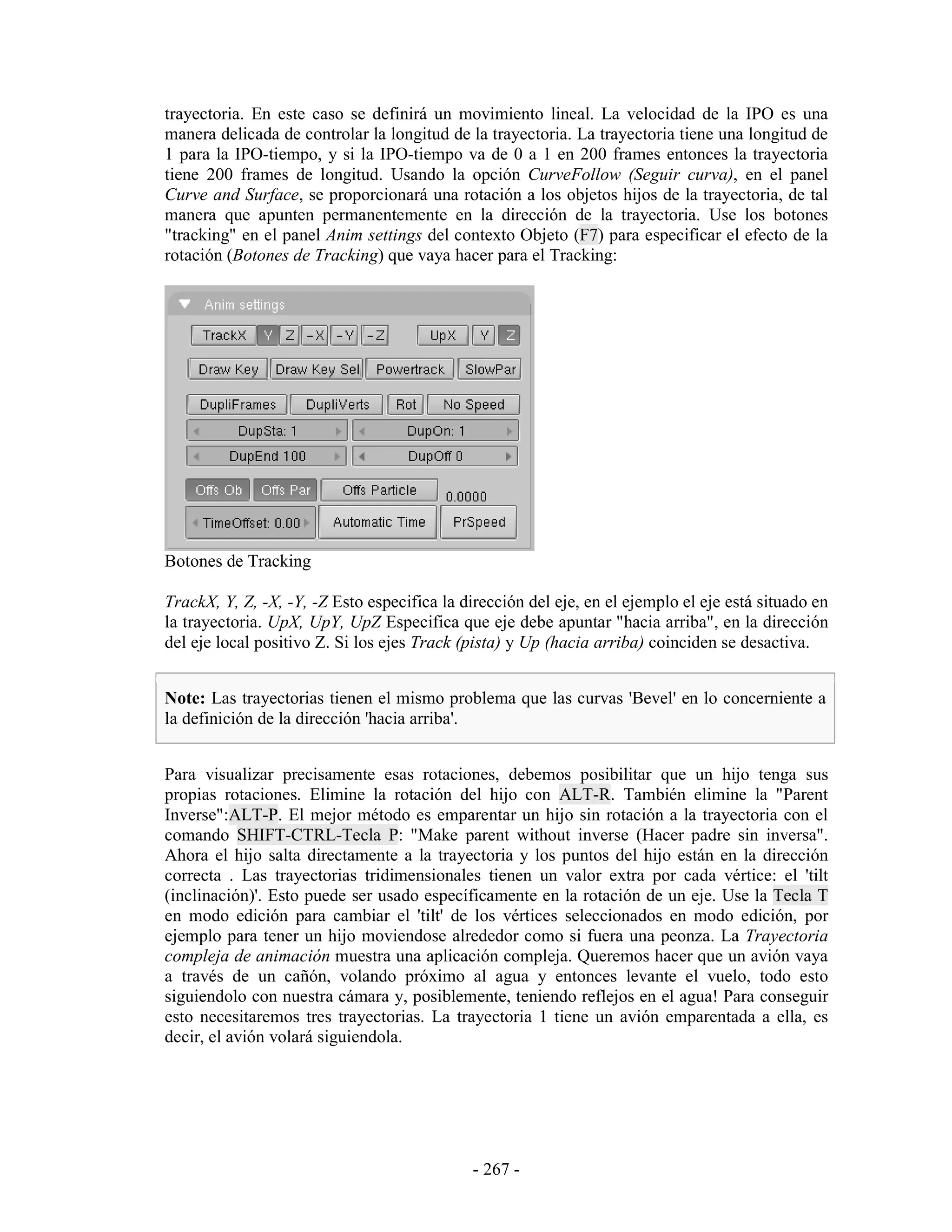 trayectoria. En este caso se definirá un movimiento lineal. La velocidad de la IPO es una
manera delicada de controlar la longitud de la trayectoria. La trayectoria tiene una longitud de
1 para la IPO-tiempo, y si la IPO-tiempo va de 0 a 1 en 200 frames entonces la trayectoria
tiene 200 frames de longitud. Usando la opción CurveFollow (Seguir curva), en el panel
Curve and Surface, se proporcionará una rotación a los objetos hijos de la trayectoria, de tal
manera que apunten permanentemente en la dirección de la trayectoria. Use los botones
"tracking" en el panel Anim settings del contexto Objeto (F7) para especificar el efecto de la
rotación (Botones de Tracking) que vaya hacer para el Tracking:




Botones de Tracking

TrackX, Y, Z, -X, -Y, -Z Esto especifica la dirección del eje, en el ejemplo el eje está situado en
la trayectoria. UpX, UpY, UpZ Especifica que eje debe apuntar "hacia arriba", en la dirección
del eje local positivo Z. Si los ejes Track (pista) y Up (hacia arriba) coinciden se desactiva.


Note: Las trayectorias tienen el mismo problema que las curvas 'Bevel' en lo concerniente a
la definición de la dirección 'hacia arriba'.


Para visualizar precisamente esas rotaciones, debemos posibilitar que un hijo tenga sus
propias rotaciones. Elimine la rotación del hijo con ALT-R. También elimine la "Parent
Inverse":ALT-P. El mejor método es emparentar un hijo sin rotación a la trayectoria con el
comando SHIFT-CTRL-Tecla P: "Make parent without inverse (Hacer padre sin inversa".
Ahora el hijo salta directamente a la trayectoria y los puntos del hijo están en la dirección
correcta . Las trayectorias tridimensionales tienen un valor extra por cada vértice: el 'tilt
(inclinación)'. Esto puede ser usado específicamente en la rotación de un eje. Use la Tecla T
en modo edición para cambiar el 'tilt' de los vértices seleccionados en modo edición, por
ejemplo para tener un hijo moviendose alrededor como si fuera una peonza. La Trayectoria
compleja de animación muestra una aplicación compleja. Queremos hacer que un avión vaya
a través de un cañón, volando próximo al agua y entonces levante el vuelo, todo esto
siguiendolo con nuestra cámara y, posiblemente, teniendo reflejos en el agua! Para conseguir
esto necesitaremos tres trayectorias. La trayectoria 1 tiene un avión emparentada a ella, es
decir, el avión volará siguiendola.




                                             - 267 -
 