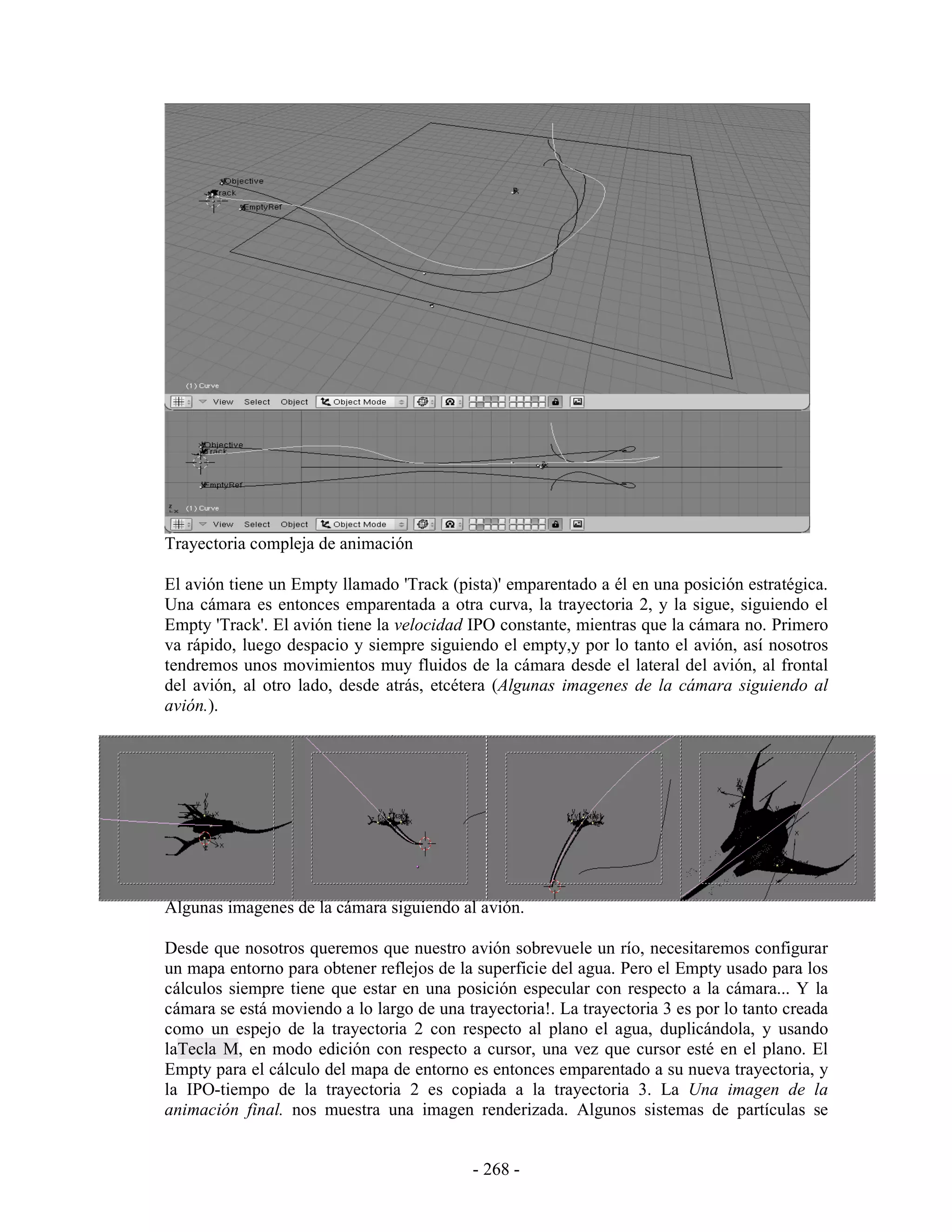 Trayectoria compleja de animación

El avión tiene un Empty llamado 'Track (pista)' emparentado a él en una posición estratégica.
Una cámara es entonces emparentada a otra curva, la trayectoria 2, y la sigue, siguiendo el
Empty 'Track'. El avión tiene la velocidad IPO constante, mientras que la cámara no. Primero
va rápido, luego despacio y siempre siguiendo el empty,y por lo tanto el avión, así nosotros
tendremos unos movimientos muy fluidos de la cámara desde el lateral del avión, al frontal
del avión, al otro lado, desde atrás, etcétera (Algunas imagenes de la cámara siguiendo al
avión.).




Algunas imagenes de la cámara siguiendo al avión.

Desde que nosotros queremos que nuestro avión sobrevuele un río, necesitaremos configurar
un mapa entorno para obtener reflejos de la superficie del agua. Pero el Empty usado para los
cálculos siempre tiene que estar en una posición especular con respecto a la cámara... Y la
cámara se está moviendo a lo largo de una trayectoria!. La trayectoria 3 es por lo tanto creada
como un espejo de la trayectoria 2 con respecto al plano el agua, duplicándola, y usando
laTecla M, en modo edición con respecto a cursor, una vez que cursor esté en el plano. El
Empty para el cálculo del mapa de entorno es entonces emparentado a su nueva trayectoria, y
la IPO-tiempo de la trayectoria 2 es copiada a la trayectoria 3. La Una imagen de la
animación final. nos muestra una imagen renderizada. Algunos sistemas de partículas se


                                            - 268 -
 