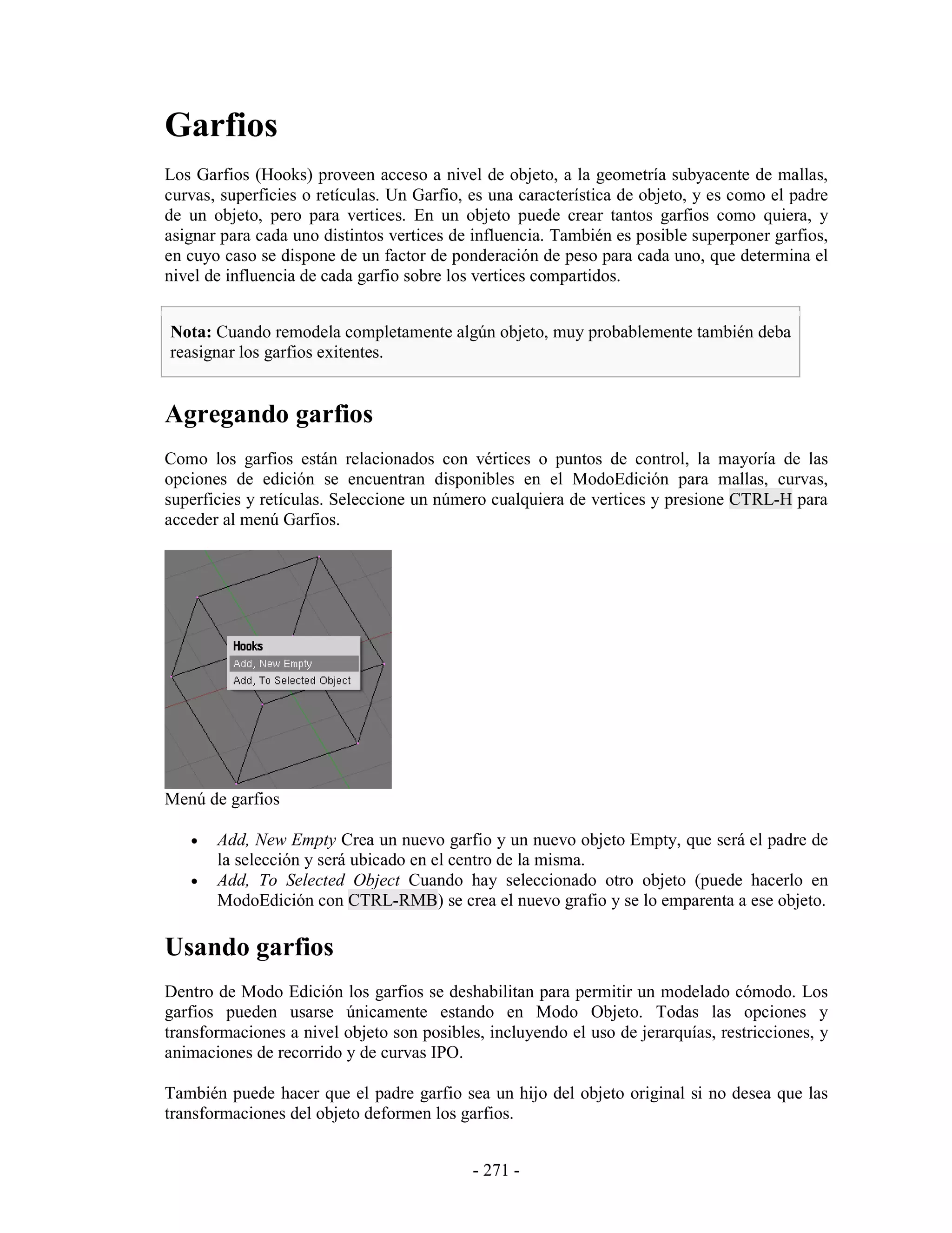 Garfios
Los Garfios (Hooks) proveen acceso a nivel de objeto, a la geometría subyacente de mallas,
curvas, superficies o retículas. Un Garfio, es una característica de objeto, y es como el padre
de un objeto, pero para vertices. En un objeto puede crear tantos garfios como quiera, y
asignar para cada uno distintos vertices de influencia. También es posible superponer garfios,
en cuyo caso se dispone de un factor de ponderación de peso para cada uno, que determina el
nivel de influencia de cada garfio sobre los vertices compartidos.


Nota: Cuando remodela completamente algún objeto, muy probablemente también deba
reasignar los garfios exitentes.


Agregando garfios
Como los garfios están relacionados con vértices o puntos de control, la mayoría de las
opciones de edición se encuentran disponibles en el ModoEdición para mallas, curvas,
superficies y retículas. Seleccione un número cualquiera de vertices y presione CTRL-H para
acceder al menú Garfios.




Menú de garfios

   •   Add, New Empty Crea un nuevo garfio y un nuevo objeto Empty, que será el padre de
       la selección y será ubicado en el centro de la misma.
   •   Add, To Selected Object Cuando hay seleccionado otro objeto (puede hacerlo en
       ModoEdición con CTRL-RMB) se crea el nuevo grafio y se lo emparenta a ese objeto.

Usando garfios
Dentro de Modo Edición los garfios se deshabilitan para permitir un modelado cómodo. Los
garfios pueden usarse únicamente estando en Modo Objeto. Todas las opciones y
transformaciones a nivel objeto son posibles, incluyendo el uso de jerarquías, restricciones, y
animaciones de recorrido y de curvas IPO.

También puede hacer que el padre garfio sea un hijo del objeto original si no desea que las
transformaciones del objeto deformen los garfios.


                                            - 271 -
 