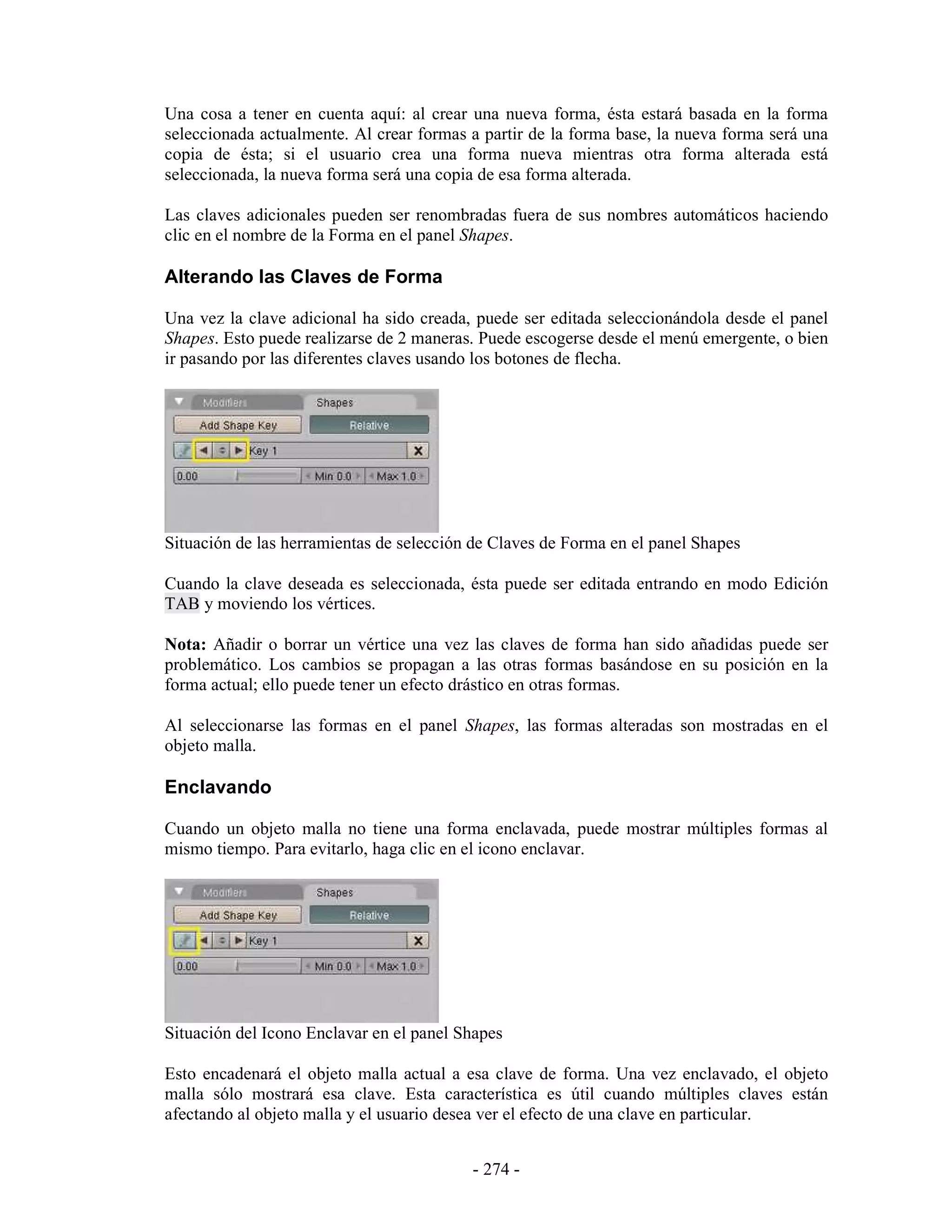Una cosa a tener en cuenta aquí: al crear una nueva forma, ésta estará basada en la forma
seleccionada actualmente. Al crear formas a partir de la forma base, la nueva forma será una
copia de ésta; si el usuario crea una forma nueva mientras otra forma alterada está
seleccionada, la nueva forma será una copia de esa forma alterada.

Las claves adicionales pueden ser renombradas fuera de sus nombres automáticos haciendo
clic en el nombre de la Forma en el panel Shapes.

Alterando las Claves de Forma

Una vez la clave adicional ha sido creada, puede ser editada seleccionándola desde el panel
Shapes. Esto puede realizarse de 2 maneras. Puede escogerse desde el menú emergente, o bien
ir pasando por las diferentes claves usando los botones de flecha.




Situación de las herramientas de selección de Claves de Forma en el panel Shapes

Cuando la clave deseada es seleccionada, ésta puede ser editada entrando en modo Edición
TAB y moviendo los vértices.

Nota: Añadir o borrar un vértice una vez las claves de forma han sido añadidas puede ser
problemático. Los cambios se propagan a las otras formas basándose en su posición en la
forma actual; ello puede tener un efecto drástico en otras formas.

Al seleccionarse las formas en el panel Shapes, las formas alteradas son mostradas en el
objeto malla.

Enclavando

Cuando un objeto malla no tiene una forma enclavada, puede mostrar múltiples formas al
mismo tiempo. Para evitarlo, haga clic en el icono enclavar.




Situación del Icono Enclavar en el panel Shapes

Esto encadenará el objeto malla actual a esa clave de forma. Una vez enclavado, el objeto
malla sólo mostrará esa clave. Esta característica es útil cuando múltiples claves están
afectando al objeto malla y el usuario desea ver el efecto de una clave en particular.


                                          - 274 -
 