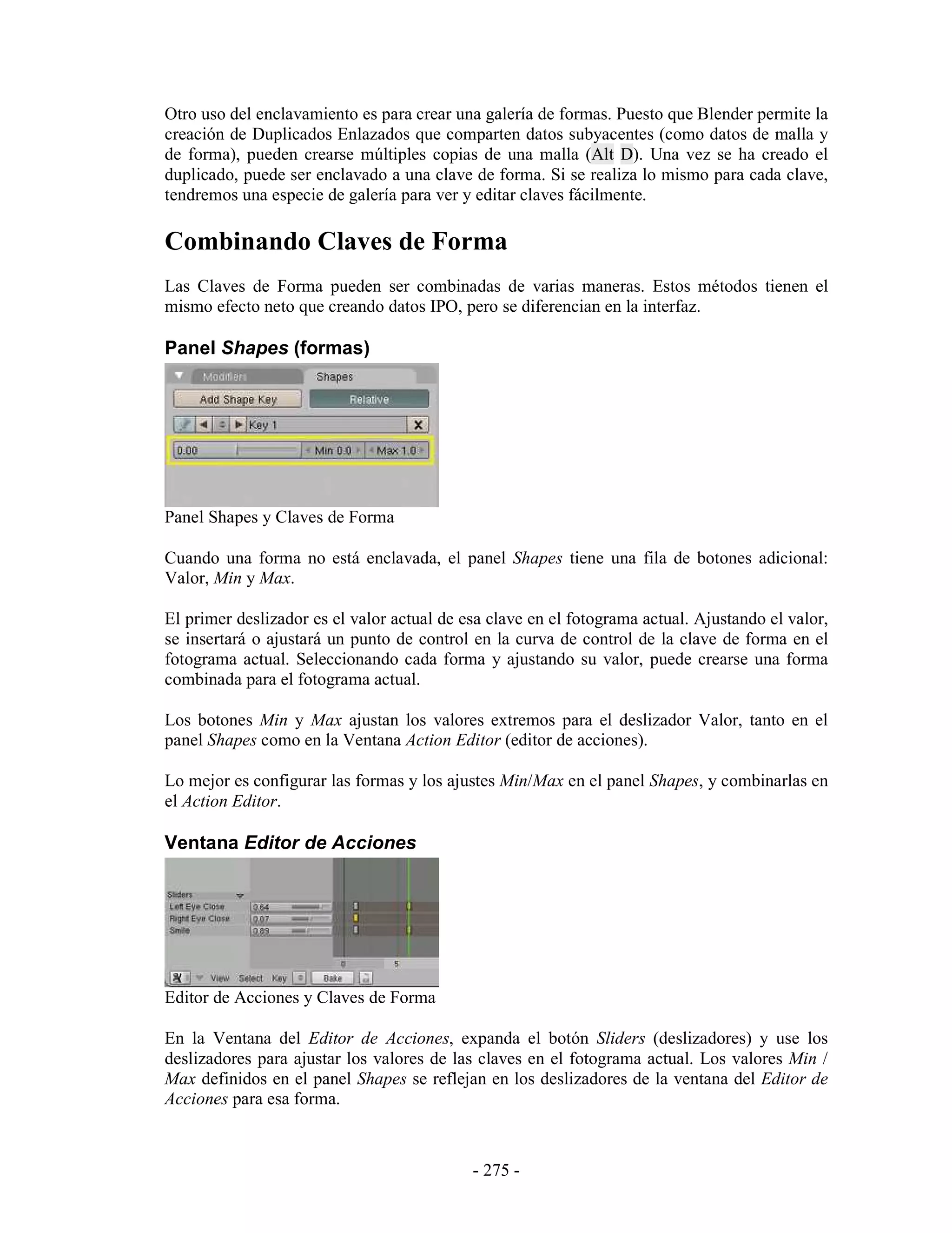 Otro uso del enclavamiento es para crear una galería de formas. Puesto que Blender permite la
creación de Duplicados Enlazados que comparten datos subyacentes (como datos de malla y
de forma), pueden crearse múltiples copias de una malla (Alt D). Una vez se ha creado el
duplicado, puede ser enclavado a una clave de forma. Si se realiza lo mismo para cada clave,
tendremos una especie de galería para ver y editar claves fácilmente.

Combinando Claves de Forma
Las Claves de Forma pueden ser combinadas de varias maneras. Estos métodos tienen el
mismo efecto neto que creando datos IPO, pero se diferencian en la interfaz.

Panel Shapes (formas)




Panel Shapes y Claves de Forma

Cuando una forma no está enclavada, el panel Shapes tiene una fila de botones adicional:
Valor, Min y Max.

El primer deslizador es el valor actual de esa clave en el fotograma actual. Ajustando el valor,
se insertará o ajustará un punto de control en la curva de control de la clave de forma en el
fotograma actual. Seleccionando cada forma y ajustando su valor, puede crearse una forma
combinada para el fotograma actual.

Los botones Min y Max ajustan los valores extremos para el deslizador Valor, tanto en el
panel Shapes como en la Ventana Action Editor (editor de acciones).

Lo mejor es configurar las formas y los ajustes Min/Max en el panel Shapes, y combinarlas en
el Action Editor.

Ventana Editor de Acciones




Editor de Acciones y Claves de Forma

En la Ventana del Editor de Acciones, expanda el botón Sliders (deslizadores) y use los
deslizadores para ajustar los valores de las claves en el fotograma actual. Los valores Min /
Max definidos en el panel Shapes se reflejan en los deslizadores de la ventana del Editor de
Acciones para esa forma.



                                            - 275 -
 