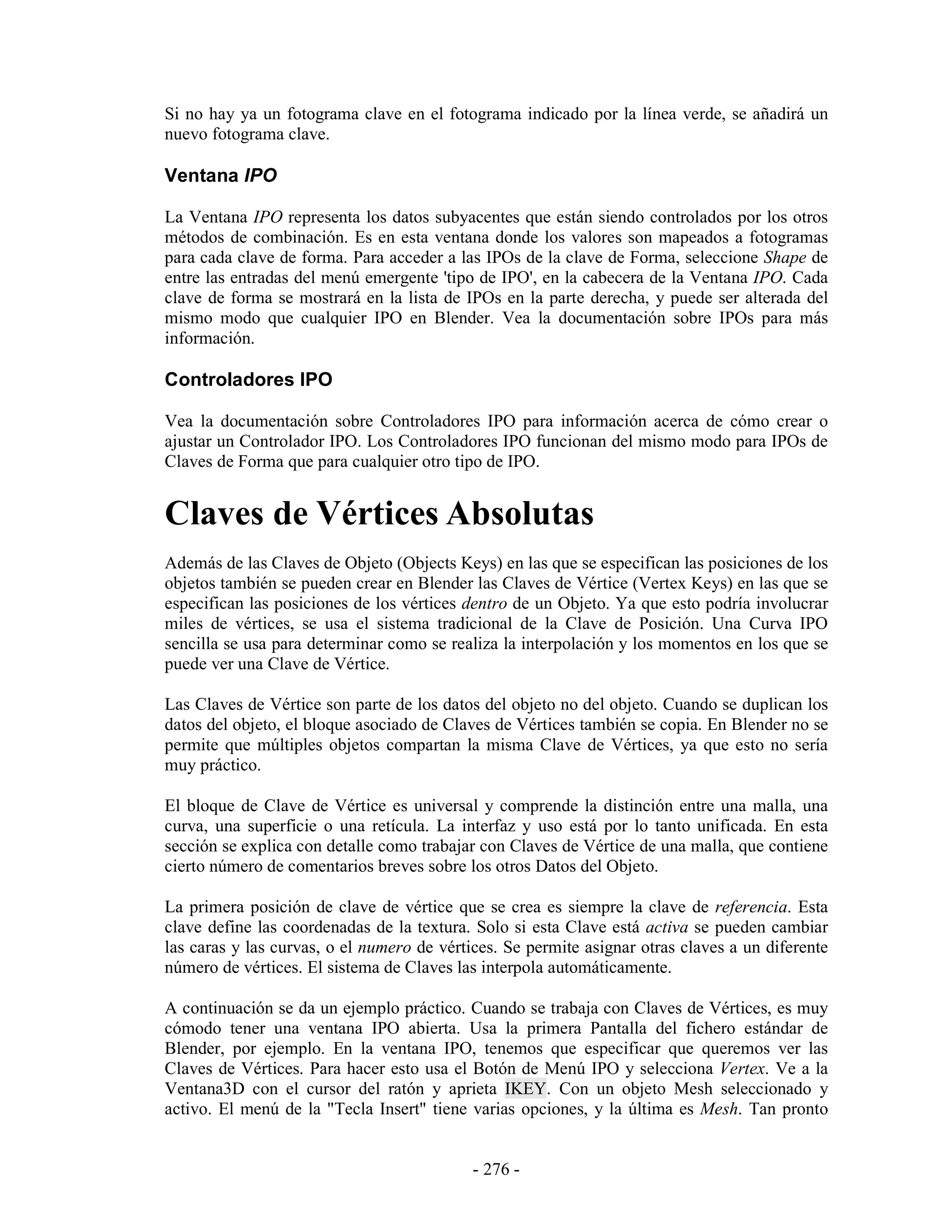 Si no hay ya un fotograma clave en el fotograma indicado por la línea verde, se añadirá un
nuevo fotograma clave.

Ventana IPO

La Ventana IPO representa los datos subyacentes que están siendo controlados por los otros
métodos de combinación. Es en esta ventana donde los valores son mapeados a fotogramas
para cada clave de forma. Para acceder a las IPOs de la clave de Forma, seleccione Shape de
entre las entradas del menú emergente 'tipo de IPO', en la cabecera de la Ventana IPO. Cada
clave de forma se mostrará en la lista de IPOs en la parte derecha, y puede ser alterada del
mismo modo que cualquier IPO en Blender. Vea la documentación sobre IPOs para más
información.

Controladores IPO

Vea la documentación sobre Controladores IPO para información acerca de cómo crear o
ajustar un Controlador IPO. Los Controladores IPO funcionan del mismo modo para IPOs de
Claves de Forma que para cualquier otro tipo de IPO.


Claves de Vértices Absolutas
Además de las Claves de Objeto (Objects Keys) en las que se especifican las posiciones de los
objetos también se pueden crear en Blender las Claves de Vértice (Vertex Keys) en las que se
especifican las posiciones de los vértices dentro de un Objeto. Ya que esto podría involucrar
miles de vértices, se usa el sistema tradicional de la Clave de Posición. Una Curva IPO
sencilla se usa para determinar como se realiza la interpolación y los momentos en los que se
puede ver una Clave de Vértice.

Las Claves de Vértice son parte de los datos del objeto no del objeto. Cuando se duplican los
datos del objeto, el bloque asociado de Claves de Vértices también se copia. En Blender no se
permite que múltiples objetos compartan la misma Clave de Vértices, ya que esto no sería
muy práctico.

El bloque de Clave de Vértice es universal y comprende la distinción entre una malla, una
curva, una superficie o una retícula. La interfaz y uso está por lo tanto unificada. En esta
sección se explica con detalle como trabajar con Claves de Vértice de una malla, que contiene
cierto número de comentarios breves sobre los otros Datos del Objeto.

La primera posición de clave de vértice que se crea es siempre la clave de referencia. Esta
clave define las coordenadas de la textura. Solo si esta Clave está activa se pueden cambiar
las caras y las curvas, o el numero de vértices. Se permite asignar otras claves a un diferente
número de vértices. El sistema de Claves las interpola automáticamente.

A continuación se da un ejemplo práctico. Cuando se trabaja con Claves de Vértices, es muy
cómodo tener una ventana IPO abierta. Usa la primera Pantalla del fichero estándar de
Blender, por ejemplo. En la ventana IPO, tenemos que especificar que queremos ver las
Claves de Vértices. Para hacer esto usa el Botón de Menú IPO y selecciona Vertex. Ve a la
Ventana3D con el cursor del ratón y aprieta IKEY. Con un objeto Mesh seleccionado y
activo. El menú de la "Tecla Insert" tiene varias opciones, y la última es Mesh. Tan pronto


                                            - 276 -
 
