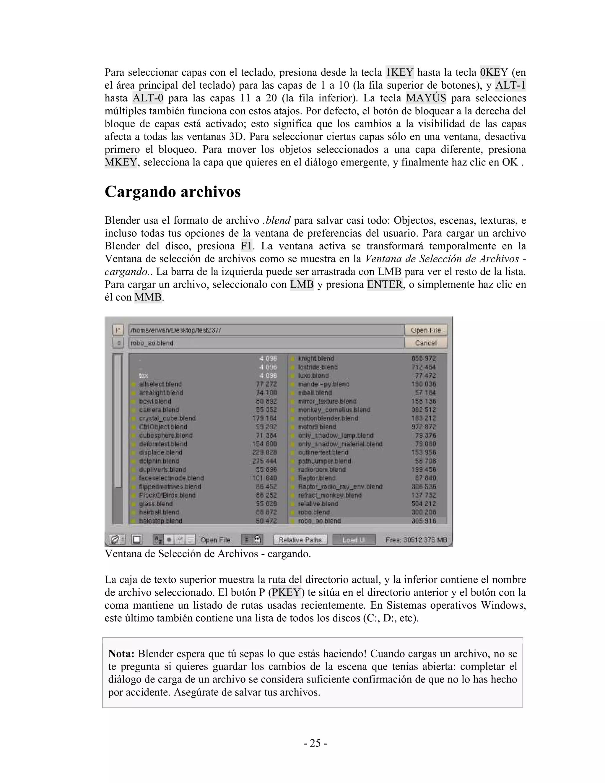 Para seleccionar capas con el teclado, presiona desde la tecla 1KEY hasta la tecla 0KEY (en
el área principal del teclado) para las capas de 1 a 10 (la fila superior de botones), y ALT-1
hasta ALT-0 para las capas 11 a 20 (la fila inferior). La tecla MAYÚS para selecciones
múltiples también funciona con estos atajos. Por defecto, el botón de bloquear a la derecha del
bloque de capas está activado; esto significa que los cambios a la visibilidad de las capas
afecta a todas las ventanas 3D. Para seleccionar ciertas capas sólo en una ventana, desactiva
primero el bloqueo. Para mover los objetos seleccionados a una capa diferente, presiona
MKEY, selecciona la capa que quieres en el diálogo emergente, y finalmente haz clic en OK .

Cargando archivos
Blender usa el formato de archivo .blend para salvar casi todo: Objectos, escenas, texturas, e
incluso todas tus opciones de la ventana de preferencias del usuario. Para cargar un archivo
Blender del disco, presiona F1. La ventana activa se transformará temporalmente en la
Ventana de selección de archivos como se muestra en la Ventana de Selección de Archivos -
cargando.. La barra de la izquierda puede ser arrastrada con LMB para ver el resto de la lista.
Para cargar un archivo, seleccionalo con LMB y presiona ENTER, o simplemente haz clic en
él con MMB.




Ventana de Selección de Archivos - cargando.

La caja de texto superior muestra la ruta del directorio actual, y la inferior contiene el nombre
de archivo seleccionado. El botón P (PKEY) te sitúa en el directorio anterior y el botón con la
coma mantiene un listado de rutas usadas recientemente. En Sistemas operativos Windows,
este último también contiene una lista de todos los discos (C:, D:, etc).


Nota: Blender espera que tú sepas lo que estás haciendo! Cuando cargas un archivo, no se
te pregunta si quieres guardar los cambios de la escena que tenías abierta: completar el
diálogo de carga de un archivo se considera suficiente confirmación de que no lo has hecho
por accidente. Asegúrate de salvar tus archivos.



                                             - 25 -
 