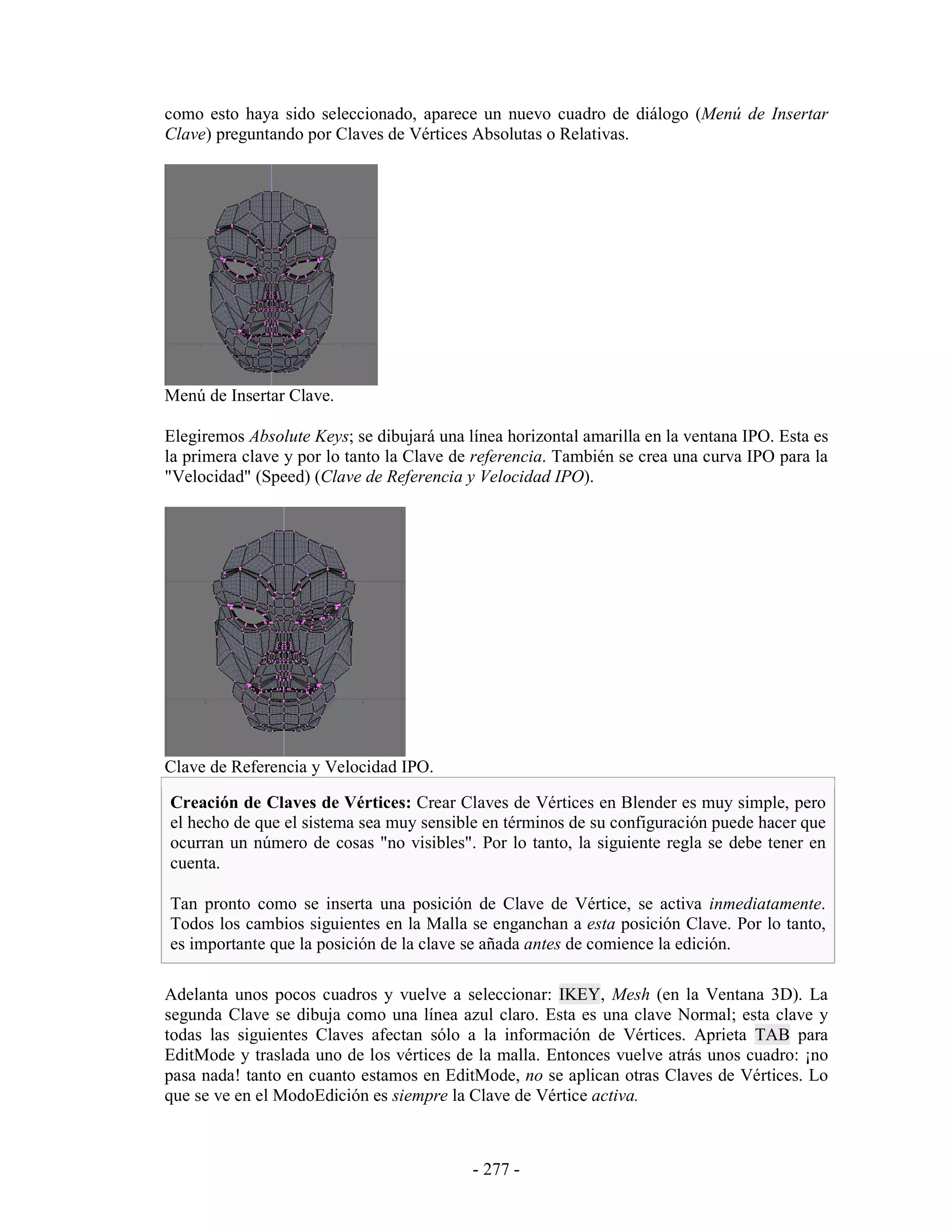 como esto haya sido seleccionado, aparece un nuevo cuadro de diálogo (Menú de Insertar
Clave) preguntando por Claves de Vértices Absolutas o Relativas.




Menú de Insertar Clave.

Elegiremos Absolute Keys; se dibujará una línea horizontal amarilla en la ventana IPO. Esta es
la primera clave y por lo tanto la Clave de referencia. También se crea una curva IPO para la
"Velocidad" (Speed) (Clave de Referencia y Velocidad IPO).




Clave de Referencia y Velocidad IPO.

Creación de Claves de Vértices: Crear Claves de Vértices en Blender es muy simple, pero
el hecho de que el sistema sea muy sensible en términos de su configuración puede hacer que
ocurran un número de cosas "no visibles". Por lo tanto, la siguiente regla se debe tener en
cuenta.

Tan pronto como se inserta una posición de Clave de Vértice, se activa inmediatamente.
Todos los cambios siguientes en la Malla se enganchan a esta posición Clave. Por lo tanto,
es importante que la posición de la clave se añada antes de comience la edición.

Adelanta unos pocos cuadros y vuelve a seleccionar: IKEY, Mesh (en la Ventana 3D). La
segunda Clave se dibuja como una línea azul claro. Esta es una clave Normal; esta clave y
todas las siguientes Claves afectan sólo a la información de Vértices. Aprieta TAB para
EditMode y traslada uno de los vértices de la malla. Entonces vuelve atrás unos cuadro: ¡no
pasa nada! tanto en cuanto estamos en EditMode, no se aplican otras Claves de Vértices. Lo
que se ve en el ModoEdición es siempre la Clave de Vértice activa.



                                           - 277 -
 