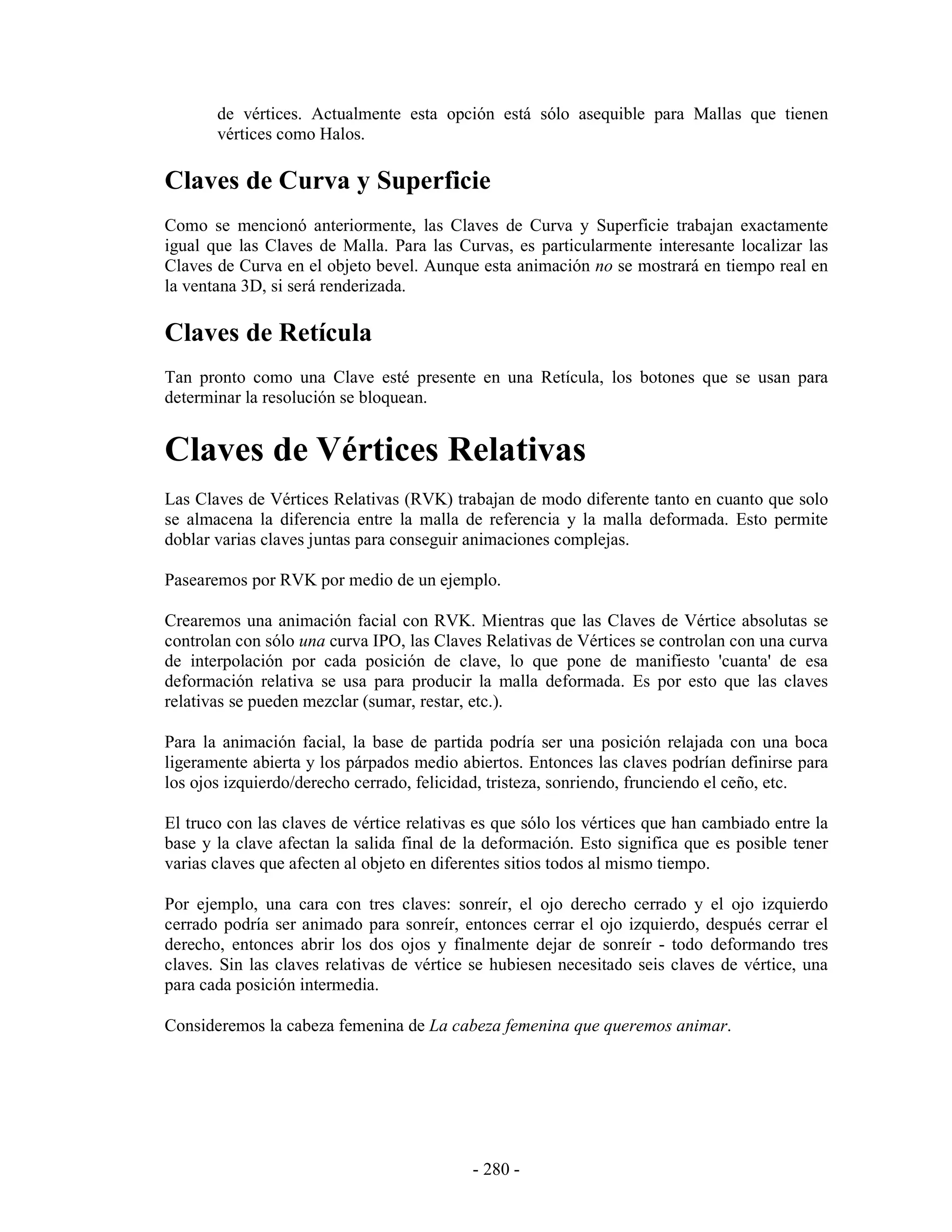 de vértices. Actualmente esta opción está sólo asequible para Mallas que tienen
       vértices como Halos.

Claves de Curva y Superficie
Como se mencionó anteriormente, las Claves de Curva y Superficie trabajan exactamente
igual que las Claves de Malla. Para las Curvas, es particularmente interesante localizar las
Claves de Curva en el objeto bevel. Aunque esta animación no se mostrará en tiempo real en
la ventana 3D, si será renderizada.

Claves de Retícula
Tan pronto como una Clave esté presente en una Retícula, los botones que se usan para
determinar la resolución se bloquean.


Claves de Vértices Relativas
Las Claves de Vértices Relativas (RVK) trabajan de modo diferente tanto en cuanto que solo
se almacena la diferencia entre la malla de referencia y la malla deformada. Esto permite
doblar varias claves juntas para conseguir animaciones complejas.

Pasearemos por RVK por medio de un ejemplo.

Crearemos una animación facial con RVK. Mientras que las Claves de Vértice absolutas se
controlan con sólo una curva IPO, las Claves Relativas de Vértices se controlan con una curva
de interpolación por cada posición de clave, lo que pone de manifiesto 'cuanta' de esa
deformación relativa se usa para producir la malla deformada. Es por esto que las claves
relativas se pueden mezclar (sumar, restar, etc.).

Para la animación facial, la base de partida podría ser una posición relajada con una boca
ligeramente abierta y los párpados medio abiertos. Entonces las claves podrían definirse para
los ojos izquierdo/derecho cerrado, felicidad, tristeza, sonriendo, frunciendo el ceño, etc.

El truco con las claves de vértice relativas es que sólo los vértices que han cambiado entre la
base y la clave afectan la salida final de la deformación. Esto significa que es posible tener
varias claves que afecten al objeto en diferentes sitios todos al mismo tiempo.

Por ejemplo, una cara con tres claves: sonreír, el ojo derecho cerrado y el ojo izquierdo
cerrado podría ser animado para sonreír, entonces cerrar el ojo izquierdo, después cerrar el
derecho, entonces abrir los dos ojos y finalmente dejar de sonreír - todo deformando tres
claves. Sin las claves relativas de vértice se hubiesen necesitado seis claves de vértice, una
para cada posición intermedia.

Consideremos la cabeza femenina de La cabeza femenina que queremos animar.




                                            - 280 -
 