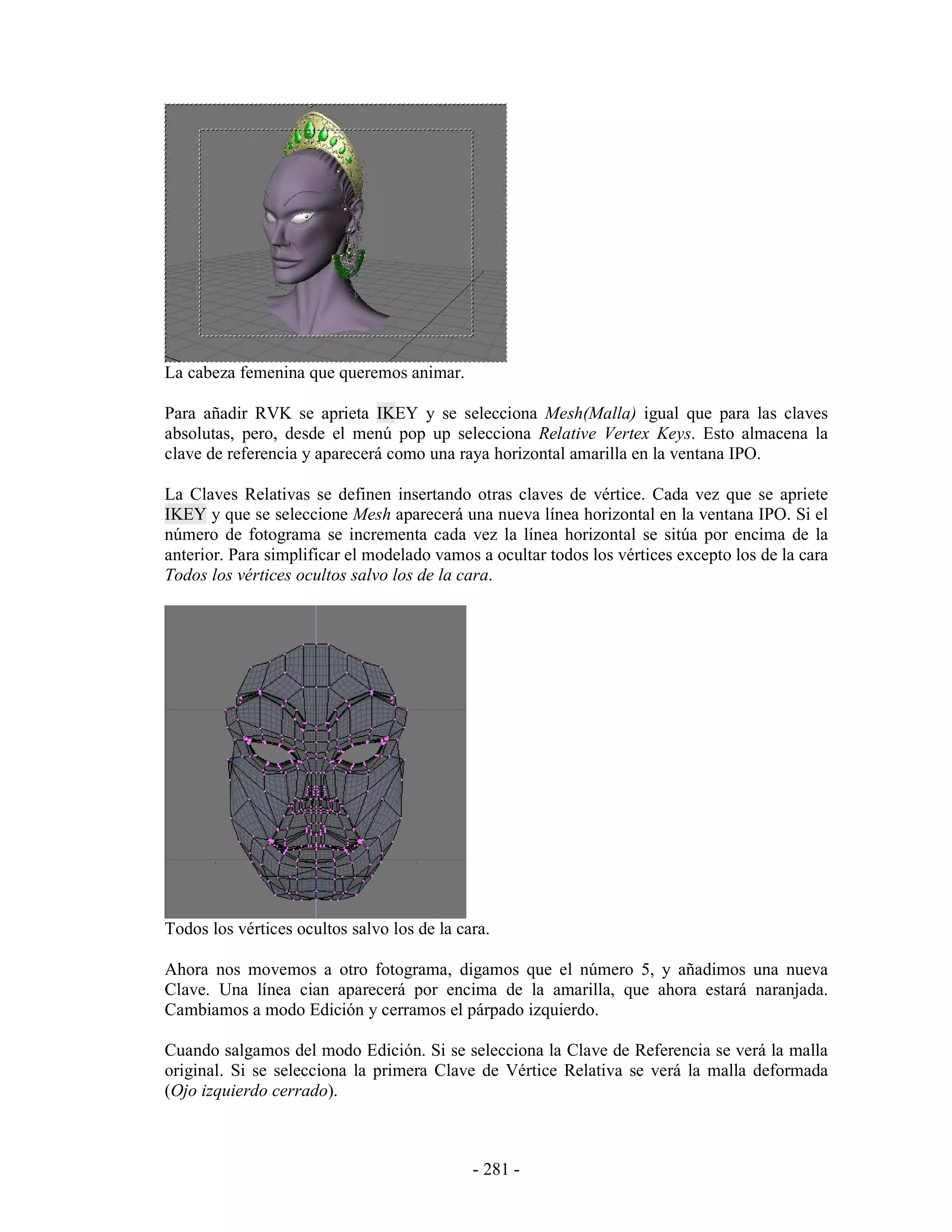 La cabeza femenina que queremos animar.

Para añadir RVK se aprieta IKEY y se selecciona Mesh(Malla) igual que para las claves
absolutas, pero, desde el menú pop up selecciona Relative Vertex Keys. Esto almacena la
clave de referencia y aparecerá como una raya horizontal amarilla en la ventana IPO.

La Claves Relativas se definen insertando otras claves de vértice. Cada vez que se apriete
IKEY y que se seleccione Mesh aparecerá una nueva línea horizontal en la ventana IPO. Si el
número de fotograma se incrementa cada vez la línea horizontal se sitúa por encima de la
anterior. Para simplificar el modelado vamos a ocultar todos los vértices excepto los de la cara
Todos los vértices ocultos salvo los de la cara.




Todos los vértices ocultos salvo los de la cara.

Ahora nos movemos a otro fotograma, digamos que el número 5, y añadimos una nueva
Clave. Una línea cian aparecerá por encima de la amarilla, que ahora estará naranjada.
Cambiamos a modo Edición y cerramos el párpado izquierdo.

Cuando salgamos del modo Edición. Si se selecciona la Clave de Referencia se verá la malla
original. Si se selecciona la primera Clave de Vértice Relativa se verá la malla deformada
(Ojo izquierdo cerrado).



                                             - 281 -
 