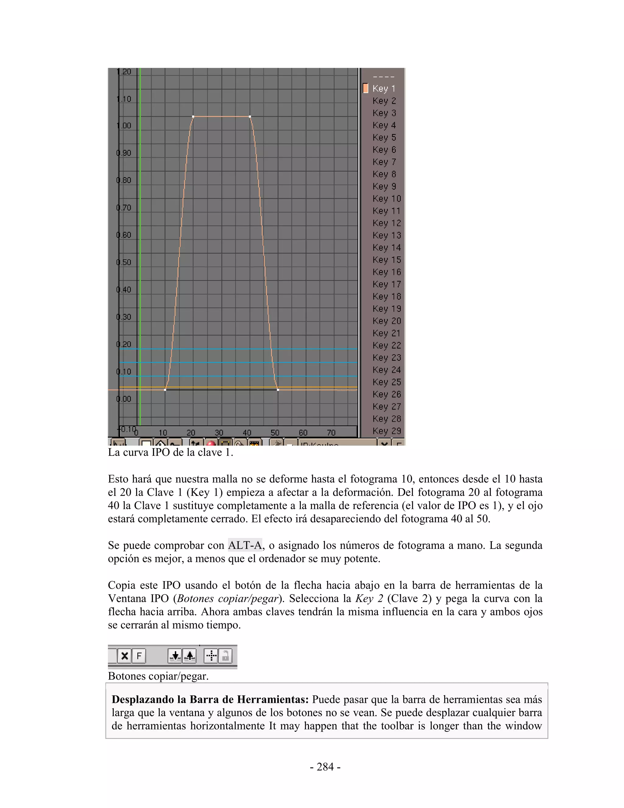 La curva IPO de la clave 1.

Esto hará que nuestra malla no se deforme hasta el fotograma 10, entonces desde el 10 hasta
el 20 la Clave 1 (Key 1) empieza a afectar a la deformación. Del fotograma 20 al fotograma
40 la Clave 1 sustituye completamente a la malla de referencia (el valor de IPO es 1), y el ojo
estará completamente cerrado. El efecto irá desapareciendo del fotograma 40 al 50.

Se puede comprobar con ALT-A, o asignado los números de fotograma a mano. La segunda
opción es mejor, a menos que el ordenador se muy potente.

Copia este IPO usando el botón de la flecha hacia abajo en la barra de herramientas de la
Ventana IPO (Botones copiar/pegar). Selecciona la Key 2 (Clave 2) y pega la curva con la
flecha hacia arriba. Ahora ambas claves tendrán la misma influencia en la cara y ambos ojos
se cerrarán al mismo tiempo.



Botones copiar/pegar.

Desplazando la Barra de Herramientas: Puede pasar que la barra de herramientas sea más
larga que la ventana y algunos de los botones no se vean. Se puede desplazar cualquier barra
de herramientas horizontalmente It may happen that the toolbar is longer than the window


                                            - 284 -
 