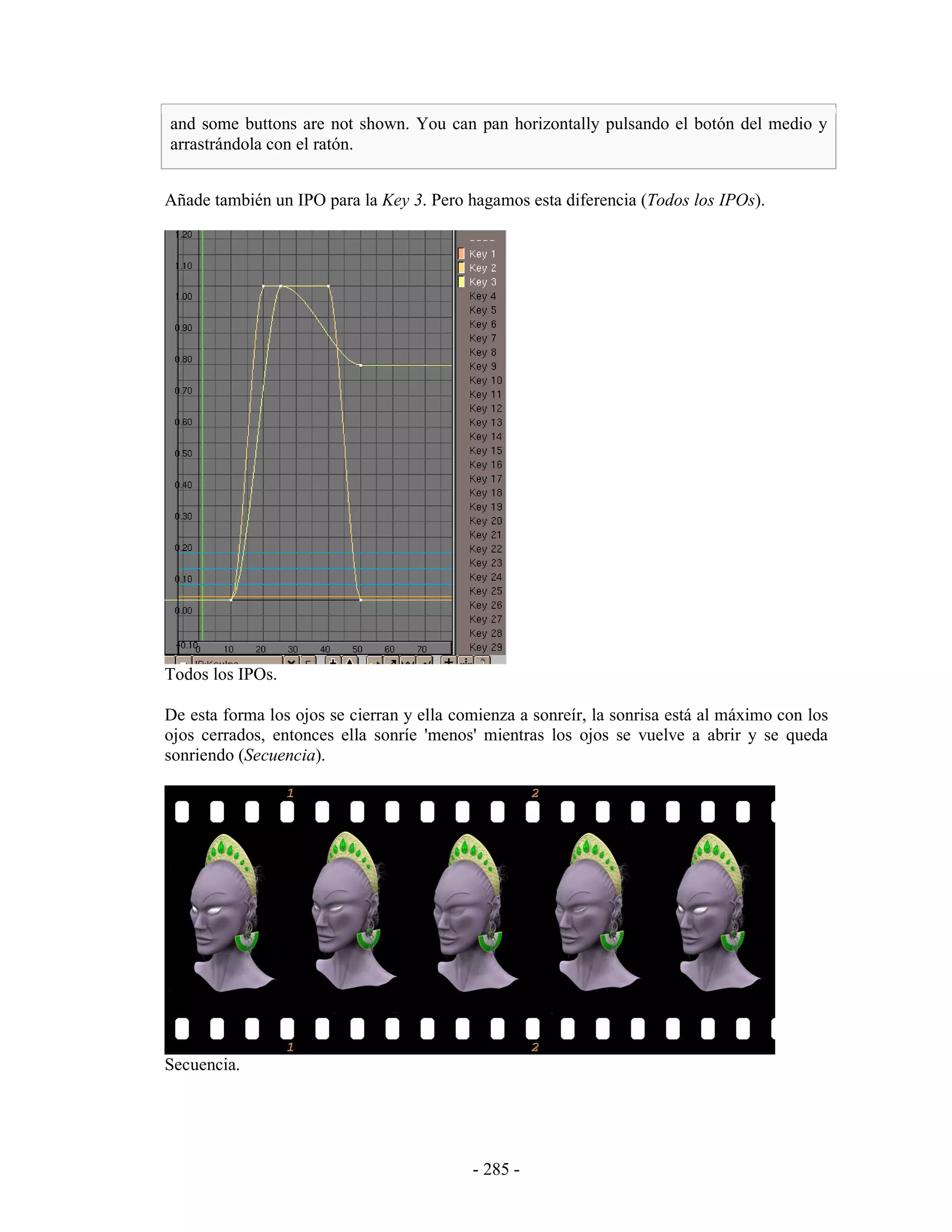 and some buttons are not shown. You can pan horizontally pulsando el botón del medio y
arrastrándola con el ratón.


Añade también un IPO para la Key 3. Pero hagamos esta diferencia (Todos los IPOs).




Todos los IPOs.

De esta forma los ojos se cierran y ella comienza a sonreír, la sonrisa está al máximo con los
ojos cerrados, entonces ella sonríe 'menos' mientras los ojos se vuelve a abrir y se queda
sonriendo (Secuencia).




Secuencia.




                                           - 285 -
 