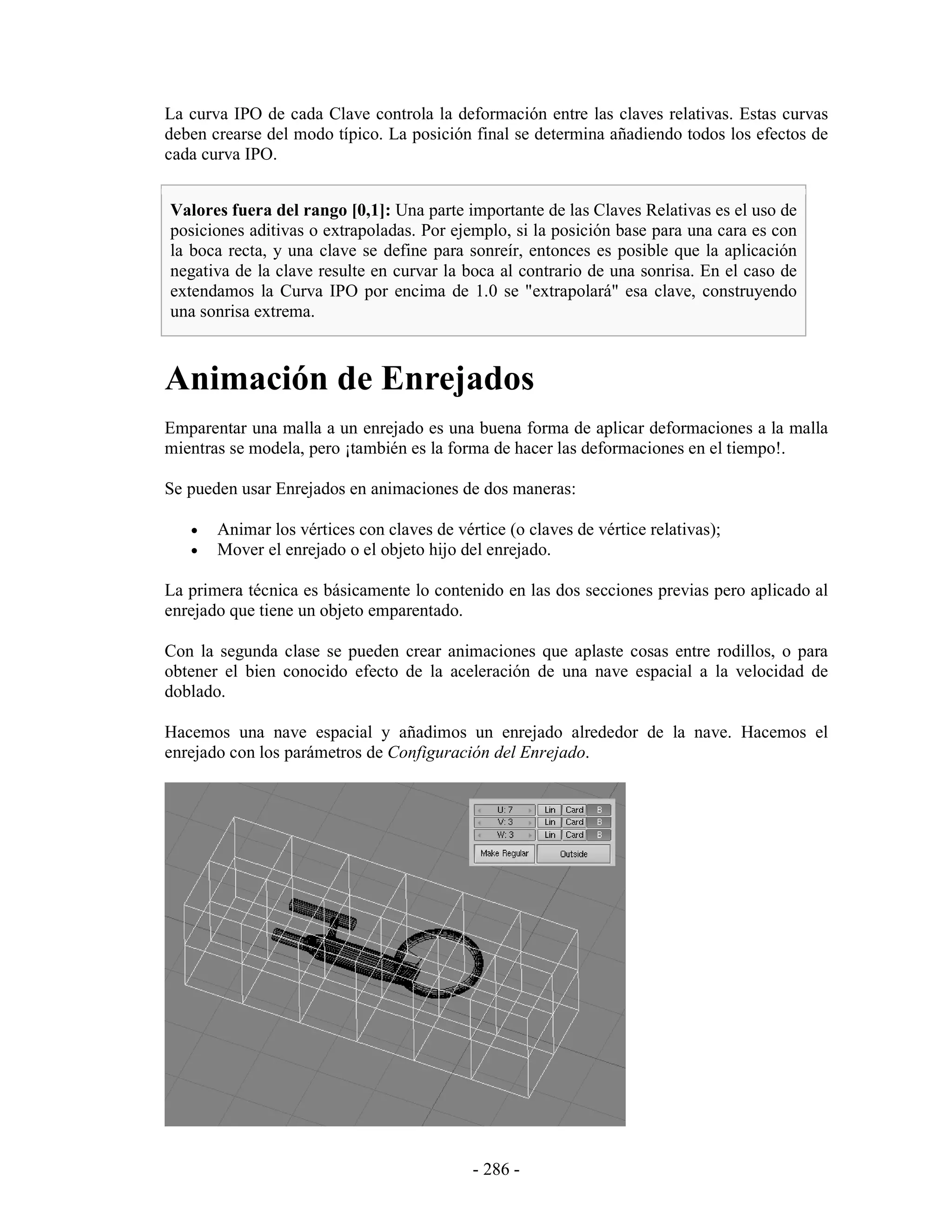La curva IPO de cada Clave controla la deformación entre las claves relativas. Estas curvas
deben crearse del modo típico. La posición final se determina añadiendo todos los efectos de
cada curva IPO.


Valores fuera del rango [0,1]: Una parte importante de las Claves Relativas es el uso de
posiciones aditivas o extrapoladas. Por ejemplo, si la posición base para una cara es con
la boca recta, y una clave se define para sonreír, entonces es posible que la aplicación
negativa de la clave resulte en curvar la boca al contrario de una sonrisa. En el caso de
extendamos la Curva IPO por encima de 1.0 se "extrapolará" esa clave, construyendo
una sonrisa extrema.



Animación de Enrejados
Emparentar una malla a un enrejado es una buena forma de aplicar deformaciones a la malla
mientras se modela, pero ¡también es la forma de hacer las deformaciones en el tiempo!.

Se pueden usar Enrejados en animaciones de dos maneras:

   •   Animar los vértices con claves de vértice (o claves de vértice relativas);
   •   Mover el enrejado o el objeto hijo del enrejado.

La primera técnica es básicamente lo contenido en las dos secciones previas pero aplicado al
enrejado que tiene un objeto emparentado.

Con la segunda clase se pueden crear animaciones que aplaste cosas entre rodillos, o para
obtener el bien conocido efecto de la aceleración de una nave espacial a la velocidad de
doblado.

Hacemos una nave espacial y añadimos un enrejado alrededor de la nave. Hacemos el
enrejado con los parámetros de Configuración del Enrejado.




                                            - 286 -
 