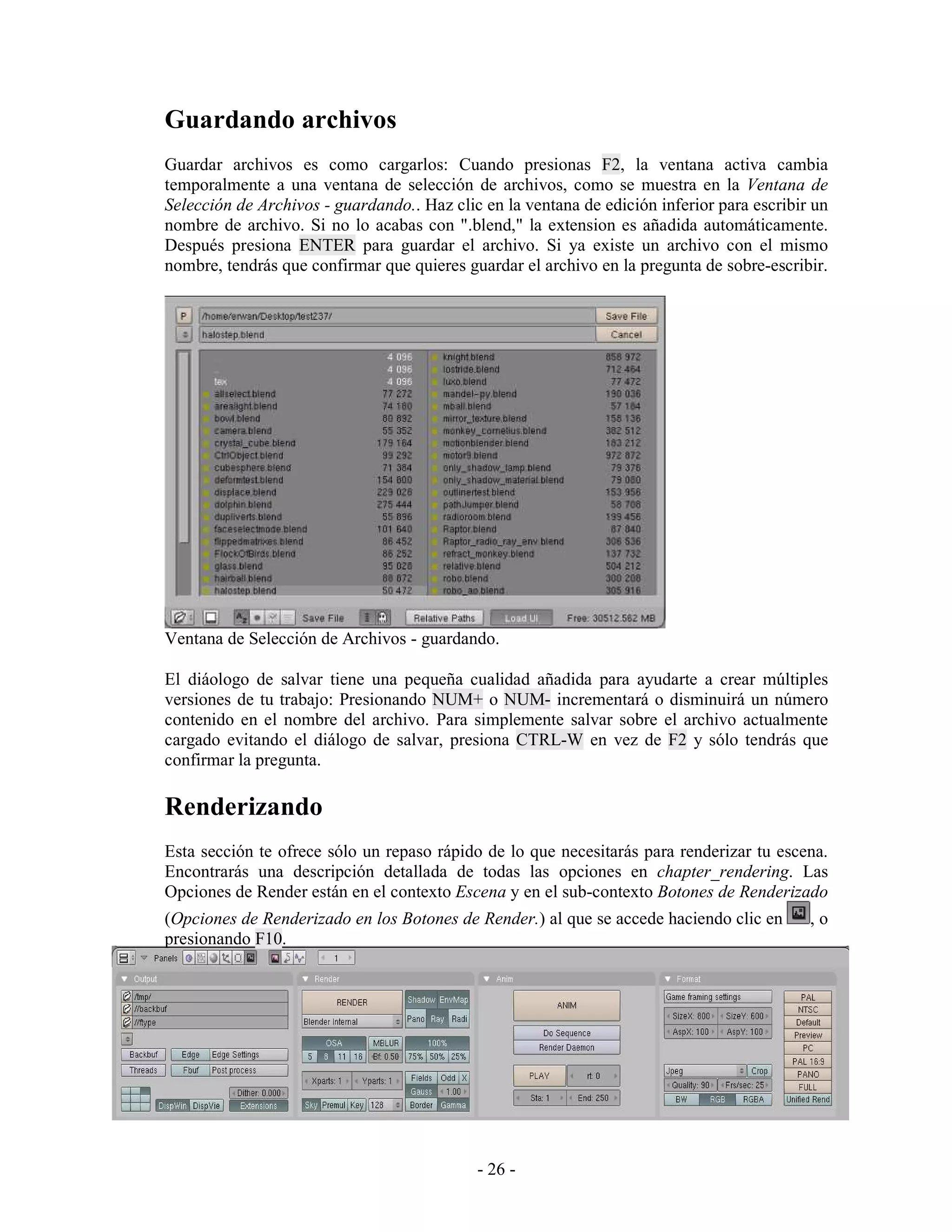 Guardando archivos
Guardar archivos es como cargarlos: Cuando presionas F2, la ventana activa cambia
temporalmente a una ventana de selección de archivos, como se muestra en la Ventana de
Selección de Archivos - guardando.. Haz clic en la ventana de edición inferior para escribir un
nombre de archivo. Si no lo acabas con ".blend," la extension es añadida automáticamente.
Después presiona ENTER para guardar el archivo. Si ya existe un archivo con el mismo
nombre, tendrás que confirmar que quieres guardar el archivo en la pregunta de sobre-escribir.




Ventana de Selección de Archivos - guardando.

El diáologo de salvar tiene una pequeña cualidad añadida para ayudarte a crear múltiples
versiones de tu trabajo: Presionando NUM+ o NUM- incrementará o disminuirá un número
contenido en el nombre del archivo. Para simplemente salvar sobre el archivo actualmente
cargado evitando el diálogo de salvar, presiona CTRL-W en vez de F2 y sólo tendrás que
confirmar la pregunta.

Renderizando
Esta sección te ofrece sólo un repaso rápido de lo que necesitarás para renderizar tu escena.
Encontrarás una descripción detallada de todas las opciones en chapter_rendering. Las
Opciones de Render están en el contexto Escena y en el sub-contexto Botones de Renderizado
(Opciones de Renderizado en los Botones de Render.) al que se accede haciendo clic en       ,o
presionando F10.




                                            - 26 -
 