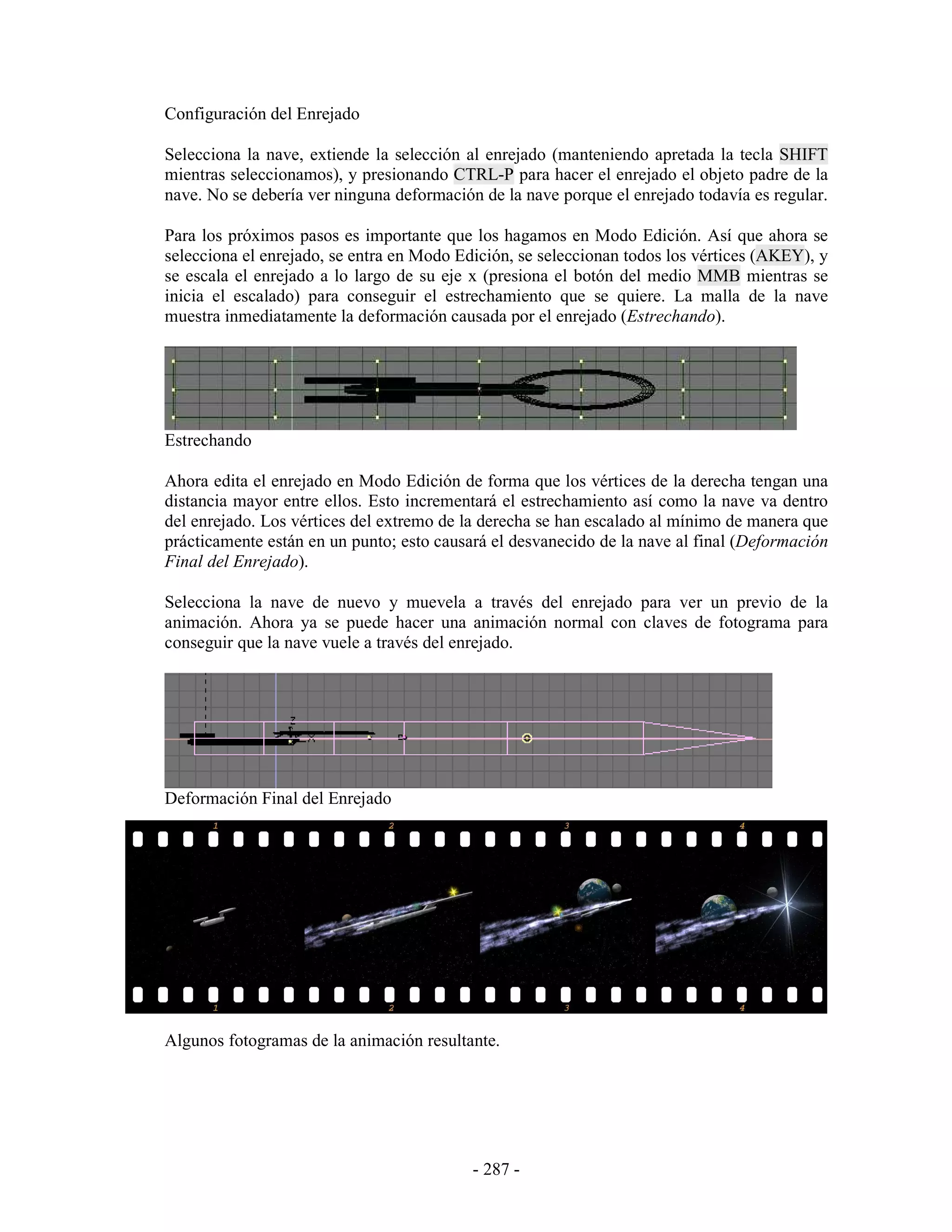 Configuración del Enrejado

Selecciona la nave, extiende la selección al enrejado (manteniendo apretada la tecla SHIFT
mientras seleccionamos), y presionando CTRL-P para hacer el enrejado el objeto padre de la
nave. No se debería ver ninguna deformación de la nave porque el enrejado todavía es regular.

Para los próximos pasos es importante que los hagamos en Modo Edición. Así que ahora se
selecciona el enrejado, se entra en Modo Edición, se seleccionan todos los vértices (AKEY), y
se escala el enrejado a lo largo de su eje x (presiona el botón del medio MMB mientras se
inicia el escalado) para conseguir el estrechamiento que se quiere. La malla de la nave
muestra inmediatamente la deformación causada por el enrejado (Estrechando).




Estrechando

Ahora edita el enrejado en Modo Edición de forma que los vértices de la derecha tengan una
distancia mayor entre ellos. Esto incrementará el estrechamiento así como la nave va dentro
del enrejado. Los vértices del extremo de la derecha se han escalado al mínimo de manera que
prácticamente están en un punto; esto causará el desvanecido de la nave al final (Deformación
Final del Enrejado).

Selecciona la nave de nuevo y muevela a través del enrejado para ver un previo de la
animación. Ahora ya se puede hacer una animación normal con claves de fotograma para
conseguir que la nave vuele a través del enrejado.




Deformación Final del Enrejado




Algunos fotogramas de la animación resultante.




                                           - 287 -
 