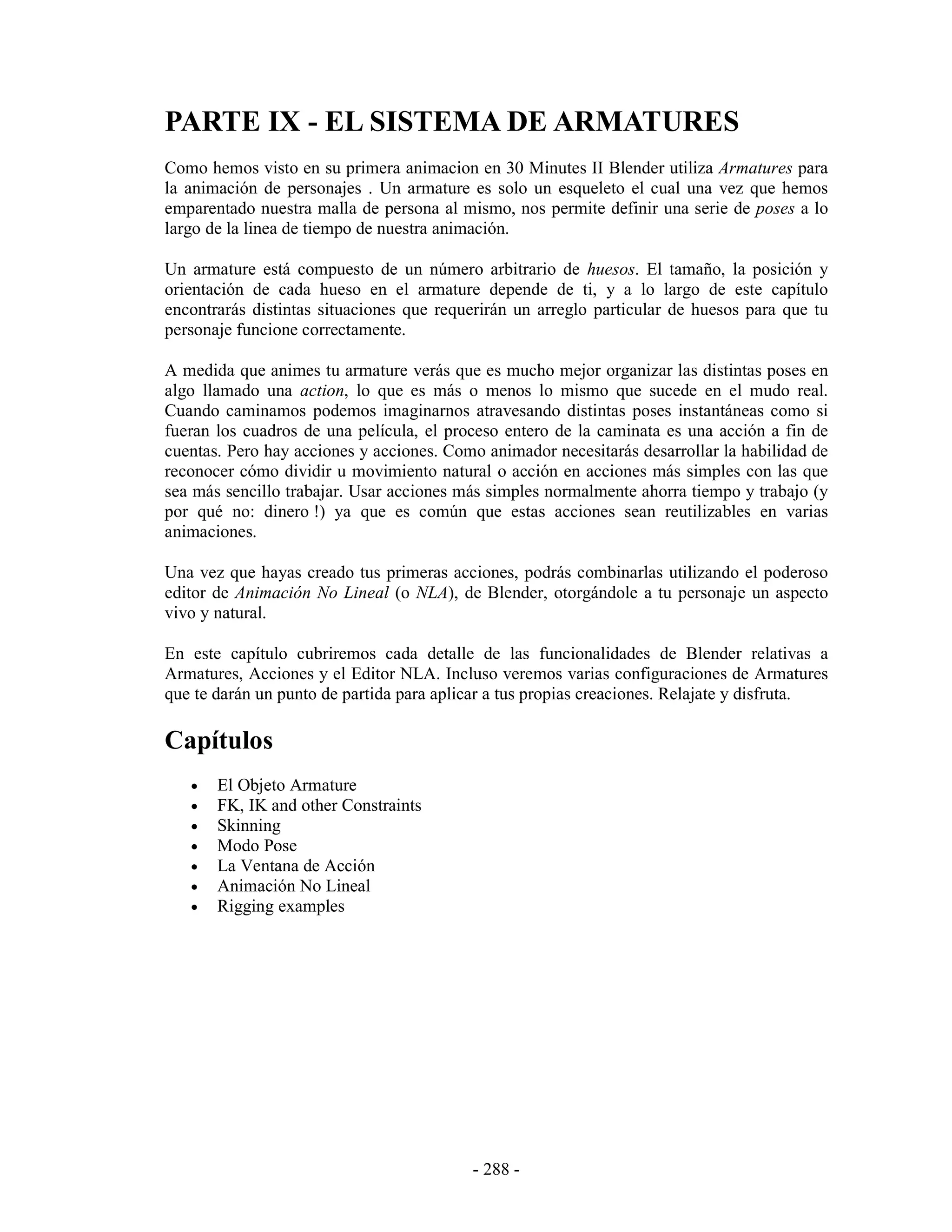 PARTE IX - EL SISTEMA DE ARMATURES
Como hemos visto en su primera animacion en 30 Minutes II Blender utiliza Armatures para
la animación de personajes . Un armature es solo un esqueleto el cual una vez que hemos
emparentado nuestra malla de persona al mismo, nos permite definir una serie de poses a lo
largo de la linea de tiempo de nuestra animación.

Un armature está compuesto de un número arbitrario de huesos. El tamaño, la posición y
orientación de cada hueso en el armature depende de ti, y a lo largo de este capítulo
encontrarás distintas situaciones que requerirán un arreglo particular de huesos para que tu
personaje funcione correctamente.

A medida que animes tu armature verás que es mucho mejor organizar las distintas poses en
algo llamado una action, lo que es más o menos lo mismo que sucede en el mudo real.
Cuando caminamos podemos imaginarnos atravesando distintas poses instantáneas como si
fueran los cuadros de una película, el proceso entero de la caminata es una acción a fin de
cuentas. Pero hay acciones y acciones. Como animador necesitarás desarrollar la habilidad de
reconocer cómo dividir u movimiento natural o acción en acciones más simples con las que
sea más sencillo trabajar. Usar acciones más simples normalmente ahorra tiempo y trabajo (y
por qué no: dinero !) ya que es común que estas acciones sean reutilizables en varias
animaciones.

Una vez que hayas creado tus primeras acciones, podrás combinarlas utilizando el poderoso
editor de Animación No Lineal (o NLA), de Blender, otorgándole a tu personaje un aspecto
vivo y natural.

En este capítulo cubriremos cada detalle de las funcionalidades de Blender relativas a
Armatures, Acciones y el Editor NLA. Incluso veremos varias configuraciones de Armatures
que te darán un punto de partida para aplicar a tus propias creaciones. Relajate y disfruta.

Capítulos
   •   El Objeto Armature
   •   FK, IK and other Constraints
   •   Skinning
   •   Modo Pose
   •   La Ventana de Acción
   •   Animación No Lineal
   •   Rigging examples




                                          - 288 -
 