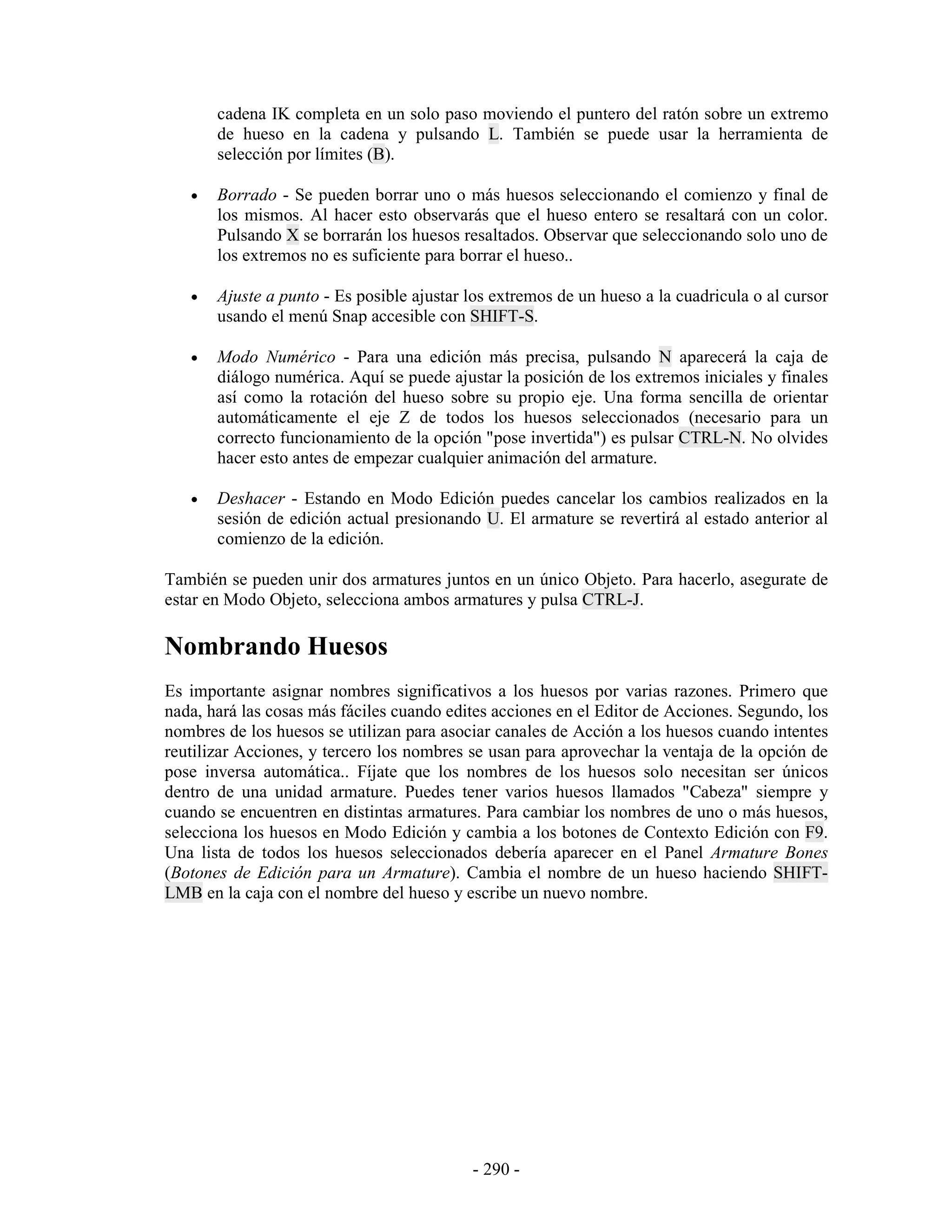 cadena IK completa en un solo paso moviendo el puntero del ratón sobre un extremo
       de hueso en la cadena y pulsando L. También se puede usar la herramienta de
       selección por límites (B).

   •   Borrado - Se pueden borrar uno o más huesos seleccionando el comienzo y final de
       los mismos. Al hacer esto observarás que el hueso entero se resaltará con un color.
       Pulsando X se borrarán los huesos resaltados. Observar que seleccionando solo uno de
       los extremos no es suficiente para borrar el hueso..

   •   Ajuste a punto - Es posible ajustar los extremos de un hueso a la cuadricula o al cursor
       usando el menú Snap accesible con SHIFT-S.

   •   Modo Numérico - Para una edición más precisa, pulsando N aparecerá la caja de
       diálogo numérica. Aquí se puede ajustar la posición de los extremos iniciales y finales
       así como la rotación del hueso sobre su propio eje. Una forma sencilla de orientar
       automáticamente el eje Z de todos los huesos seleccionados (necesario para un
       correcto funcionamiento de la opción "pose invertida") es pulsar CTRL-N. No olvides
       hacer esto antes de empezar cualquier animación del armature.

   •   Deshacer - Estando en Modo Edición puedes cancelar los cambios realizados en la
       sesión de edición actual presionando U. El armature se revertirá al estado anterior al
       comienzo de la edición.

También se pueden unir dos armatures juntos en un único Objeto. Para hacerlo, asegurate de
estar en Modo Objeto, selecciona ambos armatures y pulsa CTRL-J.

Nombrando Huesos
Es importante asignar nombres significativos a los huesos por varias razones. Primero que
nada, hará las cosas más fáciles cuando edites acciones en el Editor de Acciones. Segundo, los
nombres de los huesos se utilizan para asociar canales de Acción a los huesos cuando intentes
reutilizar Acciones, y tercero los nombres se usan para aprovechar la ventaja de la opción de
pose inversa automática.. Fíjate que los nombres de los huesos solo necesitan ser únicos
dentro de una unidad armature. Puedes tener varios huesos llamados "Cabeza" siempre y
cuando se encuentren en distintas armatures. Para cambiar los nombres de uno o más huesos,
selecciona los huesos en Modo Edición y cambia a los botones de Contexto Edición con F9.
Una lista de todos los huesos seleccionados debería aparecer en el Panel Armature Bones
(Botones de Edición para un Armature). Cambia el nombre de un hueso haciendo SHIFT-
LMB en la caja con el nombre del hueso y escribe un nuevo nombre.




                                           - 290 -
 