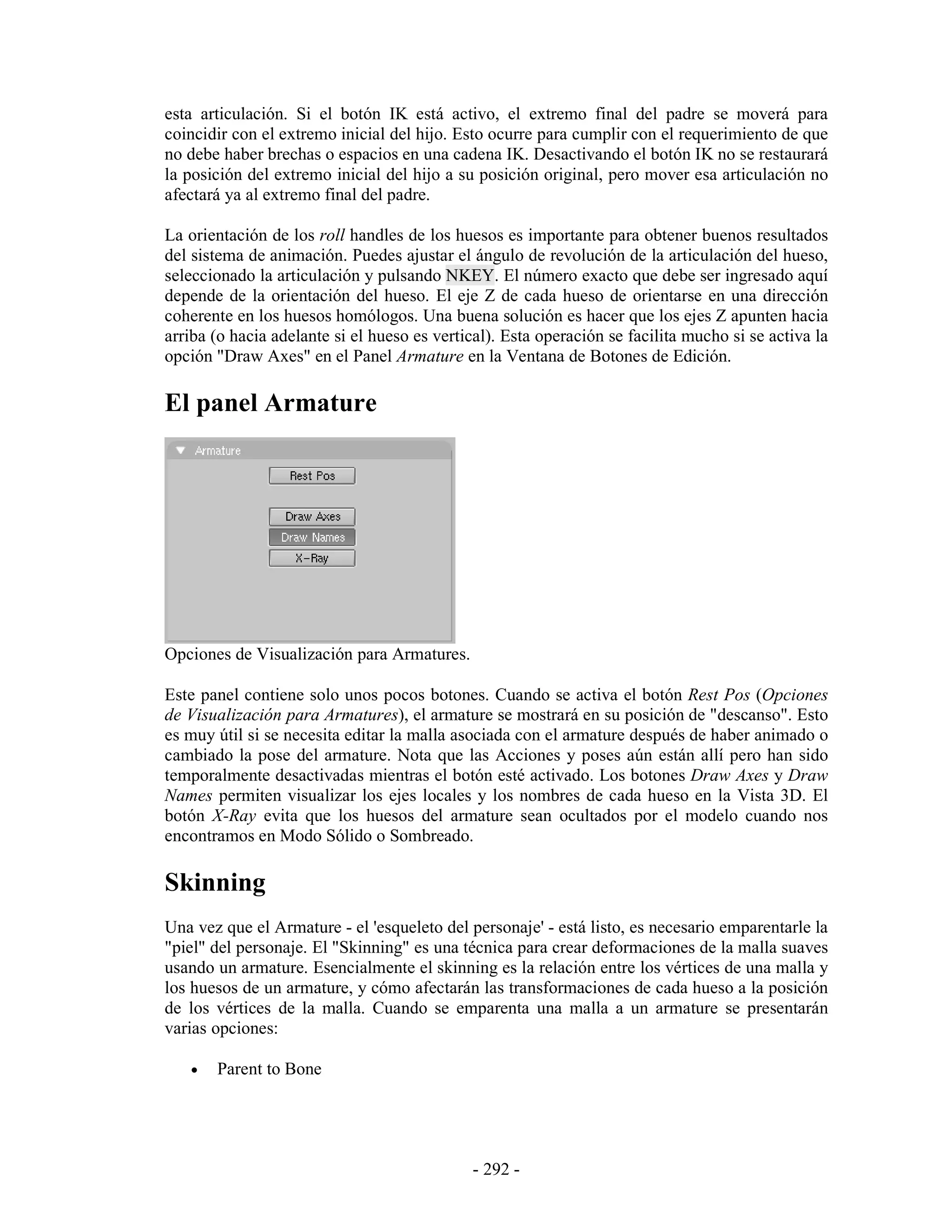 esta articulación. Si el botón IK está activo, el extremo final del padre se moverá para
coincidir con el extremo inicial del hijo. Esto ocurre para cumplir con el requerimiento de que
no debe haber brechas o espacios en una cadena IK. Desactivando el botón IK no se restaurará
la posición del extremo inicial del hijo a su posición original, pero mover esa articulación no
afectará ya al extremo final del padre.

La orientación de los roll handles de los huesos es importante para obtener buenos resultados
del sistema de animación. Puedes ajustar el ángulo de revolución de la articulación del hueso,
seleccionado la articulación y pulsando NKEY. El número exacto que debe ser ingresado aquí
depende de la orientación del hueso. El eje Z de cada hueso de orientarse en una dirección
coherente en los huesos homólogos. Una buena solución es hacer que los ejes Z apunten hacia
arriba (o hacia adelante si el hueso es vertical). Esta operación se facilita mucho si se activa la
opción "Draw Axes" en el Panel Armature en la Ventana de Botones de Edición.

El panel Armature




Opciones de Visualización para Armatures.

Este panel contiene solo unos pocos botones. Cuando se activa el botón Rest Pos (Opciones
de Visualización para Armatures), el armature se mostrará en su posición de "descanso". Esto
es muy útil si se necesita editar la malla asociada con el armature después de haber animado o
cambiado la pose del armature. Nota que las Acciones y poses aún están allí pero han sido
temporalmente desactivadas mientras el botón esté activado. Los botones Draw Axes y Draw
Names permiten visualizar los ejes locales y los nombres de cada hueso en la Vista 3D. El
botón X-Ray evita que los huesos del armature sean ocultados por el modelo cuando nos
encontramos en Modo Sólido o Sombreado.

Skinning
Una vez que el Armature - el 'esqueleto del personaje' - está listo, es necesario emparentarle la
"piel" del personaje. El "Skinning" es una técnica para crear deformaciones de la malla suaves
usando un armature. Esencialmente el skinning es la relación entre los vértices de una malla y
los huesos de un armature, y cómo afectarán las transformaciones de cada hueso a la posición
de los vértices de la malla. Cuando se emparenta una malla a un armature se presentarán
varias opciones:

   •   Parent to Bone




                                             - 292 -
 
