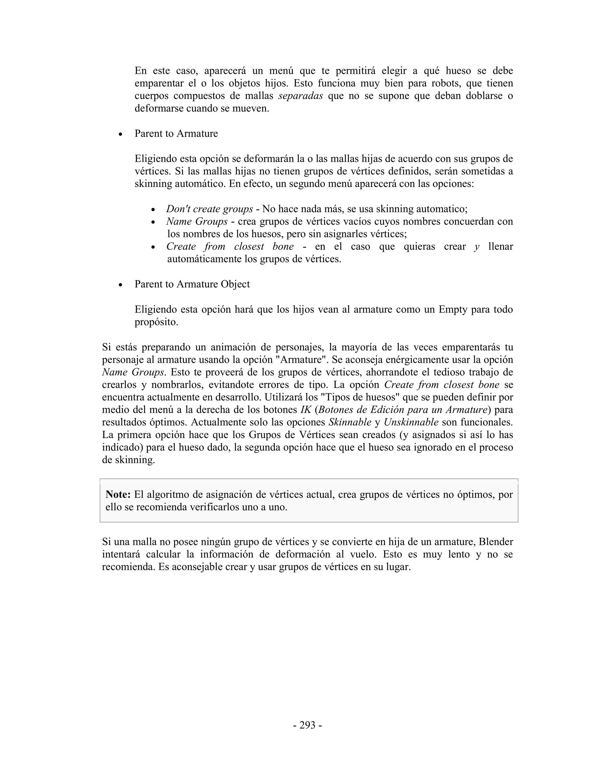 En este caso, aparecerá un menú que te permitirá elegir a qué hueso se debe
       emparentar el o los objetos hijos. Esto funciona muy bien para robots, que tienen
       cuerpos compuestos de mallas separadas que no se supone que deban doblarse o
       deformarse cuando se mueven.

   •   Parent to Armature

       Eligiendo esta opción se deformarán la o las mallas hijas de acuerdo con sus grupos de
       vértices. Si las mallas hijas no tienen grupos de vértices definidos, serán sometidas a
       skinning automático. En efecto, un segundo menú aparecerá con las opciones:

           •   Don't create groups - No hace nada más, se usa skinning automatico;
           •   Name Groups - crea grupos de vértices vacíos cuyos nombres concuerdan con
               los nombres de los huesos, pero sin asignarles vértices;
           •   Create from closest bone - en el caso que quieras crear y llenar
               automáticamente los grupos de vértices.

   •   Parent to Armature Object

       Eligiendo esta opción hará que los hijos vean al armature como un Empty para todo
       propósito.

Si estás preparando un animación de personajes, la mayoría de las veces emparentarás tu
personaje al armature usando la opción "Armature". Se aconseja enérgicamente usar la opción
Name Groups. Esto te proveerá de los grupos de vértices, ahorrandote el tedioso trabajo de
crearlos y nombrarlos, evitandote errores de tipo. La opción Create from closest bone se
encuentra actualmente en desarrollo. Utilizará los "Tipos de huesos" que se pueden definir por
medio del menú a la derecha de los botones IK (Botones de Edición para un Armature) para
resultados óptimos. Actualmente solo las opciones Skinnable y Unskinnable son funcionales.
La primera opción hace que los Grupos de Vértices sean creados (y asignados si así lo has
indicado) para el hueso dado, la segunda opción hace que el hueso sea ignorado en el proceso
de skinning.


Note: El algoritmo de asignación de vértices actual, crea grupos de vértices no óptimos, por
ello se recomienda verificarlos uno a uno.


Si una malla no posee ningún grupo de vértices y se convierte en hija de un armature, Blender
intentará calcular la información de deformación al vuelo. Esto es muy lento y no se
recomienda. Es aconsejable crear y usar grupos de vértices en su lugar.




                                           - 293 -
 