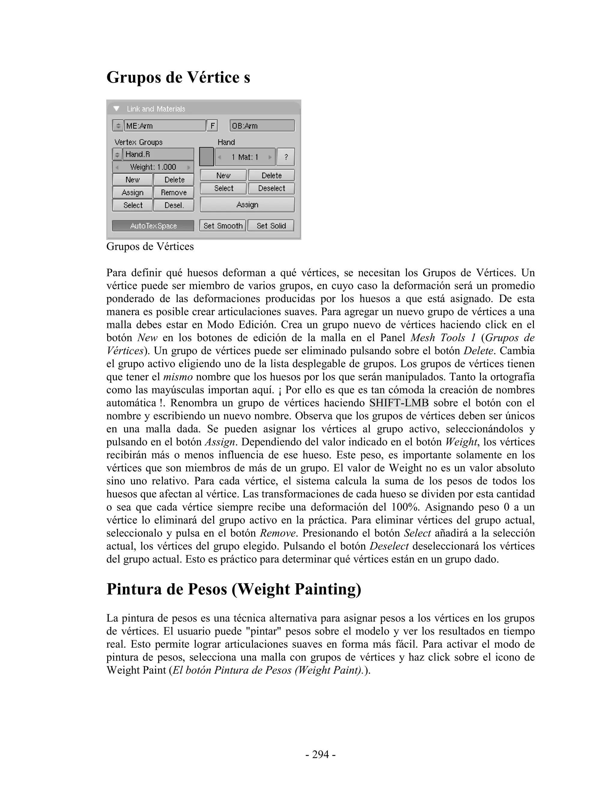 Grupos de Vértice s




Grupos de Vértices

Para definir qué huesos deforman a qué vértices, se necesitan los Grupos de Vértices. Un
vértice puede ser miembro de varios grupos, en cuyo caso la deformación será un promedio
ponderado de las deformaciones producidas por los huesos a que está asignado. De esta
manera es posible crear articulaciones suaves. Para agregar un nuevo grupo de vértices a una
malla debes estar en Modo Edición. Crea un grupo nuevo de vértices haciendo click en el
botón New en los botones de edición de la malla en el Panel Mesh Tools 1 (Grupos de
Vértices). Un grupo de vértices puede ser eliminado pulsando sobre el botón Delete. Cambia
el grupo activo eligiendo uno de la lista desplegable de grupos. Los grupos de vértices tienen
que tener el mismo nombre que los huesos por los que serán manipulados. Tanto la ortografía
como las mayúsculas importan aquí. ¡ Por ello es que es tan cómoda la creación de nombres
automática !. Renombra un grupo de vértices haciendo SHIFT-LMB sobre el botón con el
nombre y escribiendo un nuevo nombre. Observa que los grupos de vértices deben ser únicos
en una malla dada. Se pueden asignar los vértices al grupo activo, seleccionándolos y
pulsando en el botón Assign. Dependiendo del valor indicado en el botón Weight, los vértices
recibirán más o menos influencia de ese hueso. Este peso, es importante solamente en los
vértices que son miembros de más de un grupo. El valor de Weight no es un valor absoluto
sino uno relativo. Para cada vértice, el sistema calcula la suma de los pesos de todos los
huesos que afectan al vértice. Las transformaciones de cada hueso se dividen por esta cantidad
o sea que cada vértice siempre recibe una deformación del 100%. Asignando peso 0 a un
vértice lo eliminará del grupo activo en la práctica. Para eliminar vértices del grupo actual,
seleccionalo y pulsa en el botón Remove. Presionando el botón Select añadirá a la selección
actual, los vértices del grupo elegido. Pulsando el botón Deselect deseleccionará los vértices
del grupo actual. Esto es práctico para determinar qué vértices están en un grupo dado.

Pintura de Pesos (Weight Painting)
La pintura de pesos es una técnica alternativa para asignar pesos a los vértices en los grupos
de vértices. El usuario puede "pintar" pesos sobre el modelo y ver los resultados en tiempo
real. Esto permite lograr articulaciones suaves en forma más fácil. Para activar el modo de
pintura de pesos, selecciona una malla con grupos de vértices y haz click sobre el icono de
Weight Paint (El botón Pintura de Pesos (Weight Paint).).




                                           - 294 -
 