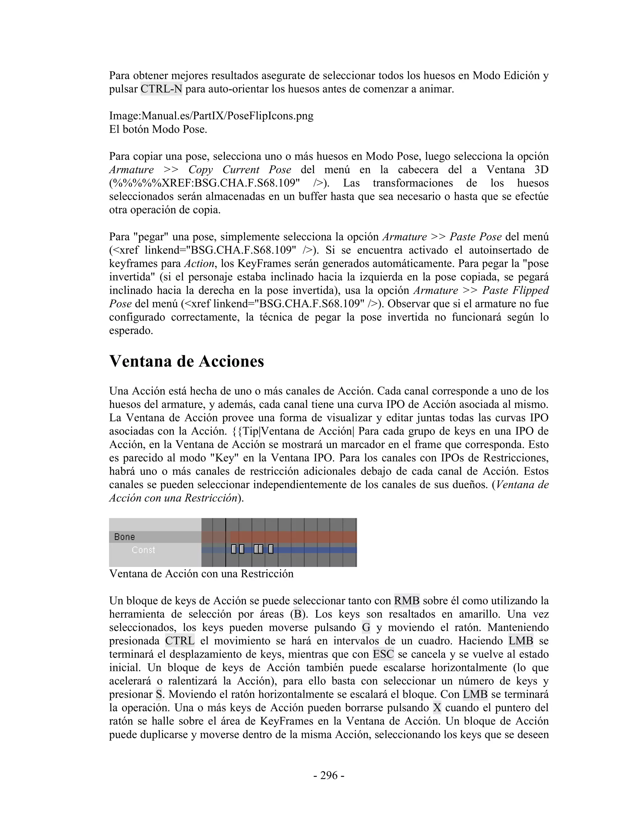 Para obtener mejores resultados asegurate de seleccionar todos los huesos en Modo Edición y
pulsar CTRL-N para auto-orientar los huesos antes de comenzar a animar.

Image:Manual.es/PartIX/PoseFlipIcons.png
El botón Modo Pose.

Para copiar una pose, selecciona uno o más huesos en Modo Pose, luego selecciona la opción
Armature >> Copy Current Pose del menú en la cabecera del a Ventana 3D
(%%%%%XREF:BSG.CHA.F.S68.109" />). Las transformaciones de los huesos
seleccionados serán almacenadas en un buffer hasta que sea necesario o hasta que se efectúe
otra operación de copia.

Para "pegar" una pose, simplemente selecciona la opción Armature >> Paste Pose del menú
(<xref linkend="BSG.CHA.F.S68.109" />). Si se encuentra activado el autoinsertado de
keyframes para Action, los KeyFrames serán generados automáticamente. Para pegar la "pose
invertida" (si el personaje estaba inclinado hacia la izquierda en la pose copiada, se pegará
inclinado hacia la derecha en la pose invertida), usa la opción Armature >> Paste Flipped
Pose del menú (<xref linkend="BSG.CHA.F.S68.109" />). Observar que si el armature no fue
configurado correctamente, la técnica de pegar la pose invertida no funcionará según lo
esperado.

Ventana de Acciones
Una Acción está hecha de uno o más canales de Acción. Cada canal corresponde a uno de los
huesos del armature, y además, cada canal tiene una curva IPO de Acción asociada al mismo.
La Ventana de Acción provee una forma de visualizar y editar juntas todas las curvas IPO
asociadas con la Acción. {{Tip|Ventana de Acción| Para cada grupo de keys en una IPO de
Acción, en la Ventana de Acción se mostrará un marcador en el frame que corresponda. Esto
es parecido al modo "Key" en la Ventana IPO. Para los canales con IPOs de Restricciones,
habrá uno o más canales de restricción adicionales debajo de cada canal de Acción. Estos
canales se pueden seleccionar independientemente de los canales de sus dueños. (Ventana de
Acción con una Restricción).




Ventana de Acción con una Restricción

Un bloque de keys de Acción se puede seleccionar tanto con RMB sobre él como utilizando la
herramienta de selección por áreas (B). Los keys son resaltados en amarillo. Una vez
seleccionados, los keys pueden moverse pulsando G y moviendo el ratón. Manteniendo
presionada CTRL el movimiento se hará en intervalos de un cuadro. Haciendo LMB se
terminará el desplazamiento de keys, mientras que con ESC se cancela y se vuelve al estado
inicial. Un bloque de keys de Acción también puede escalarse horizontalmente (lo que
acelerará o ralentizará la Acción), para ello basta con seleccionar un número de keys y
presionar S. Moviendo el ratón horizontalmente se escalará el bloque. Con LMB se terminará
la operación. Una o más keys de Acción pueden borrarse pulsando X cuando el puntero del
ratón se halle sobre el área de KeyFrames en la Ventana de Acción. Un bloque de Acción
puede duplicarse y moverse dentro de la misma Acción, seleccionando los keys que se deseen


                                           - 296 -
 