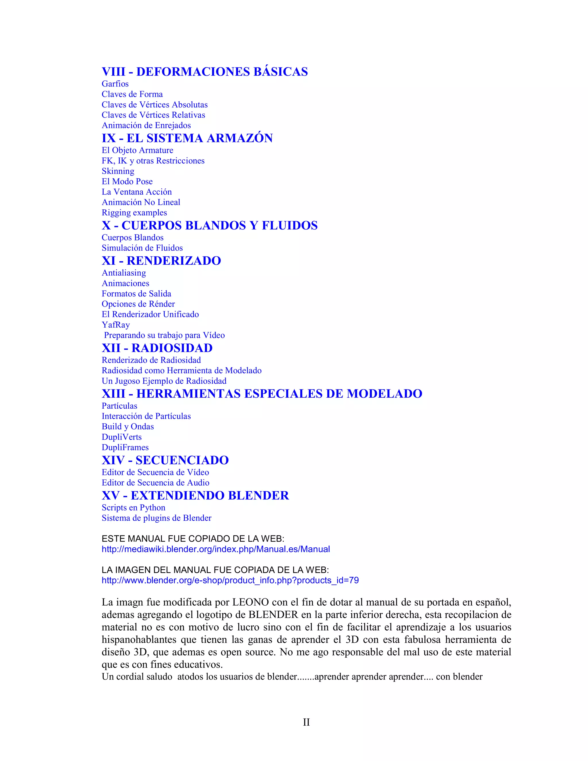 VIII - DEFORMACIONES BÁSICAS
Garfios
Claves de Forma
Claves de Vértices Absolutas
Claves de Vértices Relativas
Animación de Enrejados
IX - EL SISTEMA ARMAZÓN
El Objeto Armature
FK, IK y otras Restricciones
Skinning
El Modo Pose
La Ventana Acción
Animación No Lineal
Rigging examples
X - CUERPOS BLANDOS Y FLUIDOS
Cuerpos Blandos
Simulación de Fluidos
XI - RENDERIZADO
Antialiasing
Animaciones
Formatos de Salida
Opciones de Rénder
El Renderizador Unificado
YafRay
Preparando su trabajo para Vídeo
XII - RADIOSIDAD
Renderizado de Radiosidad
Radiosidad como Herramienta de Modelado
Un Jugoso Ejemplo de Radiosidad
XIII - HERRAMIENTAS ESPECIALES DE MODELADO
Partículas
Interacción de Partículas
Build y Ondas
DupliVerts
DupliFrames
XIV - SECUENCIADO
Editor de Secuencia de Vídeo
Editor de Secuencia de Audio
XV - EXTENDIENDO BLENDER
Scripts en Python
Sistema de plugins de Blender

ESTE MANUAL FUE COPIADO DE LA WEB:
http://mediawiki.blender.org/index.php/Manual.es/Manual

LA IMAGEN DEL MANUAL FUE COPIADA DE LA WEB:
http://www.blender.org/e-shop/product_info.php?products_id=79

La imagn fue modificada por LEONO con el fin de dotar al manual de su portada en español,
ademas agregando el logotipo de BLENDER en la parte inferior derecha, esta recopilacion de
material no es con motivo de lucro sino con el fin de facilitar el aprendizaje a los usuarios
hispanohablantes que tienen las ganas de aprender el 3D con esta fabulosa herramienta de
diseño 3D, que ademas es open source. No me ago responsable del mal uso de este material
que es con fines educativos.
Un cordial saludo atodos los usuarios de blender.......aprender aprender aprender.... con blender



                                                   II
 