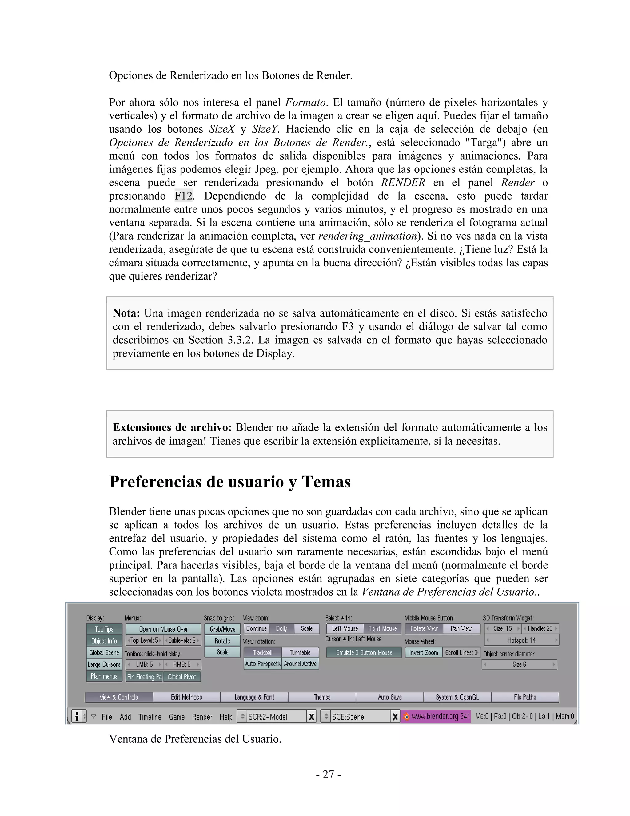 Opciones de Renderizado en los Botones de Render.

Por ahora sólo nos interesa el panel Formato. El tamaño (número de pixeles horizontales y
verticales) y el formato de archivo de la imagen a crear se eligen aquí. Puedes fijar el tamaño
usando los botones SizeX y SizeY. Haciendo clic en la caja de selección de debajo (en
Opciones de Renderizado en los Botones de Render., está seleccionado "Targa") abre un
menú con todos los formatos de salida disponibles para imágenes y animaciones. Para
imágenes fijas podemos elegir Jpeg, por ejemplo. Ahora que las opciones están completas, la
escena puede ser renderizada presionando el botón RENDER en el panel Render o
presionando F12. Dependiendo de la complejidad de la escena, esto puede tardar
normalmente entre unos pocos segundos y varios minutos, y el progreso es mostrado en una
ventana separada. Si la escena contiene una animación, sólo se renderiza el fotograma actual
(Para renderizar la animación completa, ver rendering_animation). Si no ves nada en la vista
renderizada, asegúrate de que tu escena está construida convenientemente. ¿Tiene luz? Está la
cámara situada correctamente, y apunta en la buena dirección? ¿Están visibles todas las capas
que quieres renderizar?


Nota: Una imagen renderizada no se salva automáticamente en el disco. Si estás satisfecho
con el renderizado, debes salvarlo presionando F3 y usando el diálogo de salvar tal como
describimos en Section 3.3.2. La imagen es salvada en el formato que hayas seleccionado
previamente en los botones de Display.




Extensiones de archivo: Blender no añade la extensión del formato automáticamente a los
archivos de imagen! Tienes que escribir la extensión explícitamente, si la necesitas.


Preferencias de usuario y Temas
Blender tiene unas pocas opciones que no son guardadas con cada archivo, sino que se aplican
se aplican a todos los archivos de un usuario. Estas preferencias incluyen detalles de la
entrefaz del usuario, y propiedades del sistema como el ratón, las fuentes y los lenguajes.
Como las preferencias del usuario son raramente necesarias, están escondidas bajo el menú
principal. Para hacerlas visibles, baja el borde de la ventana del menú (normalmente el borde
superior en la pantalla). Las opciones están agrupadas en siete categorías que pueden ser
seleccionadas con los botones violeta mostrados en la Ventana de Preferencias del Usuario..




Ventana de Preferencias del Usuario.


                                            - 27 -
 