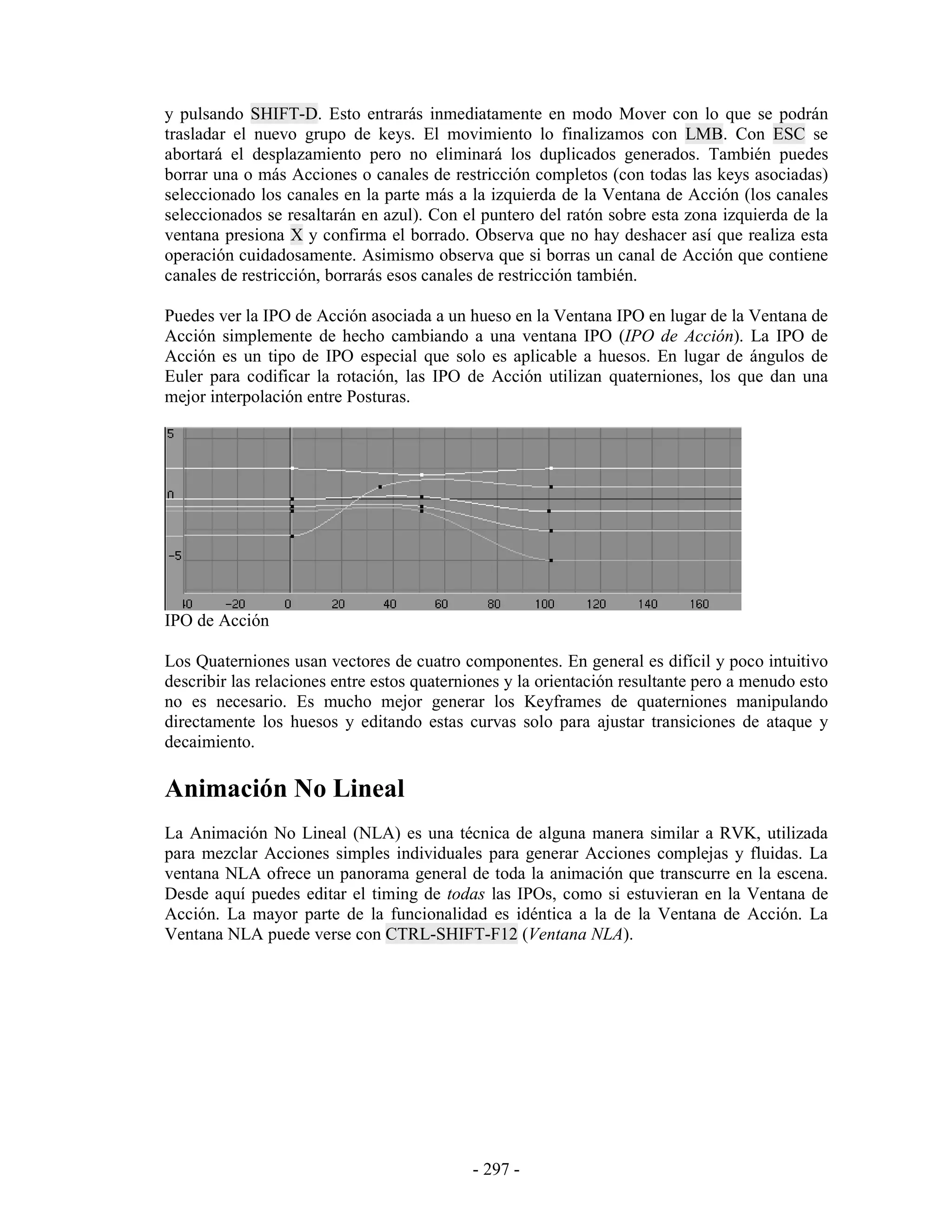 y pulsando SHIFT-D. Esto entrarás inmediatamente en modo Mover con lo que se podrán
trasladar el nuevo grupo de keys. El movimiento lo finalizamos con LMB. Con ESC se
abortará el desplazamiento pero no eliminará los duplicados generados. También puedes
borrar una o más Acciones o canales de restricción completos (con todas las keys asociadas)
seleccionado los canales en la parte más a la izquierda de la Ventana de Acción (los canales
seleccionados se resaltarán en azul). Con el puntero del ratón sobre esta zona izquierda de la
ventana presiona X y confirma el borrado. Observa que no hay deshacer así que realiza esta
operación cuidadosamente. Asimismo observa que si borras un canal de Acción que contiene
canales de restricción, borrarás esos canales de restricción también.

Puedes ver la IPO de Acción asociada a un hueso en la Ventana IPO en lugar de la Ventana de
Acción simplemente de hecho cambiando a una ventana IPO (IPO de Acción). La IPO de
Acción es un tipo de IPO especial que solo es aplicable a huesos. En lugar de ángulos de
Euler para codificar la rotación, las IPO de Acción utilizan quaterniones, los que dan una
mejor interpolación entre Posturas.




IPO de Acción

Los Quaterniones usan vectores de cuatro componentes. En general es difícil y poco intuitivo
describir las relaciones entre estos quaterniones y la orientación resultante pero a menudo esto
no es necesario. Es mucho mejor generar los Keyframes de quaterniones manipulando
directamente los huesos y editando estas curvas solo para ajustar transiciones de ataque y
decaimiento.

Animación No Lineal
La Animación No Lineal (NLA) es una técnica de alguna manera similar a RVK, utilizada
para mezclar Acciones simples individuales para generar Acciones complejas y fluidas. La
ventana NLA ofrece un panorama general de toda la animación que transcurre en la escena.
Desde aquí puedes editar el timing de todas las IPOs, como si estuvieran en la Ventana de
Acción. La mayor parte de la funcionalidad es idéntica a la de la Ventana de Acción. La
Ventana NLA puede verse con CTRL-SHIFT-F12 (Ventana NLA).




                                            - 297 -
 