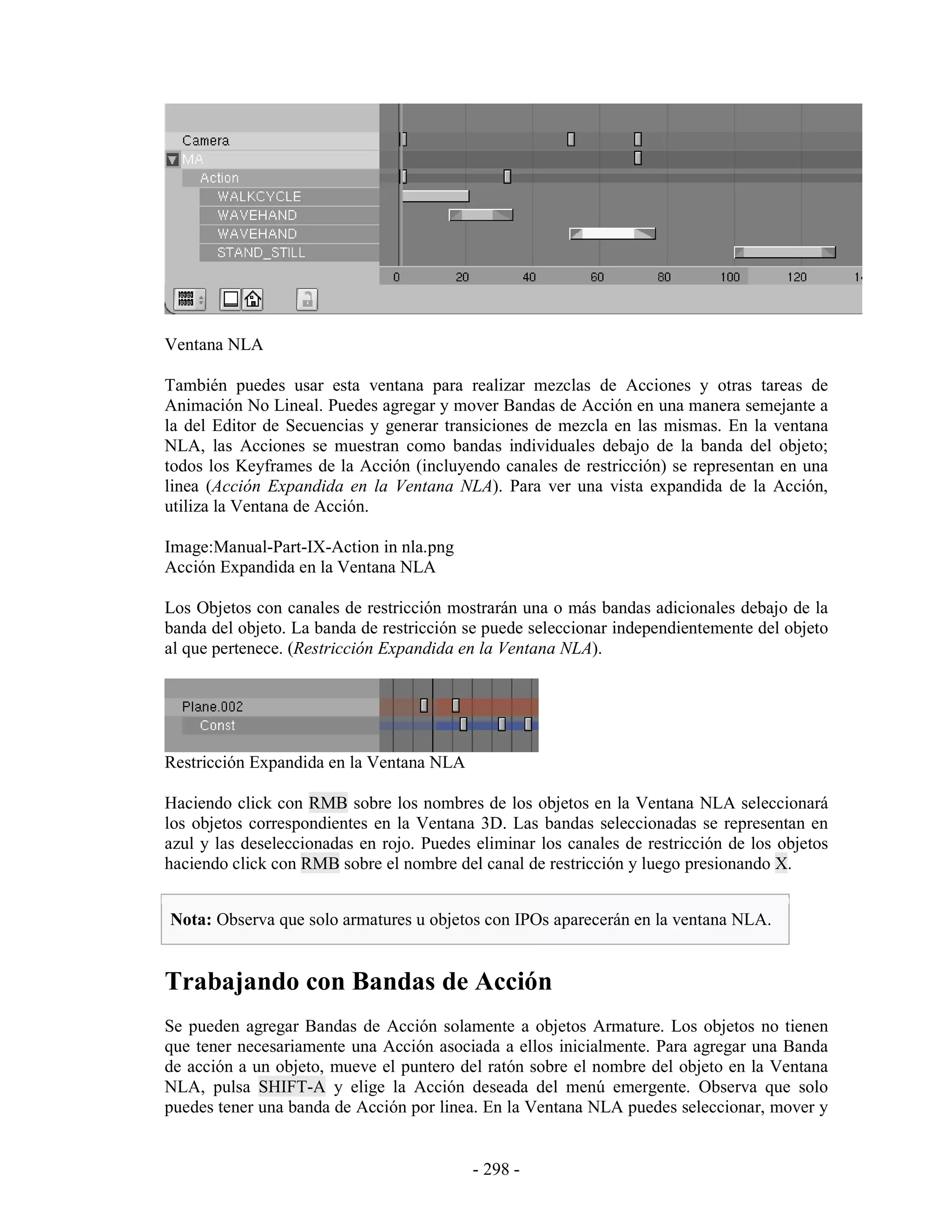 Ventana NLA

También puedes usar esta ventana para realizar mezclas de Acciones y otras tareas de
Animación No Lineal. Puedes agregar y mover Bandas de Acción en una manera semejante a
la del Editor de Secuencias y generar transiciones de mezcla en las mismas. En la ventana
NLA, las Acciones se muestran como bandas individuales debajo de la banda del objeto;
todos los Keyframes de la Acción (incluyendo canales de restricción) se representan en una
linea (Acción Expandida en la Ventana NLA). Para ver una vista expandida de la Acción,
utiliza la Ventana de Acción.

Image:Manual-Part-IX-Action in nla.png
Acción Expandida en la Ventana NLA

Los Objetos con canales de restricción mostrarán una o más bandas adicionales debajo de la
banda del objeto. La banda de restricción se puede seleccionar independientemente del objeto
al que pertenece. (Restricción Expandida en la Ventana NLA).




Restricción Expandida en la Ventana NLA

Haciendo click con RMB sobre los nombres de los objetos en la Ventana NLA seleccionará
los objetos correspondientes en la Ventana 3D. Las bandas seleccionadas se representan en
azul y las deseleccionadas en rojo. Puedes eliminar los canales de restricción de los objetos
haciendo click con RMB sobre el nombre del canal de restricción y luego presionando X.


Nota: Observa que solo armatures u objetos con IPOs aparecerán en la ventana NLA.


Trabajando con Bandas de Acción
Se pueden agregar Bandas de Acción solamente a objetos Armature. Los objetos no tienen
que tener necesariamente una Acción asociada a ellos inicialmente. Para agregar una Banda
de acción a un objeto, mueve el puntero del ratón sobre el nombre del objeto en la Ventana
NLA, pulsa SHIFT-A y elige la Acción deseada del menú emergente. Observa que solo
puedes tener una banda de Acción por linea. En la Ventana NLA puedes seleccionar, mover y


                                           - 298 -
 