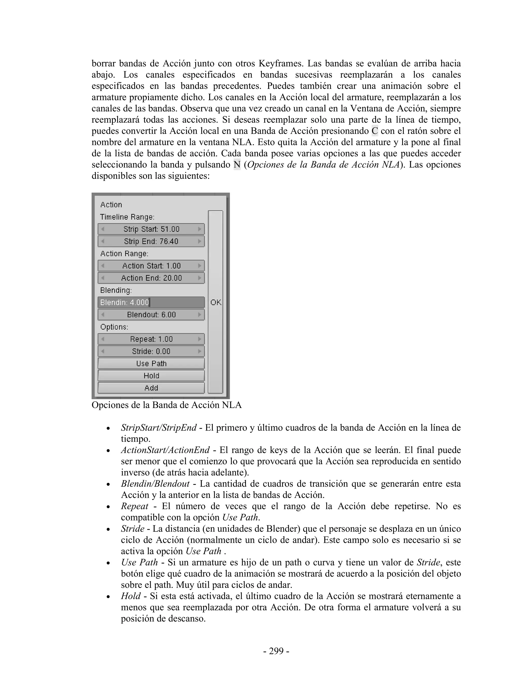 borrar bandas de Acción junto con otros Keyframes. Las bandas se evalúan de arriba hacia
abajo. Los canales especificados en bandas sucesivas reemplazarán a los canales
especificados en las bandas precedentes. Puedes también crear una animación sobre el
armature propiamente dicho. Los canales en la Acción local del armature, reemplazarán a los
canales de las bandas. Observa que una vez creado un canal en la Ventana de Acción, siempre
reemplazará todas las acciones. Si deseas reemplazar solo una parte de la línea de tiempo,
puedes convertir la Acción local en una Banda de Acción presionando C con el ratón sobre el
nombre del armature en la ventana NLA. Esto quita la Acción del armature y la pone al final
de la lista de bandas de acción. Cada banda posee varias opciones a las que puedes acceder
seleccionando la banda y pulsando N (Opciones de la Banda de Acción NLA). Las opciones
disponibles son las siguientes:




Opciones de la Banda de Acción NLA

   •   StripStart/StripEnd - El primero y último cuadros de la banda de Acción en la línea de
       tiempo.
   •   ActionStart/ActionEnd - El rango de keys de la Acción que se leerán. El final puede
       ser menor que el comienzo lo que provocará que la Acción sea reproducida en sentido
       inverso (de atrás hacia adelante).
   •   Blendin/Blendout - La cantidad de cuadros de transición que se generarán entre esta
       Acción y la anterior en la lista de bandas de Acción.
   •   Repeat - El número de veces que el rango de la Acción debe repetirse. No es
       compatible con la opción Use Path.
   •   Stride - La distancia (en unidades de Blender) que el personaje se desplaza en un único
       ciclo de Acción (normalmente un ciclo de andar). Este campo solo es necesario si se
       activa la opción Use Path .
   •   Use Path - Si un armature es hijo de un path o curva y tiene un valor de Stride, este
       botón elige qué cuadro de la animación se mostrará de acuerdo a la posición del objeto
       sobre el path. Muy útil para ciclos de andar.
   •   Hold - Si esta está activada, el último cuadro de la Acción se mostrará eternamente a
       menos que sea reemplazada por otra Acción. De otra forma el armature volverá a su
       posición de descanso.


                                           - 299 -
 