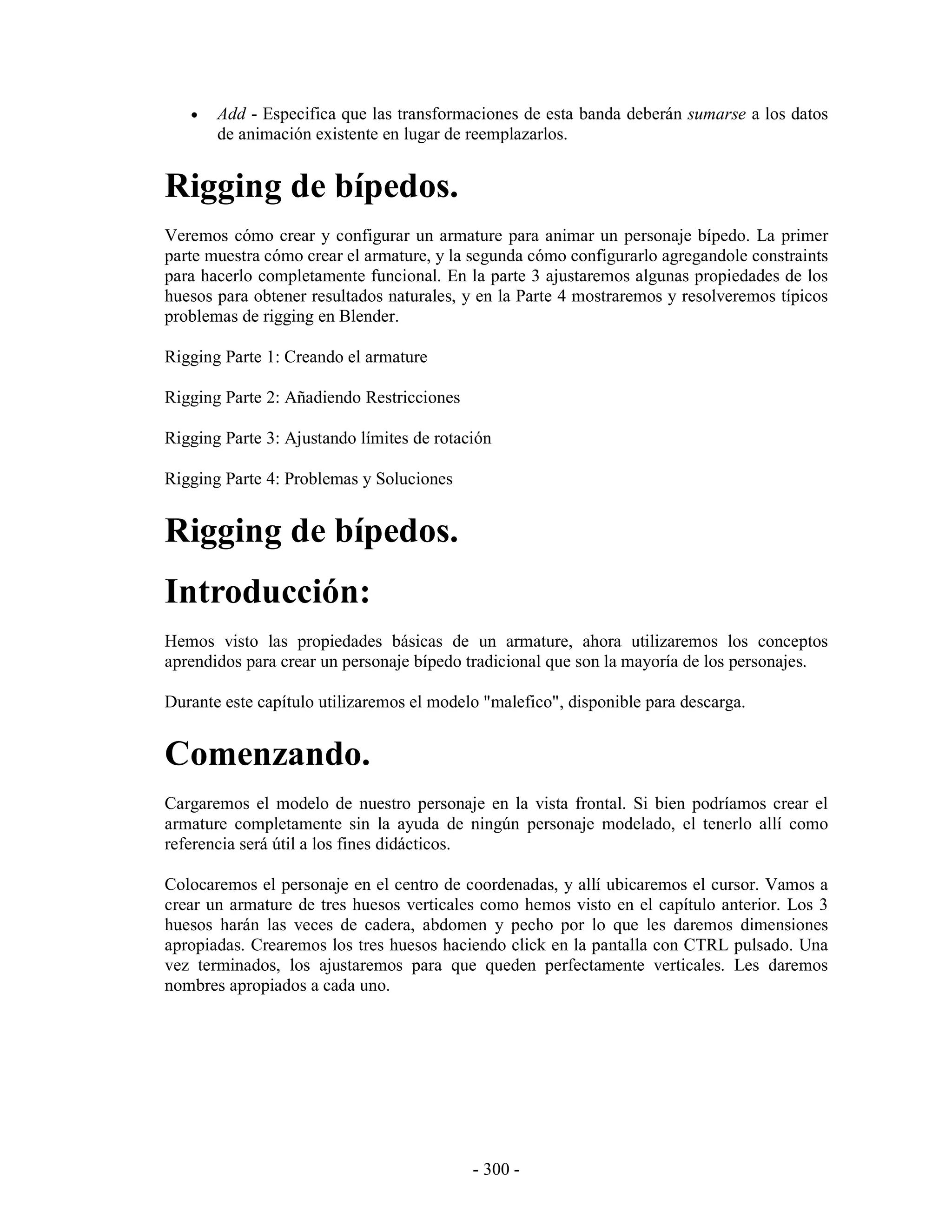 •   Add - Especifica que las transformaciones de esta banda deberán sumarse a los datos
       de animación existente en lugar de reemplazarlos.


Rigging de bípedos.
Veremos cómo crear y configurar un armature para animar un personaje bípedo. La primer
parte muestra cómo crear el armature, y la segunda cómo configurarlo agregandole constraints
para hacerlo completamente funcional. En la parte 3 ajustaremos algunas propiedades de los
huesos para obtener resultados naturales, y en la Parte 4 mostraremos y resolveremos típicos
problemas de rigging en Blender.

Rigging Parte 1: Creando el armature

Rigging Parte 2: Añadiendo Restricciones

Rigging Parte 3: Ajustando límites de rotación

Rigging Parte 4: Problemas y Soluciones


Rigging de bípedos.
Introducción:
Hemos visto las propiedades básicas de un armature, ahora utilizaremos los conceptos
aprendidos para crear un personaje bípedo tradicional que son la mayoría de los personajes.

Durante este capítulo utilizaremos el modelo "malefico", disponible para descarga.


Comenzando.
Cargaremos el modelo de nuestro personaje en la vista frontal. Si bien podríamos crear el
armature completamente sin la ayuda de ningún personaje modelado, el tenerlo allí como
referencia será útil a los fines didácticos.

Colocaremos el personaje en el centro de coordenadas, y allí ubicaremos el cursor. Vamos a
crear un armature de tres huesos verticales como hemos visto en el capítulo anterior. Los 3
huesos harán las veces de cadera, abdomen y pecho por lo que les daremos dimensiones
apropiadas. Crearemos los tres huesos haciendo click en la pantalla con CTRL pulsado. Una
vez terminados, los ajustaremos para que queden perfectamente verticales. Les daremos
nombres apropiados a cada uno.




                                           - 300 -
 