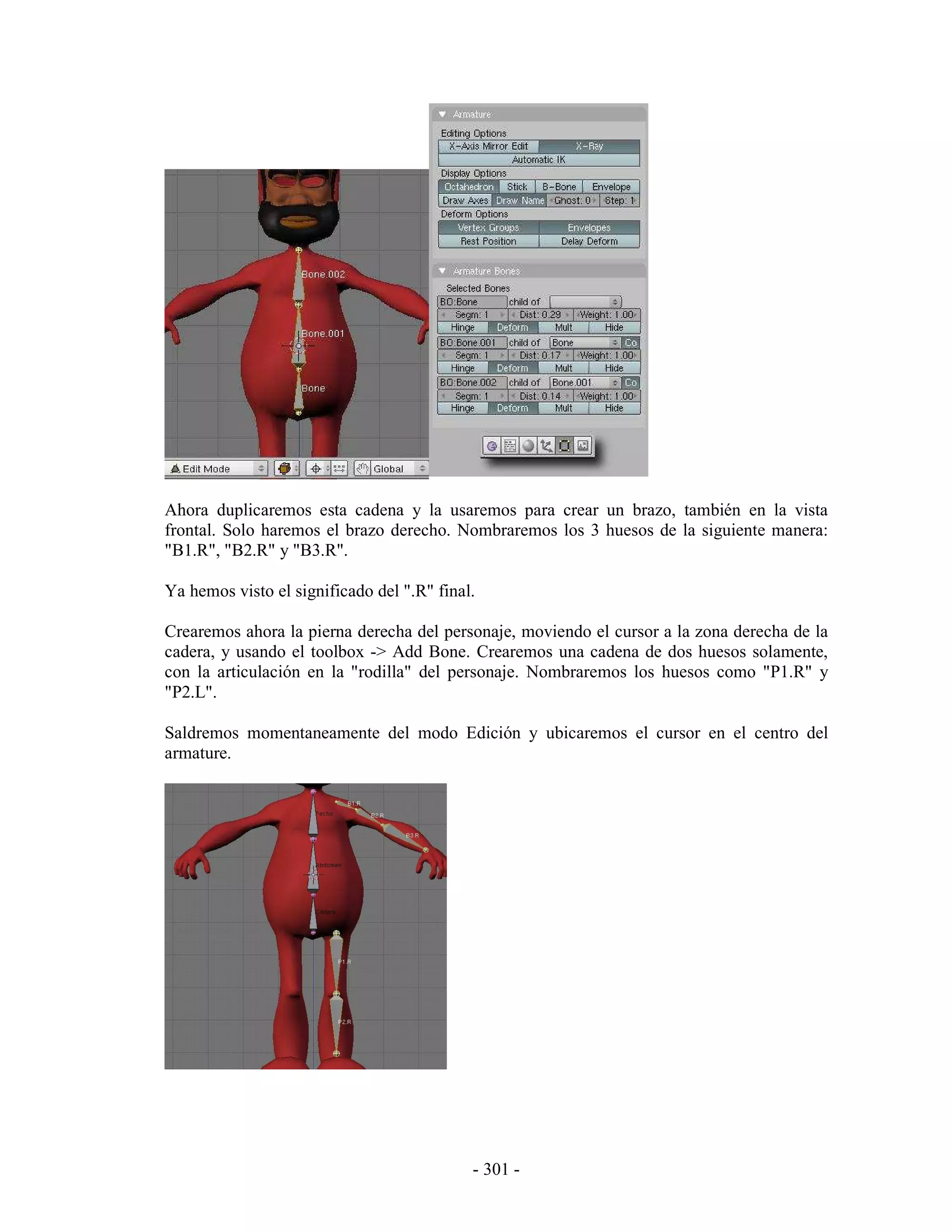 Ahora duplicaremos esta cadena y la usaremos para crear un brazo, también en la vista
frontal. Solo haremos el brazo derecho. Nombraremos los 3 huesos de la siguiente manera:
"B1.R", "B2.R" y "B3.R".

Ya hemos visto el significado del ".R" final.

Crearemos ahora la pierna derecha del personaje, moviendo el cursor a la zona derecha de la
cadera, y usando el toolbox -> Add Bone. Crearemos una cadena de dos huesos solamente,
con la articulación en la "rodilla" del personaje. Nombraremos los huesos como "P1.R" y
"P2.L".

Saldremos momentaneamente del modo Edición y ubicaremos el cursor en el centro del
armature.




                                            - 301 -
 