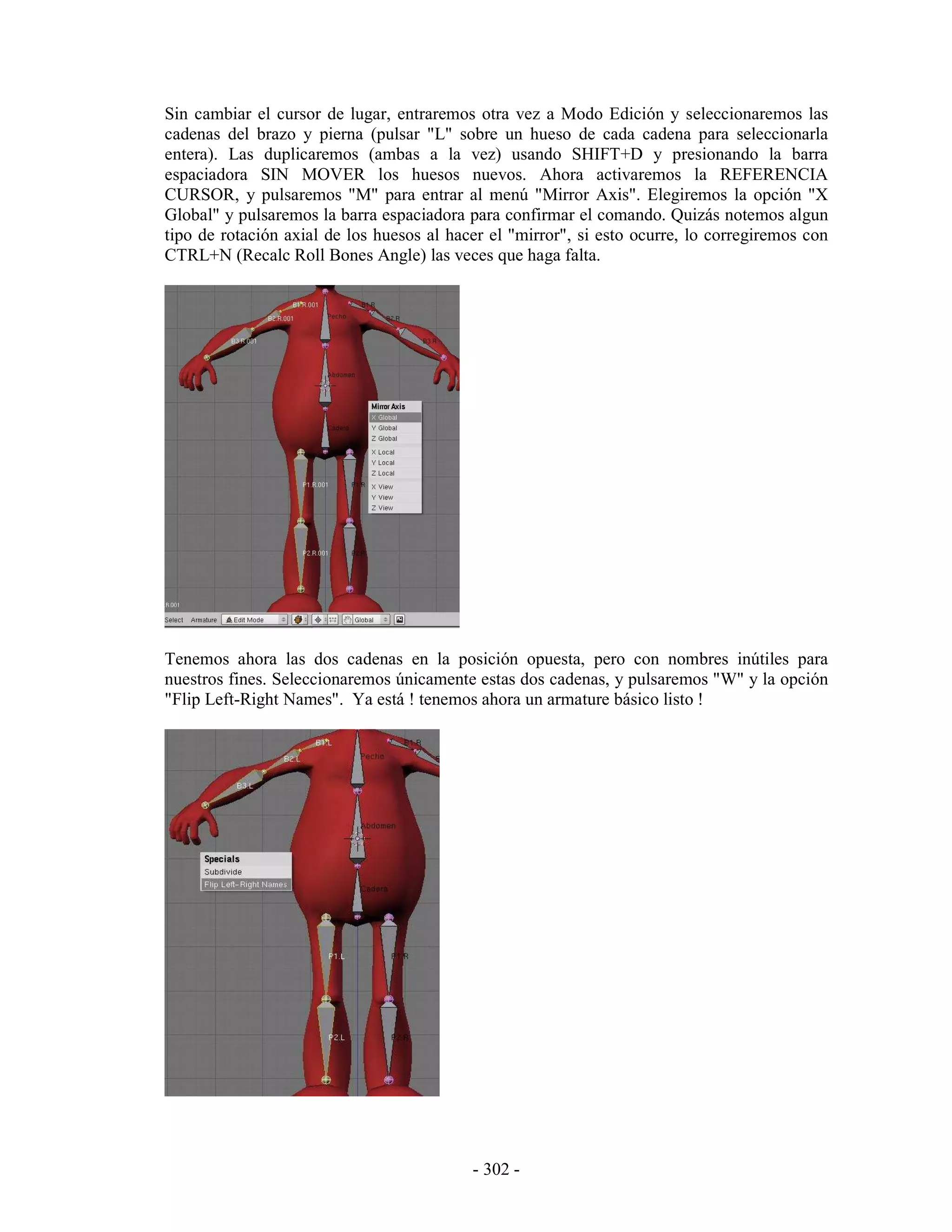 Sin cambiar el cursor de lugar, entraremos otra vez a Modo Edición y seleccionaremos las
cadenas del brazo y pierna (pulsar "L" sobre un hueso de cada cadena para seleccionarla
entera). Las duplicaremos (ambas a la vez) usando SHIFT+D y presionando la barra
espaciadora SIN MOVER los huesos nuevos. Ahora activaremos la REFERENCIA
CURSOR, y pulsaremos "M" para entrar al menú "Mirror Axis". Elegiremos la opción "X
Global" y pulsaremos la barra espaciadora para confirmar el comando. Quizás notemos algun
tipo de rotación axial de los huesos al hacer el "mirror", si esto ocurre, lo corregiremos con
CTRL+N (Recalc Roll Bones Angle) las veces que haga falta.




Tenemos ahora las dos cadenas en la posición opuesta, pero con nombres inútiles para
nuestros fines. Seleccionaremos únicamente estas dos cadenas, y pulsaremos "W" y la opción
"Flip Left-Right Names". Ya está ! tenemos ahora un armature básico listo !




                                           - 302 -
 