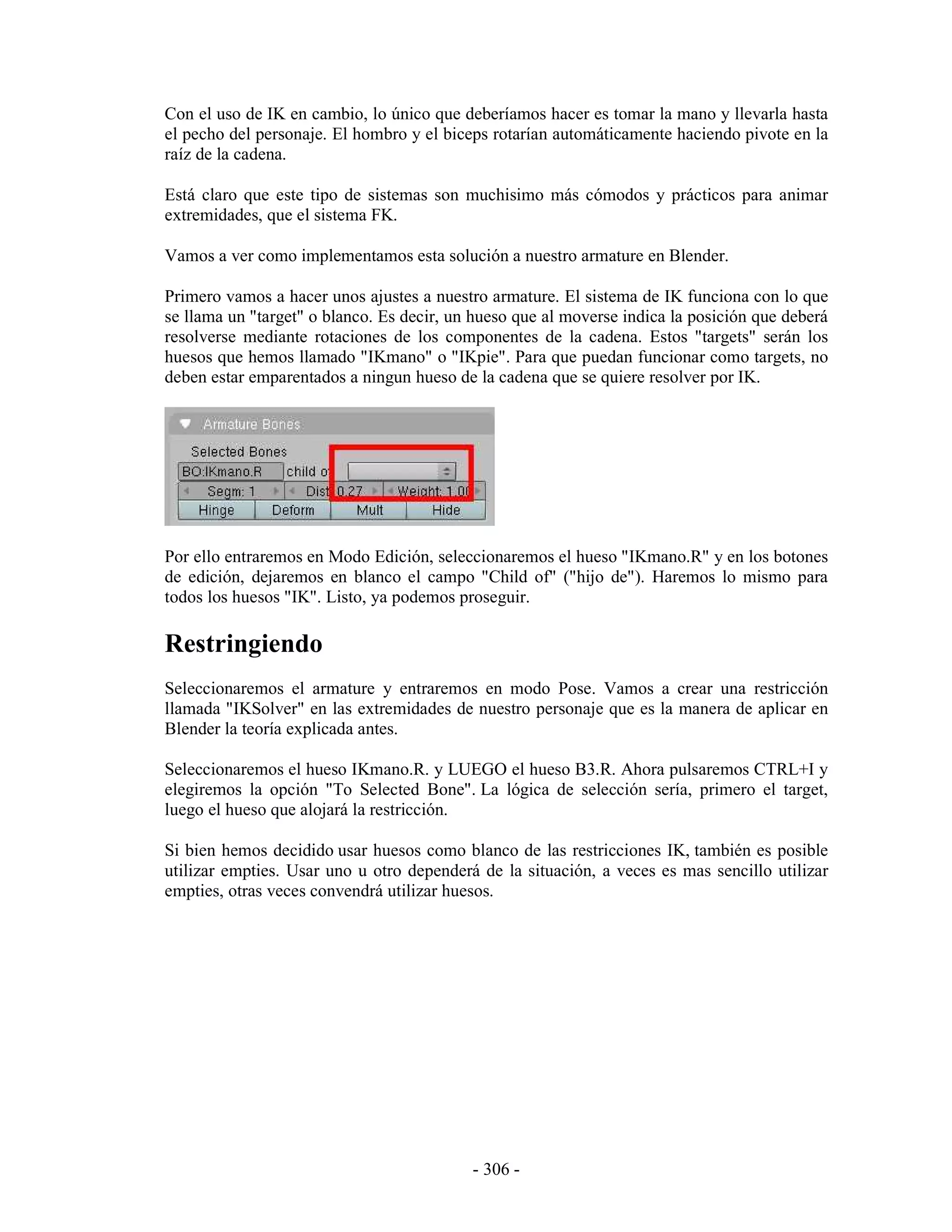 Con el uso de IK en cambio, lo único que deberíamos hacer es tomar la mano y llevarla hasta
el pecho del personaje. El hombro y el biceps rotarían automáticamente haciendo pivote en la
raíz de la cadena.

Está claro que este tipo de sistemas son muchisimo más cómodos y prácticos para animar
extremidades, que el sistema FK.

Vamos a ver como implementamos esta solución a nuestro armature en Blender.

Primero vamos a hacer unos ajustes a nuestro armature. El sistema de IK funciona con lo que
se llama un "target" o blanco. Es decir, un hueso que al moverse indica la posición que deberá
resolverse mediante rotaciones de los componentes de la cadena. Estos "targets" serán los
huesos que hemos llamado "IKmano" o "IKpie". Para que puedan funcionar como targets, no
deben estar emparentados a ningun hueso de la cadena que se quiere resolver por IK.




Por ello entraremos en Modo Edición, seleccionaremos el hueso "IKmano.R" y en los botones
de edición, dejaremos en blanco el campo "Child of" ("hijo de"). Haremos lo mismo para
todos los huesos "IK". Listo, ya podemos proseguir.

Restringiendo
Seleccionaremos el armature y entraremos en modo Pose. Vamos a crear una restricción
llamada "IKSolver" en las extremidades de nuestro personaje que es la manera de aplicar en
Blender la teoría explicada antes.

Seleccionaremos el hueso IKmano.R. y LUEGO el hueso B3.R. Ahora pulsaremos CTRL+I y
elegiremos la opción "To Selected Bone". La lógica de selección sería, primero el target,
luego el hueso que alojará la restricción.

Si bien hemos decidido usar huesos como blanco de las restricciones IK, también es posible
utilizar empties. Usar uno u otro dependerá de la situación, a veces es mas sencillo utilizar
empties, otras veces convendrá utilizar huesos.




                                           - 306 -
 