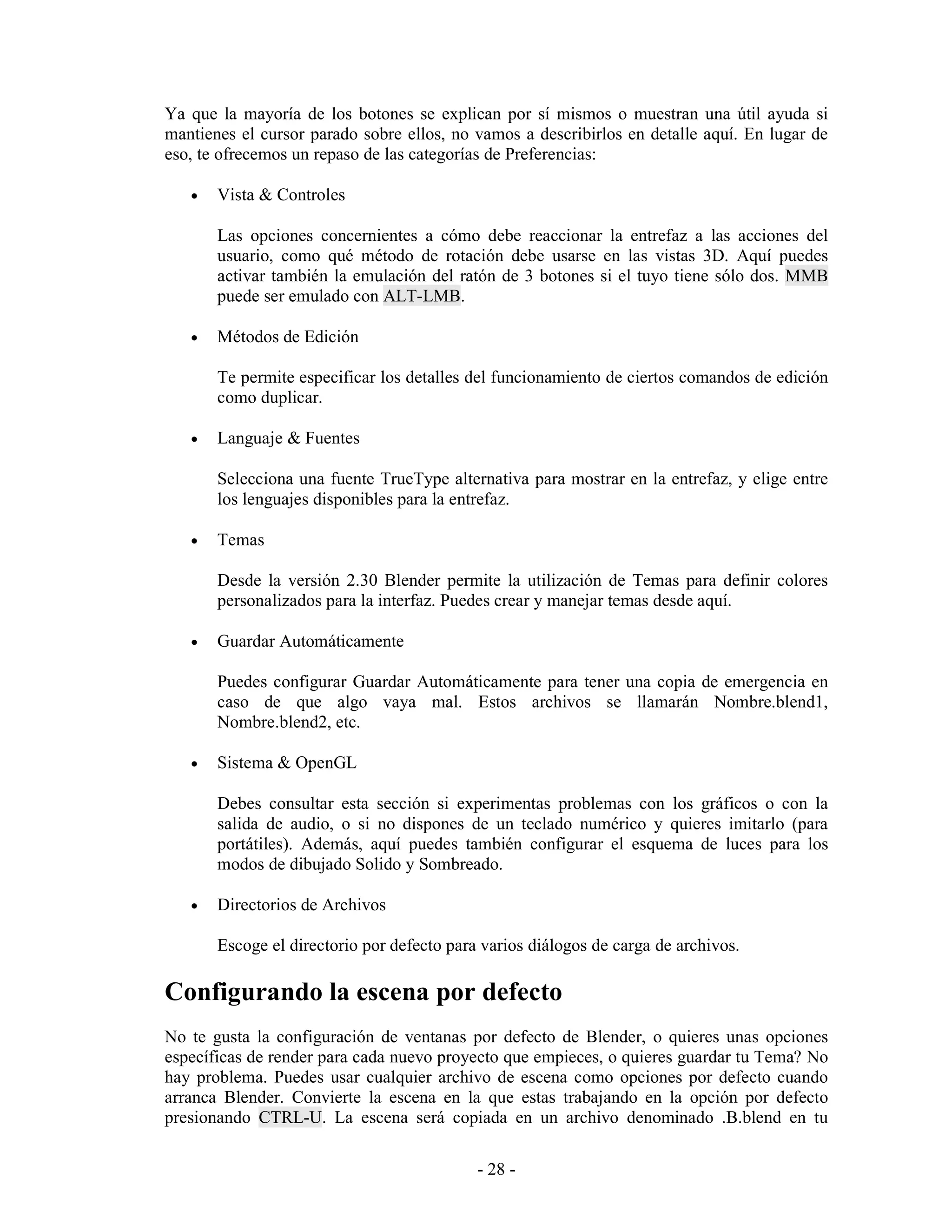 Ya que la mayoría de los botones se explican por sí mismos o muestran una útil ayuda si
mantienes el cursor parado sobre ellos, no vamos a describirlos en detalle aquí. En lugar de
eso, te ofrecemos un repaso de las categorías de Preferencias:

   •   Vista & Controles

       Las opciones concernientes a cómo debe reaccionar la entrefaz a las acciones del
       usuario, como qué método de rotación debe usarse en las vistas 3D. Aquí puedes
       activar también la emulación del ratón de 3 botones si el tuyo tiene sólo dos. MMB
       puede ser emulado con ALT-LMB.

   •   Métodos de Edición

       Te permite especificar los detalles del funcionamiento de ciertos comandos de edición
       como duplicar.

   •   Languaje & Fuentes

       Selecciona una fuente TrueType alternativa para mostrar en la entrefaz, y elige entre
       los lenguajes disponibles para la entrefaz.

   •   Temas

       Desde la versión 2.30 Blender permite la utilización de Temas para definir colores
       personalizados para la interfaz. Puedes crear y manejar temas desde aquí.

   •   Guardar Automáticamente

       Puedes configurar Guardar Automáticamente para tener una copia de emergencia en
       caso de que algo vaya mal. Estos archivos se llamarán Nombre.blend1,
       Nombre.blend2, etc.

   •   Sistema & OpenGL

       Debes consultar esta sección si experimentas problemas con los gráficos o con la
       salida de audio, o si no dispones de un teclado numérico y quieres imitarlo (para
       portátiles). Además, aquí puedes también configurar el esquema de luces para los
       modos de dibujado Solido y Sombreado.

   •   Directorios de Archivos

       Escoge el directorio por defecto para varios diálogos de carga de archivos.

Configurando la escena por defecto
No te gusta la configuración de ventanas por defecto de Blender, o quieres unas opciones
específicas de render para cada nuevo proyecto que empieces, o quieres guardar tu Tema? No
hay problema. Puedes usar cualquier archivo de escena como opciones por defecto cuando
arranca Blender. Convierte la escena en la que estas trabajando en la opción por defecto
presionando CTRL-U. La escena será copiada en un archivo denominado .B.blend en tu

                                            - 28 -
 